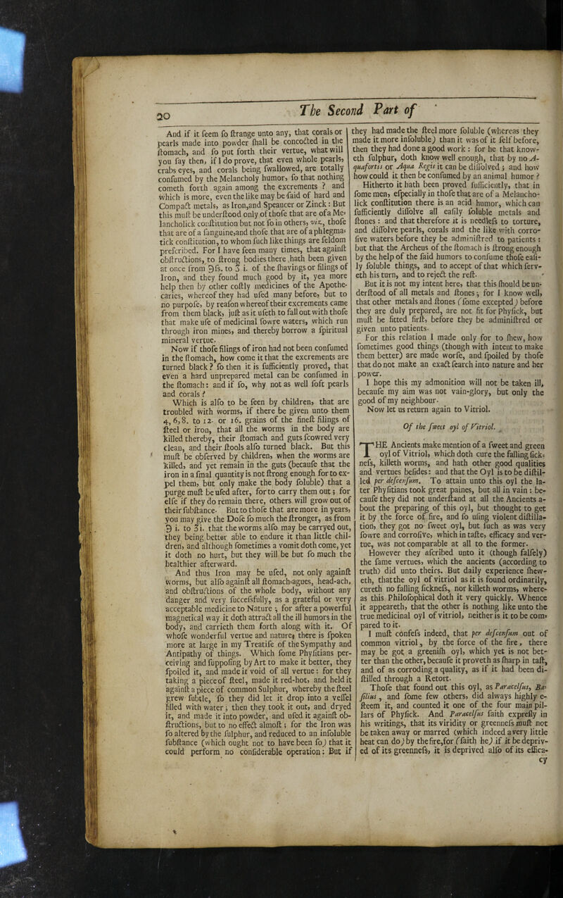 And if it feem fo ftrange unto any, that corals or pearls made into powder (hall be concodled in the ftomach, and fo put forth their vertue, what will you fay then, if 1 do prove, that even whole pearls? crabs eyes, and corals being fwallowed, are totally confumed by the Melancholy humor? fo that nothing cometh forth again among the excrements ? and which is more, even the like may befaid of hard and Compaft metals, as Iron,and Speaucer or Zinck: But this muft be underftood only of thofe that are of a Me= iancholick coiiftitution but not fo in others, wz., thofe that are of a fanguine?and thofe that are of aphicgmas tick conftitution, to whom fuch like things are feldom preferibed. For I have feen many times, thatagainft obftrudlions, to ftrong bodies there .hath been given at once from 9fs. to 3 i. of the Ihavingsor filings of Iron, and they found much good by it, yea more help then by other coftly medicines of the Apothe¬ caries, whereof they had ufed many before? but to no purpofe? by reafon whereof their excrements came from them black? juft as it ufeth to fall out with thofe that make ufe of medicinal fowre waters, which run through iron mines? and thereby borrow a fpiritual mineral vertue. Now if thofe filings of iron had not been confumed in the fiomach, how come it that the excrements are turned black ? fo then it is fufficiently proved, that even a hard unprepared metal can be confumed in the ftomach: and if fo, why not as well foft pearls and corals f Which is alfo to be feen by children? that are troubled with worms, if there be given unto them 4,6,8, to 12- or 16. grains of the fineft filings of fteel or iron, that all the worms in the body are killed thereby, their ftomach and guts fcowred very clean, and their ftools alfo turned black. But this ^ rauft be obferved by children, when the worms are killed, and yet remain in the guts (becaufe that the iron in a fmal quantity is not ftrong enough for to ex¬ pel them? but only make the body foluble) that a purge muft be ufed after, for to carry them out; for elfe if they do remain there, others will grow out of their fubftance- But to thofe that are more in years, you may give the Dofe fo much the ftronger, as from 9 i. to 3i. that the worms alfo may beca^yedout, they being better able to endure it than little chil¬ dren, and although fometimes a vomit doth come, yet it doth no hurt, but they will be but fo much the healthier afterward. And thus Iron may be ufed, not only againft worms, but alfo againft all ftomach^agues, head-ach, and obftrudions of the whole body, without any danger and very fuccefsfully, as a grateful or very acceptable medicine to Nature •, for after a powerful magnetical way it doth attradall the ill humors in the body, and carrieth them forth along with it. Of whofe wonderful vertue and nature» there is fpoken more at large in myTreatife of the Sympathy and Antipathy of things. Which fome Phyfitians per¬ ceiving and fuppofing by Art to make it better, they fpoiled it, and made it void of all vertue: for they taking a piece of fteel, made it red-hot? and held it againft a piece of common Sulphur, Whereby the fteel grew fubtle, fo they did let it drop into a velfel filled with water; then they took it out, and dryed it, and made it into powder, and ufed it againft ob- ftruflions, but to no effeft almoft ; for the Iron was fo altered by the fulphur, and reduced to an infoluble fubftance (which ought not to have been foJ that it could perform no confiderable operation : But if they had made the fteel more foluble (whereas they made it more infoluble J than it was of it felf before, then they had done a good work : for he that know- eth fulphur, doth know well enough, that by no u4- quafortis or Aqua Regis it can be diflblved j and hovv how could it then be confumed by an animal humor ? Hitherto it hath been proved fufficiently, that in fome men? efpecially in thofe that are of a Melancho- lick conftitution there is an acid humor, which can fufficiently diflblve all eafily foluble metals and ftones: and that therefore it is needlefs to torture, and diffiolve pearls, corals and the like v^ith corro- five waters before they be adminiftred to patients: but that the Archeus of the ftomach is ftrong enough by the help of the faid humors to confume thofe eafi¬ ly foluble things, and to accept of that which ferv- eth his turn, and to rejed the reft- ' But it is not my intent here? that this ftiould be un¬ derftood of all metals and ftones ^ for I know well, that other metals and ftones ffome excepted) before they are duly prepared, are not fit for Phyfick, but muft be fitted firft? before they be adminiftred or given unto patients- For this relation I made only for to Ihew, how fometimes good things (though with intent to make them better) are made worfe, and fpoiled by thofe that do not make an exad fcarch into nature and her , power. I hope this my admonition will not be taken ill, becaufe my aim was not vain-glory, but only the good of my neighbour. Now let us return again to Vitriol. Of the fweet oyl of Vitriol. $ The Ancients make mention of a fweet and green oyl of Vitriol, which doth cure the falling fick- nefs, killeth worms, and hath other good qualities and vertues befides: and that the Oyl is to be diftil- led per defcenfnm. To attain unto this oyl the la¬ ter Phyfitians took great paines, but all in vain: be¬ caufe they did not underftand at all the Ancients a- bout the preparing of this oyl, but thought to get it by the force of fire, and fo ufing violent diftilla- tion? they got no fweet oyl, but fuch as was very fowre and corrofive? which in tafte? efficacy and ver¬ tue, was not comparable at all to the former. However they aferibed unto it (though falfely) the fame vertues? which the ancients (according to truth) did unto theirs. But daily experience ffiew- eth, that the oyl of vitriol as it is found ordinarily, cureth no falling ficknefs, nor killeth worms? where¬ as this Philofophical doth it very quickly. Whence it appeareth, that the other is nothing like unto the true medicinal oyl of vitriol, neither is it to be com* pared to it. I muft confefs indeed, that per defeettfum out of common vitriol, by the force of the fire, there may be got. a greenifli oyl? which yet is not bet¬ ter than the other, becaufe it proveth as (harp in taft, and of as corroding a quality, as if it had been di- ftilled through a Retort- Thofe that found out this oyl, as Paracelfus, Bn- ftlius, and fome few others? did always highly e- fteem it, and counted it one of the four main pil¬ lars of Phyfick. And Paracelfus faith exprefly in his writings, that its viridity or greennefs muft not be taken away or marred (which indeed a very little heat can do) by thefire,for (faith he) if it be depriv¬ ed of its greennefs, it is deprived alfo of its effica¬ cy %
