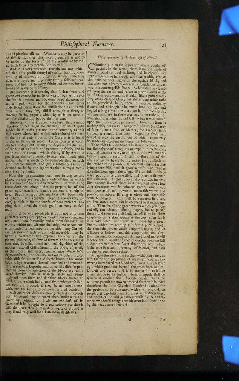 cy and pleafant elTence. Whence it may be perceiv¬ ed fufficiently, that this fweet green oyl is not to be made by the force of the fire as hitherto by ma¬ ny hath been attempted, but in vain. And it is very probable? that the ancients? which did fo highly praife the oyl ofvitr'iol, happily knew nothing of this way of diftillmg? which is ufed by us now a days: for they only limply followed Na¬ ture, and had not fo many fubtle and curious inven¬ tions and ways of dillllling. But however it is certain, that fuch a fweet and green oyl cannot be made of vitriol by the force of the fire, but rather mull be done by purification? af¬ ter a lingular way ; for the Ancients many times undcrftood purification for diftillation: as it is evi¬ dent, when they fay, diftill through a filtre, or through filtring paper : which by us is not accoun¬ ted for diftillation, but by them it was. However, this is true and very fure, that a great Treafureof health (or for the health of man) lyeth hidden in Vitriol: yet not in the common, as it is fold every where, and which hath endured the heat of the fire already j but in the Oare as it is found in the earth, or its mine. For as foon as it com- ethto the daylight, it may be deprived by the heat of the Sun of its fubtle and penetrating fpirit? and fo made void of vertue ; which fpirit, if by Art it be got from thence, fmelleth fweeter then musk and^ amber, which is much to be admired? that in fuch a defpicable mineral and grofs fubftancc (as it is deemed to be by the ignorant) fuch a royal medi¬ cine is to be found. Now this preparation doth not belong to this place, becaufe we treat here only of fpirits? which by the force of fire are driven over. Likewife alfo, there doth not belong hither the preparation of the green oyl, becaufe it is made without the help of fire. But in regard, that mention hath been made of it here, I will (though I kept it always very fe- cret) publifh it for the benefit of poor patients, ho¬ ping that it will do much good to many a lick man. For if it be well prepared? it» doth not only cure perfectly every Epileplie or Convulfion in young and old 5 and likewife readily and without fail killeth all worms within and without the body, as the Ancients with truth afcribed unto it; but alfo many Chroni¬ cal difeafes and fuch as are held incurable? may be happily overcome and expelled thereby? as the plague? pleurelie, all forts of feavers and agues, what ever they be called? head-ach, collick, riling of the mother i alfo all obftrudions in the body, efpecially of the fpleen .and liver, from whence Melancholia Hypochondriaca, the fcurvy? and many other intole¬ rable difeafes do arife: Alfo the blood in the whole body is by the means thereof amended and renewed, fo that the Pox, Leprolie? and other like difeafes pro¬ ceeding from the infedion of the blood are ealily cured thereby: Alfo it healeth fafely and admi¬ rably all open fores and ftinking ulcers turned to fiftula’s in the whole body? and from what caufe fo e-- ver they did proceed, if they be anoynted there¬ with, and the faraeallb be inwardly ufed befides. Such and other difeafes more (which it is needlefs here to relate) may be cured fuccefsfully with this fweet oyl ; efpecially? if without the lofs of its fweetnefs it be brought to a red colour ^ for then it will do more then a man dare write of it, and it may ftand very mU for ^Panacea In all difeafes. The preparation of the fweet oyl of VttrioL Commonly in all fat foyles or clayie grounds, ef¬ pecially in the white, there is found a kinde of ftones, round or oval in form, and in bignefs like unto a pigeons or hens-egg, and fmaller alfo, 'viz.. as the joynt of ones finger? on the outfide black, and therefore not efteemed when it is found? but call a- way as a contemptible ftone. Which if it be cleanf- ed from the earth,' dnd beaten to pieces, looks with-,’ in of a fair yellow and in ftreaks, like a goldMarca- fite, or a rich gold Oare, but there is no other tafte to be perceived in it, then in another ordinary ftone ; and although it be made into powder, and boyled a long time in water, yet it doth not alter at all, nor is there in the water any other tafte or co¬ lour, than that which it had firft (when it was poured upon the ftone) to be perceived. Now this ftone is nothing elfe? but the belt and pureft Minera (or Oare) of Vitriol? or a feed of Metals^ for Nature hath framed it round? like unto a vegetable feed? and fowed it into the earth, out of which there may be made an excellent medicine, as followeth. Take this Oare or Minera beaten into pieces? and for forae fpace of time, lay or expofe it to the cool air, and within twenty or thirty days it will magne¬ tically attracft a certain faltifli moyfture out of the • air? and grow heavy by it, and at laft it falleth a- funder to a black powder? which muft remain further lying there ftill, until it grow whitifh, and that it do tafte fweet upon the tongue like vitriol. After¬ ward put it in a glafs-veffel, and pour on fo much fair rain water, as that it cover it one or two inches; ftir it about feveral times in a day, and after a few days the water will be coloured green? which yon muft powreolF? andpowre on more fair water, and proceed as before? ftirring it often until that alfo come to be green : this muft be repeated fo often, until no water more will be coloured by ftanding up¬ on it. Then let all the green waters which you pou¬ red off, run through filtring paper, for to purifie them •, and then inaglafs-body cut off (hort let them evaporate till a skin appear at the top: then fetic in a cold place, and there will Ihoot little green ftones? which are nothing elfe but a pure vitriol: the remaining green water evaporate again, and let it fhoote as before: and this evaporating and Cry- ftallifing muft be continued until no vitriol more will fhoote? but in warm and cold places there remain ftill a deep green pleafant fweet liquor or juyce : which is the true fweet and green oyl of Vitriol, and hath all the vertues above related. But now this green oyl further without fire may at laft (after the preparing of many fair colours be¬ tween) be reduced to a blood red, fweet and pleafant oyl, which goethffar beyond the.green both in plea- •fantnefs and vertue? and is in comparifon to it like a ripe grape to an unripe: Hereof happily fhall be fpoken at another time, becaufe occafion and time will not permit me now to proceed further in it. And therefore the Philo-Chymical Reader is defired for the prefent to be contented with the green oyl, to prepare it carefully, and to ufe it with difcreti'on; and doubtlefs he will get more credit by it? and do more wonderful things then hitherto hath been done by the heavy corrofive oyl-