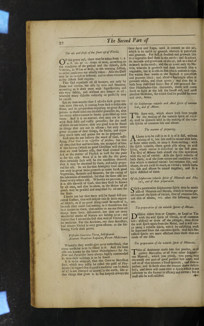 The Hfe and Dofe of the [met oyl of Vitriol. OF this green oyl, there may be taken from i. 2. 48 10. or 12. drops at once, according to the condition of the patient and the difeafe, infit Vehicles, in Wing or Beer, in the morning falUng, as other medicines are ufually taken : Alfo the Dole may be increafgd or lefl'^ed, and as often reiterated as the difeafe fhall require. This Oyl expelleth all ill humors, not only by ftoole and vomits, but alfo by urin and fweating, according as it doth meet with fuperfluiues; and this very fafely, and without any danger at all ; whereby many difeafes radically or perfectly may be cured- 1 . ^ Let no man wonder that I afcribe fuch great ver- tues unto this oyl, it coming from fuch a defpicable Itone, and its preparation requiring no great Art or paines, as thofc intricate deceitful proceffes do, that are every where extant in books quite filled up with them. And it is no marvel, that men are in love with fuch falfe and coftly proceffes*, for the molt of them do not believe, that any good is to be tound in things that are not in efteem ; but only make great account of dear things, far fetcht, and requi¬ ring much time and paines for to be prepared. Such men do not believe the word of God, telti- fving, That God is no refpeO^er of perfons, but that all men that fear and love him, are accepted of him. If this be true (which no good Chriftian will doubtj then we mull believe alfo, that God created Phy- fick or the matter of Phyfick as -well for the poor as for the rich. Now if it be alfo for the poor, then certainly fuch will be the condition thereof, that it may be obtained by them, andeafily prepa¬ red for ufe. So we fee that Almighty God caufeth not only in great mens grounds to come forth good Vegetables, Animals and Minerals, f^or the curing of the infirmities of mankind, but that the fame alfo are found every where elfe. Whereby we perceive, that it is alfo the will of God, that they fhall be known by all men, and that he alone, as the Maker of all good, may be praifed and magnified by all men for I doubt not but that there will be found felf-con¬ ceited fcoffers, that will defpife this fo little regard» edfubicd, as if no good thing could be made of it, becaufe they could find nothing in it therafelves. But be it known to them, that neither to me nor them all thin'^s have been difcovered, but that yet many wonderful works of Nature are hidden tous : and befidesthat I amnotthefirll; that writ of Vitriol and its medicine. For the Ancients, our dear Anceftors, had always Vitriol in very great efteem, as the fol¬ lowing Verfe doth prove. yiptahis Interiora ^ erra, Eellificando Invenies Occult am Lapidem^ Veram J\Tedicinafn. fame form and fhape, until it comcth to the air, which is its earth or ground, wherein it putrefieth and groweth. For firft.it fwelleth and groweth like as a vegetable feed doth in the earthand fo taketh its increafe and grows-out of the air, juft as a feed of anhearb in the earthy andtheair isnot only itsMa- triXj wherein it groweth and doth increafe like a vegetable, but it is alfo its Sun which maketh it ripe. For within four weeks at the furtheft it putrefieth and groweth black: and about a fourtnight after it groweth white, and then green ^ and thus far it hath been deferibed here: But if you proceed fur¬ ther Philofopher-like therewith, there will come forth to light at the laft the faireft red, and molt pleafont Medicine, for which God be praifed for ever and ever. Amen. Of the Sulphureous volatile and jicid fpirit of common Salt^ and of Allome. THe fame way, which above hath been taught for the making of the volatile fpirit of vitri¬ ol, muft be likewife ufed in the making of the vola¬ tile fpirits of common fait and allome. The manner of preparing. ALlome is to be call in as it is of it felf, without .mixing of it, but fait muft be mixed with bole, or fome other earth, to keep it from melting : with the fpirit volatile, there goeth alfo along an acid fpirit, whofe vertue is deferibed in the firft part. The Oyl of Allome hath almoft the like operation with the oyl of vitriol. Alfo the fpirit volatile of both thefe, is of the fame nature and condition with ( that which is made of vitriol: but common fait, and allome, do not yield fo much, as vitriol; unlefs both, viz., fait and allome be mixed together, and fo a fpirit diftilled of them. Of the fulphureous volatile fpirit of Minerals and Me-- talSj and of their preparation. SUch a penetrative fulphureous fpirit may be made alfo of Minerals and Metals, which in vertue go¬ eth beyond the fpirit of vitriol, that of common fait, and that of allome, 'viz.- after the following man¬ ner. The preparation of the volatile fpirits of Metals. DIffolve either Iron or Copper, or Lead or Tin with the acid fpirit of vitriol, or of common fait: abftradt or draw off the phlegm ^ then drive the acid fpirit again from the Metal, and it will car¬ ry along a volatile fpirit, which by rectifying mult be feparated from the corrolive fpirit. And fuch Me* tallical fpirits are more effectual than thofe that are made of the falts. Whereby they would give ustounderftand, that atrue medicine is to be found in it- And the fame alfo was known to the latter Philofophers: for Ba- filius and Paracelfus have always highly commended it, as in their writings is to be found. It is to be admired, that this Oare or Metallical feed, which may juftly be called the gold 01 Pby- fitians (in regard that fo good a medicine can be made of it) is not changed or altered in the earth, like o- ther things that grow in it» but keepeth always the The preparation of the volatile fpirit of Minerals} TAke of Antimony made into fine pouder, or of golden Marcafite, or of fome other fulphure¬ ous Mineral, which you pleafe, two parts, mix therewith one part of good purified Salt nitre, and call: in of that mixture a'fmall quantity, and then a- nother, and fo forth after the manner above deferi¬ bed ; and there will come over a fpirit which is not inferiour to the former in efficacy and vertue j but it muft alfo be well rectified.