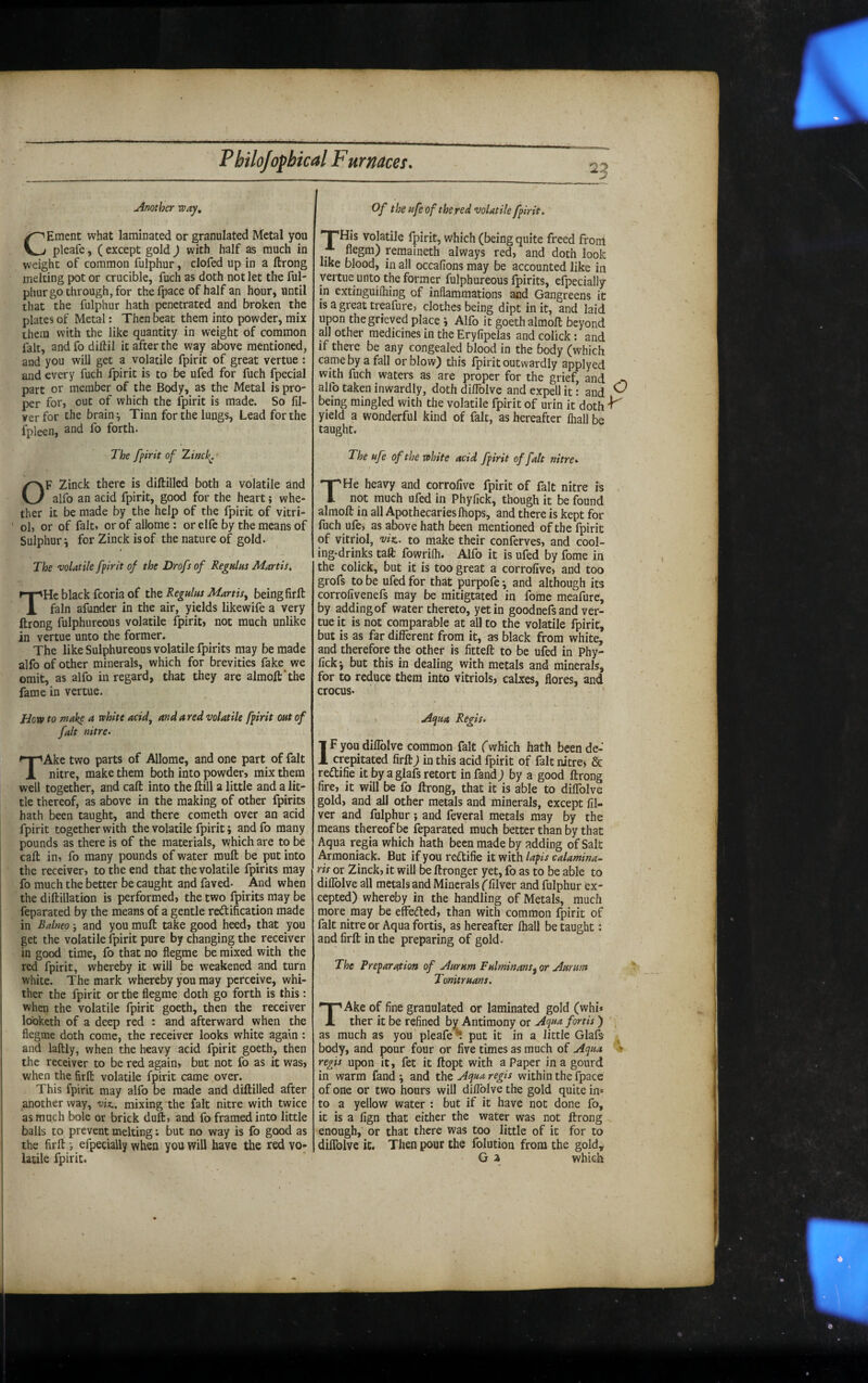 25 uinother way, CEment what laminated or granulated Metal you pleaie, ( except gold ) with half as much in weight of common fulphur, clofed up in a ftrong melting pot or crucible, fuch as doth not let the ful¬ phur go through, for the fpace of half an hour, until that the fulphur hath penetrated and broken the plates of Metal: Then beat them into powder, mix them with the like quantity in weight of common fait, andfo diftil it after the way above mentioned, and you will get a volatile fpirit of great vertue : and every fuch fpirit is to be ufed for fuch fpecial part or member of the Body, as the Metal is pro¬ per for, out of which the fpirit is made. So fil- ver for the brain Tinn for the lungs. Lead for the fpleen, and fo forth. The fpirit of Xinck^ ■ OF Zinck there is diftilled both a volatile and alfo an acid fpirit, good for the heart; whe¬ ther it be made by the help of the fpirit of vitri¬ ol, or of fait, or of allome : or elfc by the means of Sulphury for Zinck isof the nature of gold. The volatile fpirit of the Drofs of Regulus Martis, THc black fcoria of xTit Regulus Martis^ being firft fain afunder in the air, yields likewife a very ftrong fulphureous volatile fpirit, not much unlike in vertue unto the former. The like Sulphureous volatile fpirits may be made alfo of other minerals, which for brevities fake we omit, as alfo in regard, that they are almoft'the fame in vertue. How to make a white acid, aft da red volatile fpirit out of fait nitre. TAke two parts of Allome, and one part of fait nitre, make them both into powder, mix them well together, and call into the ftill a little and a lit¬ tle thereof, as above in the making of other fpirits hath been taught, and there cometh over an acid fpirit together with the volatile fpirit j and fo many pounds as there is of the materials, which are to be call: in, fo many pounds of water muft be put into the receiver, to the end that the volatile fpirits may fo much the better be caught and faved- ^ And when the diftillation is performed, the two fpirits may be feparated by the means of a gentle redification made in Balneo j and you muft take good heed, that you get the volatile fpirit pure by changing the receiver in good time, fo that no flegme be mixed with the red fpirit, whereby it will be weakened and turn white. The mark whereby you may perceive, whi¬ ther the fpirit or the flegme doth go forth is this: when the volatile fpirit goeth, then the receiver looketh of a deep red : and afterward when the flegme doth come, the receiver looks white again : and laftly, when the heavy acid fpirit goeth, then the receiver to be red again, but not fo as it was, when the firft volatile fpirit came over. This fpirit may alfo be made and diftilled after another way, vix.. mixing the fait nitre with twice as much bole or brick duft, and fo framed into little balls to prevent melting; but no way is fo good as the firft •, efpecially when you wiU have the red vo¬ latile fpirit. Of the ufe of the red volatile fpirit. THis volatile fpirit, which (being quite freed from * flegm) remaineth always red, and doth look like blood, in all occalions may be accounted like in vertue unto the former fulphureous fpirits, efpecially in extinguifhing of inflammations and Gangreens it is agreat treafure, clothes being dipt in it, and laid upon the grieved place i Alfo it goeth almoft beyond all other medicines in the Eryfipelas and colick: and if there be any congealed blood in the body (which came by a fall or blow) this fpirit outwardly applyed with fuch waters as are proper for the grief, and alfo taken inwardly, doth diffolve and expell it: and ^ being mingled with the volatile fpirit of urin it doth ^ yield a wonderful kind of fait, as hereafter fhall be taught. The ufe of the white acid fpirit of fait nitre. t THe heavy and corrollve fpirit of fait nitre is not much ufed in Phyfick, though it be found almoft in all Apothecaries ftiops, and there is kept for fuch ufe, as above hath been mentioned of the fpirit of vitriol, viz,, to make their conferves, and cool¬ ing-drinks tail: fowrilli. Alfo it is ufed by fome in the colick, but it is too great a corrofive, and too grofs to be ufed for that purpofe; and although its corrofivenefs may be mitigtated in foime meafure, by addingof water thereto, yet in goodnefsand ver¬ tue k is not comparable at all to the volatile fpirit, but is as far different from it, as black from white, and therefore the other is fitteft to be ufed in Phy- lick j but this in dealing with metals and minerals, for to reduce them into vitriols, calxes, flores, and crocus. uiqua Regis. IF you diffolve common fait (which hath been de¬ crepitated firft) in this acid fpirit of fait nitre) & reftifie it by a glafs retort in fand j by a good ftrong fire, it will be fo ftrong, that it is able to diffolve gold, and all other metals and minerals, except fil- ver and fulphur; and feveral metals may by the means thereof be feparated much better than by that Aqua regia which hath been made by adding of Salt Armoniack. But if you reflifie it with lapis calamina- ris or Zinck, it will be ftronger yet, fo as to be able to diflblve all metals and Minerals (filver and fulphur ex¬ cepted) whereby in the handling of Metals, much more may be effeded, than with common fpirit of fait nitre or Aqua fortis, as hereafter lhall be taught: and firft in the preparing of gold. The Preparation of j^urum Fulminans^ or ./iunm Tonitruans. TAke of fine granulated or laminated gold (whi* ther it be refined by Antimony or Aqua fortis) as much as you pleafe^ put it in a little Glafs body, and pour four or five times as much of Aqua ♦ regis upon it, fet it ftopt with a Paper in a gourd in warm fand \ and the Aqua regis within the fpace of one or two hours will diffolve the gold quite in» to a yellow water : but if it have not done fo, it is a fign that either the water was not ftrong enough, or that there was too little of it for to diffolve it. Then pour the folution from the gold, G a which