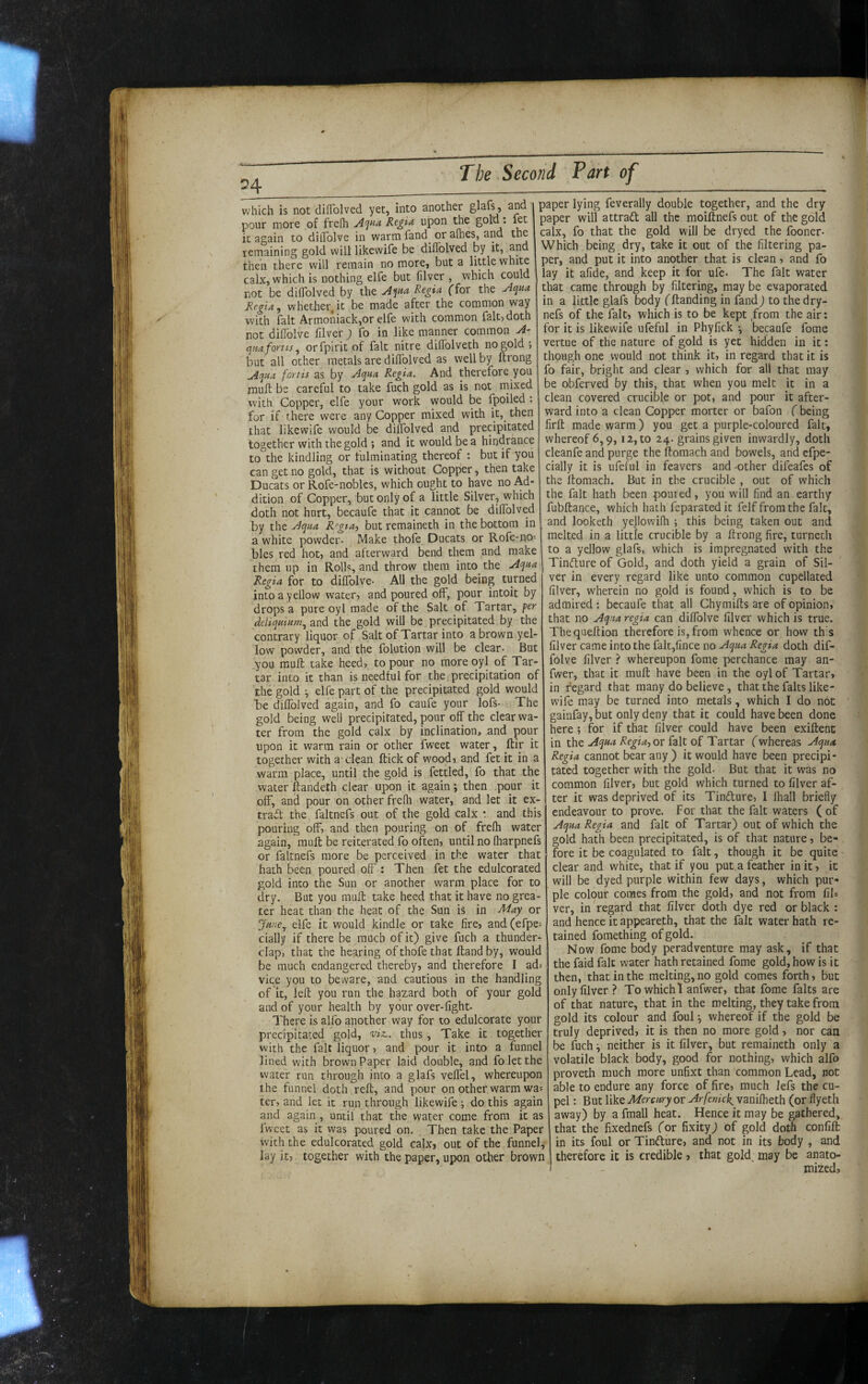 T X I 04 The Second Part of which is not dilTolved yet, into another , and pour more of frelh yl'jna Regia upon the it again to diiTolve in warm fand^ or aihes, and the remaining gold will likewife be dillblved by it, and then there will remain no more, but a little white calx, which is nothing elfe but filver , which could not be dilTolved by the Regia Tfor the Jii^na Regia, whether.it be made after the common way with fait Armoiiiack,or elfe with common fait, doth not diflblve lilver ) fo in like manner common qm fonts, orfpirit of fait nitre diflblveth no gold; but all ocher metals are dilTolved as well by ftrong ^qua fortis as by Aqaa Regia. And therefore you muft be careful to take fuch gold as is not naixed with Copper, elfe your work would be Tpoiled : for if there were any Copper mixed with it, then that likewife would be dilTolved and precipitated together with the gold ; and it would be a hindtance to°the kindling or fulminating thereof : but if you can get no gold, that is without Copper, then take Ducats or Rofe-nobles, which ought to have no Ad¬ dition of Copper, but only of a little Silver, which doth not hurt, becauTe that it cannot be dilTolved by the Aqua Regta, but remaineth in the bottom in a white powder. Make thoTe Ducats or Rofe-no- bles red hoc, and afterward bend them and make them up in Rolls, and throw them into the Aqua Regia for to dilTolve- All the gold being turned into a yellow water, and poured off, pour intoit by drops a pure oyl made of the Salt of Tartar, per deliquiam, and the gold wiU be precipitated by the contrary liquor of Salt of Tartar into a brown yel¬ low powder, and the folution will be clear- But you miuft take heed, to pour no more oyl of Tar¬ tar into it than is needful for the precipitation of the gold •, elfe part of the precipitated gold would be dillblved again, and fo caufe your lofs- The gold being well precipitated, pour off the clear wa¬ ter from the gold calx by inclination, and pour upon it warm rain or other Tweet water, ftir it together with a clean ftick of wood, and fet it in a warm place, until the gold is fettled, fo that the water ftandeth clear upon it again; then pour it off, and pour on ocher frelh water, and let it ex¬ tract the faltnefs out of the gold calx •. and this pouring off, and then pouring on of frelh water again, mull be reiterated To often, until no Iharpnefs or faltnefs more be perceived in the water that hath been poured off t Then fet the edulcorated gold into the Sun or another warm place for to dry. But you mull take heed that it have no grea¬ ter heat than the heat of the Sun is in -^ay or Jar/e,, elfe it would kindle or take fire, and(efpe^ cially if there be much of it) give fuch a thunder¬ clap, that the hearing of thofe that Hand by, would be much endangered thereby, and therefore I ad; vice you to beware, and cautious in the handling of it, left you run the hazard both of your gold and of your health by your over-light- There is alfo another way for to edulcorate your precipitated gold, viz., thus , Take it together with the fait liquor, and pour it into a funnel lined with brown Paper laid double, and fo let the water run through into a glafs velfel, whereupon the funnel doth reft, and pour on other warm wa^ ter, and let it run through likewife ; do this again and again, until that the water come from it as Iweet as it was poured on. Then take the Paper with the edulcorated gold calx, out of the funnel, lay it, together with the paper, upon other brown paper lying feverally double together, and the dry paper will attrad all the moiftnefs out of the gold calx, fo that the gold will be dryed the fooner- Which being dry, take it out of the filtering pa¬ per, and put it into another that is clean, and fo lay it alide, and keep it for ufe- The fait water that came through by filtering, may be evaporated in a little glafs body fftanding in fand) to the dry- nefs of the fait, which is to be kept ,from the air: for it is likewife ufeful in Phyfick *, becaufe fome vertue of the nature of gold is yet hidden in it: though one would not think it, in regard that it is fo fair, bright and clear , which for all that may be obferved by this, that when you melt it in a clean covered crucible or pot, and pour it after¬ ward into a clean Copper morter or bafon (being firft made warm) you get a purple-coloured fait, whereof 6,9,12, to 24. grains given inwardly, doth cleanfe and purge the ftomach and bowels, and efpe- cially it is ufeful in feavers and -other difeafes of the llomach. But in the crucible , out of which the fait hath been poured, you will find an earthy fubftance, which hath feparatedit felf from the fait, and looketh yellowilh ; this being taken out and melted in a little crucible by a ftrong fire, turnetli to a yellow glafs, which is impregnated with the Tinfture of Gold, and doth yield a grain of Sil¬ ver in every regard like unto common cupellated filver, wherein no gold is found, which is to be admired: becaufe that all Chymifts are of opinion, that no Aqua regia can dilfolve filver which is true. Thequeftion therefore is, from whence or how this filver came into the falt,fince no Aqaa Regia doth dif- folve filver ? whereupon fome perchance may an- fwer, that it muft have been in the oyl of Tartar, in regard that many do believe, that the falts like- wdfe may be turned into metals, which I do not gainfay, but only deny that it could have been done here ; for if that filver could have been exiftent in the or fait of Tartar f whereas Aqua Regia cannot bear any ) it would have been precipi¬ tated together with the gold. But that it was no common filver, but gold which turned to filver af¬ ter it was deprived of its Tindlure, I lhall briefly endeavour to prove. For that the fait waters ( of Aqua Regia and fait of Tartar) out of which the gold hath been precipitated, is of that nature, be¬ fore it be coagulated to fait, though it be quite clear and white, that if you put,a feather in it, it will be dyed purple within few days, which pur¬ ple colour comes from the gold, and not from fil* ver, in regard that filver doth dye red or black : and hence it appeareth, that the fait water hath re¬ tained fomething of gold. Now fome body peradventure may ask, if that the faid fait water hath retained fome gold, how is it then, that in the melting, no gold comes forth, but only filver? To which 1 anfwer, that fome falts are of that nature, that in the melting, they take from gold its colour and foul •, whereof if the gold be truly deprived, it is then no more gold, nor can be fuch ■, neither is it filver, but remaineth only a volatile black body, good for nothing, which alfo proveth much more unfixt than common Lead, not able to endure any force of fire, much lefs the cu¬ pel : But like Mercury or Arfenick, vanilheth (or flyeth away) by a fmall heat. Hence it may be gathered, that the fixednefs for fixity) of gold doth confift in its foul or Tindlure, and not in its body , and therefore it is credible , that gold, may be anato¬ mized,