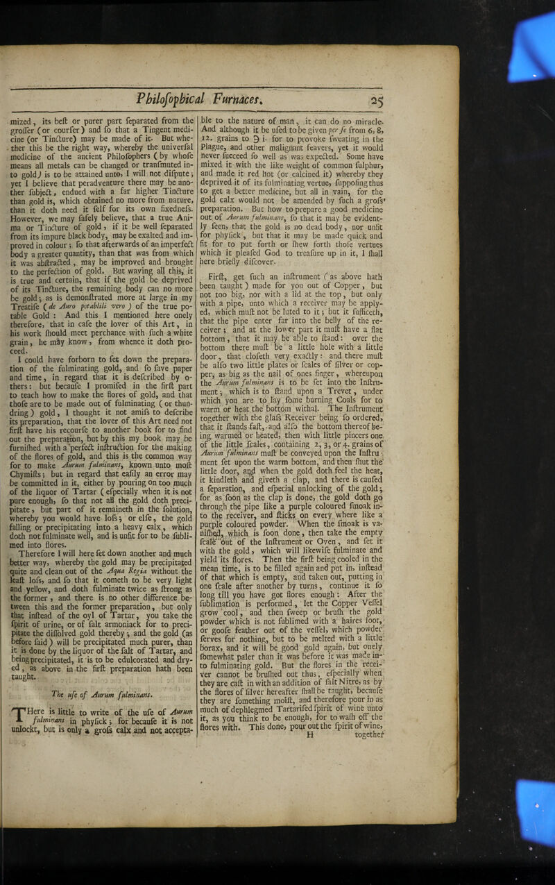 mized, its beft or purer part feparated from the grofler (or courfer ) and fo that a Tingent medi¬ cine (or Tindure) may be made of it- But whe- ther this be the right way, whereby the univerfal medicine of the ancient Philofophers ( by whofe means all metals can be changed or tranfmuted in¬ to gold J is to be attained unto, I will not difpute i yet I believe that peradventure there may be ano¬ ther fubjed, endued with a far higher Tindlure than gold is, which obtained no more from nature, than it doth need it felf for its own fixednefs. However, we may fafely believe, that a true Ani¬ ma or Tindure of gold, if it be well feparated from its impure black body, may be exalted and im¬ proved in colour; fo that afterwards of an imperfed l^dy a greater quantity, than that was from which it was ab/traded , may be improved and brought to the perfedion of gold. But waving all this, it is true and certain, that if the gold be deprived of its Tindure, the remaining body can no more be gold^ as is demonftrated more at large in my Treatife ( de jinro ptablili vtro ) of the true po¬ table Gold : And this I mentioned here onely therefore, that in cafe the lover of this Art, in his work Ihould meet perchance with fuch a white grain, he m^y know, from whence it doth pro¬ ceed. I could have forborn to fet down the prepara¬ tion of the fulminating gold, and fo fave paper and time, in regard that it is defcribed by o- thers: but becaufe I promifed in the firfl: part to teach how to make the flores of gold, and that thofe are to be made out of fulminating ( or thun- dring) gold, I thought it not amifs to defcribe its preparation, that the lover of this Art need not firft have his recourfe to another book for to .find out the preparation, but by this my book may be furnilhed with a perfed inftrudion for the making of the flores of gold, and this is the common way for to make jiurnm fulminans, known unto mofl: Chymifls; but in regard that eafily an error may be committed in it, either by pouring on too mqch of the liquor of Tartar ( efpecially when it is not pure enough, fo that not all the gold doth preci¬ pitate , but part of it remaineth in the folution, whereby you would have lofs •, or elfe, the gold falling or precipitating into a heavy calx, which doth not fulminate well, and is unfit for to be fubli- med into flores. Therefore I will here fet down another and much better way, whereby the gold may be precipitated quite and clean out of the Aqua Ktgia without the leaft lofs, and fo that it cometh to be very light and yellow, and doth fulminate twice as ftrong as the former , and there is no other difference be¬ tween this and the former preparation, but only that inftead of the oyl of Tartar, you take the fpirit of urine, or of fait armoniack for to preci¬ pitate the diflblved gold thereby'-, and the gold (as before faid) will be precipitated much purer, than it is done by the liquor of the fait of Tartar, and being precipitated, it'is to be edulcorated anddry- ed, as above in »the firft preparation hath been taught. The ufe of uiurum fulminans. THere is little to write of ‘the ufe of Aurum fulminans in phyfick j for becaufe it is not unlockt, but is only a groCi calx and not accepta- ble to the nature of man, it can do no miracle. And although it be ufed to be given per fe from 6, 8, 12. grains to 9 i. for to provoke fweating in the Plague, and other malignant feavers, yet it would never fucceed fo well as was expected. Some have mixed it with the like weight of common fulphur, and made it red hot (or calcined it) whereby they deprived it of its fulminating vertue, fuppofingthus to get a better medicine, but all in vain, for the gold calx would not be amended by fuch a grofs* preparation. But how to prepare a good medicine out of Aurum fulminans, fo that it may be evident¬ ly feen, that the gold is no dead body, nor unfit for phyfick , but that it may be made quick and fit for to put forth or lliew forth thofe vertues which it pleafed God to treafure up in it, 1 fliall here briefly difeover. Firfl, get fuch an inflrnment (as above hath been taught) made for you out of Copper, but not too big, nor with a lid at the top, but only with a pipe, unto which a receiver may be apply- ed, which mull not be luted to it but it fufficecli, that the pipe enter far into the belly of the re¬ ceiver i and at the lower part it mufl have a flat bottom, that it may be able to Hand: over the bottom there mull be a little hole with a little door, that clofeth very exadly: and there mufl be alfo two little plates or fcales of filver or cop¬ per, as big as the nail of ones finger, whereupon the Aurum fulminans is to be fet into the Inflru- mentwhich is to fland upon a Trevet, under which you are to lay fome burning Coals for to warm or heat the bottom withal. The InflrumenC together with the glafs Receiver being fo ordered, that it Hands fall,, and alfo the bottom thereof be¬ ing. warmed or heated, then with little pincers one, of the little .fcales, containing 2, 3, or 4. grains of Aurum fulminans mufl be conveyed upon the Inflru ment fet upon the warm bottom, and then fhut the little door, ai^d when the gold doth feel the heat, it kindleth and giveth a clap, and there is caufed a feparation, and efpecial unlocking of the gold; for as Toon as the clap is done, the gold doth go through the pipe like a purple coloured fmoak in¬ to thp receiver, and flicks on every where like a purple coloured powder. When the fmoak is va- nifhed, y\^hich is foon done, then take the empty fcale'‘6ut of the Inflrument or Oven, and fet it with the gold, which will likewife fulminate and yield its flores. Then the firfl being cooled in the mean tinie, is to be filled again and put in, inflead of that which is empty, and taken out, putting in one fcale after another by turns, continue it fo long till you have got flores enough: After the fublimation is performed, let the Copper Veffel grow‘cool, and then fweep or brufli the gold powder which is not fublimed with a haires foot,' or goofe feather out of the veffel, which powder ferves for nothing, but to be melted with a little borax, and it will be good gold again, but onely fomewhat paler than it was before it was made in-- to fulminating gold. But the flores in the recei¬ ver cannot be brufhed out thus, efpecially when they are caft in with an addition of fait Nitre, as by the flores of filver hereafter fhall be taught, becaufe they are fomething moifl, and therefore pour in as much ofdephlegmed Tartarifed fpirit of winfe unto' it, as you think to be enough, for to wafli off the flores with. This done, pour out the fpirit of wine, H together