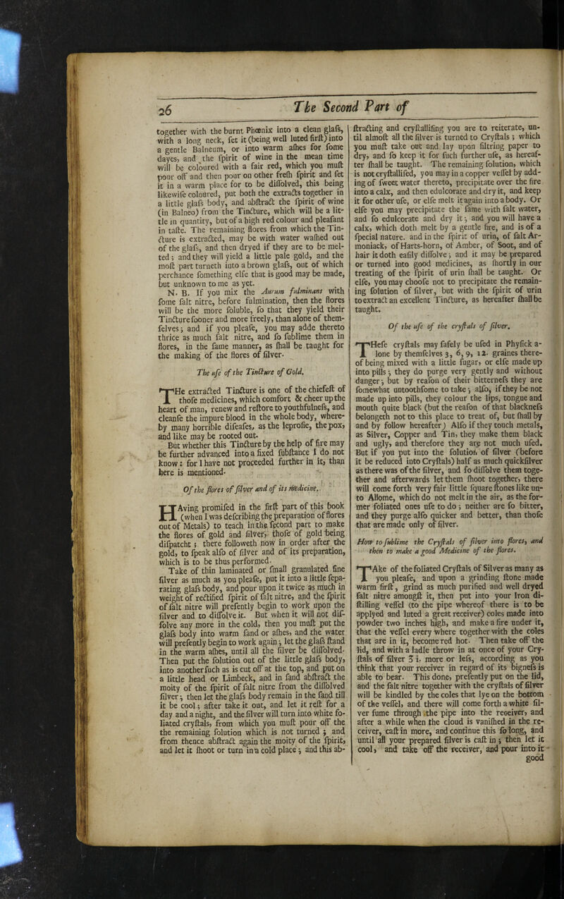 together with the burnt Phoenix into a clean glafs, with a long neck, fet it (being well luted firft) into a gentle Balneum, or into warm afbes for fome dayesj and the fpirit of wine in the mean time will be coloured with a fair red, which you mult pour off and then pour on other frefh fpirit and fet it in a warm place for to be diflblved, this being likewife coloured, put both the extrafts together in a little glafs body, and abftrad the fpirit of wine (in Balneo) from the Tinfture, which will be a lit¬ tle in quantity, but of a high red colour and pleafant in tafte. The remaining flores from which the Tin- (flure is extracted, may be with water wafhed out of the glafs, and then dryed if they are to be mel¬ ted; and they will yield a little pale gold, and the moli part turneth into a brown glafs, out of which perchance fomething elfe that is good may be made, but unknown to me as yet. N. B. If you mix the Aurum fulminans With fome fait nitre, before fulmination, then the flores will be the more Ibluble, fo that they yield their Tindurefooner and more freely, than alone of them- felves; and if you pleafe, you may adde thereto thrice as much fait nitre, and fo fublime them in flores, in the fame manner, as (hall be taught for the making of the flores of filver. ^ The uf^ of the TinCture of Gold. THe extraded Tindure is one of the chiefeft of thofe medicines, which comfort & cheer up the heart of man, renew and reftore to youthfulnefs, and cleanfe the impure blood in the whole body, where¬ by many horrible difeafes, as the leprolie, thepoxy and like may be rooted out. But whether this Tindure by the help of nre may be further advanced into a fixed lubltance I do not know: for I have not proceeded further in itj than here is mentioned* f - Of the flores of fllver and of its thedicine.. HAving promifed in the firft part of this book (when I was deferibing the preparation of flores out of Metals) to teach in thefecond part to make the flores of gold and filVef, thofe of gold being difpatcht 5 there followeth now in order after the gold, to fpeak alfo of filver and of its preparation, which is to be thus performed. Take of thin laminated or fmall granulated fine filver as much as you pleafe, put it into a little fepa- rating glafs body, and pour upon it twice as much in weight of redified fpirit of fait nitre, and the fpirit of fait nitre will prefently begin to work upon the filver and to diflblve it. But when it will not dif- folve any more in the cold, then you muft put the glafs body into warm fand or aflies, and the water will prefently begin to work again •, let the glafs ftand in the warm aflies, until all the filver be diflblved* Then put the folution out of the little glafs body, into another fuch as is cut off at the top, and put on a little head or Limbeck, and in fand abftrad the moity of the fpirit of fait nitre from the diflblved filver ^ then let the glafs body remain in the fand till it be cool; after take it out, and let it reft for a day and a night, and the filver will turn into white fo¬ liated cryftals, from which you muft pour off* the the remaining folution which is not turned ; and from thence abftrad again the moity of tlie fpirit, and let it ftioot or turn inn cold place *, and this ab- ftrading and cryftallifing you are to reiterate, un¬ til almoft all the filver is turned to Cryftals ; which you muft take out and lay upon filtring paper to dry, and fo keep it for fuch further ufe, as hereaf¬ ter lhall be taught. The remaining folution, which is notcryftallifed, you may in a copper velfel by add¬ ing of fweet water thereto, precipitate over the fire into a calx, and then edulcorate and dry it, and keep it for other ufe, or elfe melt it again into a body. Or elfe you may precipitate the fame v^-ith fait water, and fo edulcorate and dry it •, and you will have a calx, which doth melt by a gentle fire, and is of a fpecial nature, and in the fpirit of urin, of fait Ar- moniack, of Harts-horn, of Amber, of Soot, and of hair it doth eafily diflblve; and it may be prepared or turned into good medicines, as Ihortly in our treating of the fpirit of urin lhall be taught. Or elfe, you may choofe not to precipitate the remain¬ ing folution of filver, but with the fpirit of urin toextrad an excellent Tindure, as hereafter lhall be taught* Of the ufe of the cryflals of fllver. THefe cryftals may fafely be ufed in Phyfick a- lone by themfelves 3, 6, 9, 12. graines there¬ of being mixed with a little fugar, or elfe made up into pills *, they do purge very gently and without danger •, but by reafon of their bitternefs they are fomewhat untoothfome to takealfo, if they be not made up into pills, they colour the lips, tongue and mouth quite black (but the reafon of that blacknefs belongeth not to this place to treat of, but lhall by and by follow hereafter j Alfo if they touch metals, as Silver, Copper and Tin, they make them black and ugly, and therefore they arp not much ufed. But if you put into the folutioh of filver (before it be reduced into Cryftals) half as much quickfilver as there was of the filver, and fo diflblve them toge¬ ther and afterwards let them Ihoot together, there will come forth very fair little fquare ftones like un¬ to AHome, which do not melt in the air, as the for¬ mer foliated ones ufe to do ; neither are fo bitter, and they purge alfo quicker and better, than thofe that are made only of filver, €y How to fublime the Cryftals of fllver into flores-, and then to make a good Medicine of the flores. TAke of the foliated Cryftals of Silver as many as you pleafe, and upon a grinding ftone made warm firft, grind as much purified and well dryed fait nitre amongft it, then put into your Iron di- ftilling velfel (to the pipe whereof there is to be applyed and luted a great receiver) coles made into powder two inches high, and make a fire under it, that the velfel every where together with the coles that are in it, become red hot- Then take off the lid, and with a ladle throw in at once of your Cry¬ ftals of filver 3 i* more or lefs, according as you think that your receiver in regard of its bignefs is able to bear. This done, prefently put on the lid, and the fait nitre together with the cryftals of filver will be kindled by the coles that lye on the bottom of the velfel, and there will come forth a white fil¬ ver fume through .the pipe into the receiver, and after a while when the cloud is vanilhed in the re¬ ceiver, call in more, and continue this fb long, and until aH your prepared filver is call: in ; then^ let it cool, and take off the receiver, and pour into it-