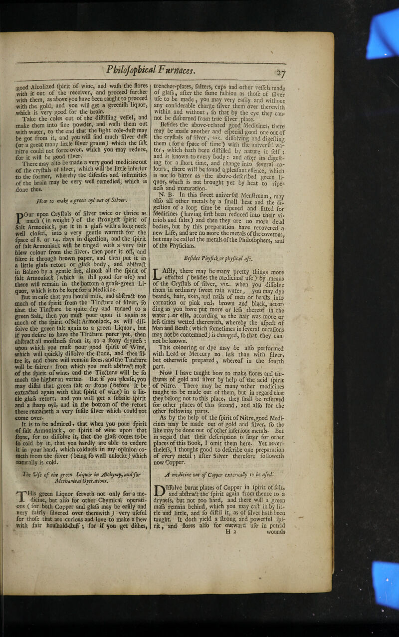 good Alcolized fpirit of wine, and wafh the flores with it out of the receiver, and proceed further with them, as above you have been taught to proceed with the gold, and you will get a greenifli liquor, which is very good for the brain. Take the coles out of the diftilling velTel, and make them into fine powder, and wafli them out with water, to the end that the light cole-duft may be got from it, and you will find much filver dull (or a great many little filver grains; which the fait nitre could not force over, wtiich you may reduce, for it will be good filver. There may alfo be made a very good medicine out of the crylfals of filver, which wiU be little inferior to the former, whereby the difeafcs and infirmities of the brain may be very well remedied, which is done thus. How to faaki a green oyl out of Silver. Pour upon Cryftals of filver twice or thrico as much (in weight ) of the ftrongefl: fpirit of Salt Arraoniack, put it in a glafs with a long neck well clofed, into a very gentle warmth for the fpace of 8. or 14. days in digeltion, and the fpirit of fait Armoniack will be tinged with a very fair blew colour from the filver, then pour it off, and filtre it through brown paper, and then put it in a little glafs retort or glafs body, and abfi:ra(fl; in Balneo by a gentle fire, almoft all the fpirit of fait Armoniack (which is ftill good for ufe) and there will remain in the bottom a grafs-green Li¬ quor, which is to be kept for a Medicine- But in cafe that you Ihould mifs, and abftradt too much of the fpirit from the Tindure of filver, fo that the Tindure be quite dry and turned to a green Salt, then you muft pour upon it again as much of the fpirit of Salt Arraoniack, as will dif- folve the green fait again to a green Liquor, but if you defire to have the Tindure purer yet, then abftrad all moiftnefs from it, to a ftony drynefs; upon which you muft pour good fpirit of Wine, which will quickly diflblve the ftone, and then fii^ tre it, and there will remain feces, and the Tindure will be fairer: from which you muft abftrad moft of the fpirit of wine, and the Tindure will be fo much the higher in vertue- But if you pleafe, you may diftil that green fait or ftone (before it be extraded again with that fpirit of wine) in a lit¬ tle glafs retort, and you will get a fubtile fpirit and a ftiarp oyl, and in the bottom of the retort there remaineth a very fufile filver which could not come over- It is to be admired, that when you pour fpirit of fait Armoniack, or fpirit of wine upon that ftpne, for to diflblve it, that the glafs comes to be fo cold by it, that you hardly are able to endure it in your hand, which coldnefs in my opinion co- lueth from the filver (being fo well unlockt) which naturally is cold. The Vfe of the green Liquor in Alchymy^ and for Mechanical Operations. THis green Liquor lerveth not only for a me¬ dicine, but alfo for other Chymical operati¬ ons ( for both Copper and glafs may be eafily and very fairly filvered over therewith) very ufeful for thofe that are curious and love to make a ftiew with fair houlhold-ftuff *, for if you get difhes. ^7 trencher-plates, falters, cups and other veflels made of glafs, after the fame fafhion as thofe cf filver ufe to be made, you may very eafily and without any pnfiderable charge filver them over therewith within and without, fo that by the eye they can: not be difeerned from true filver plate. Befides the above-related good Medicines, there may be made another and efpecial good one out of the cryftals of filver, viz., diflblving and digefting them c for a fpace of time ) with the iiniverfal wa¬ ter , which hath been diftilled by nature it felf ; and is known to every Body : and after its digeft¬ ing for a fliort time, and change into' feveral co¬ lours , there will be found a pleafant eflence, which is not fo bitter as the above-deferibed green li¬ quor, which is not brought yet by heat to ripe- nefs and maturation. N. B. In this fweet univerfal Menftruum, may alfo all other metals by a fmall heat and the di- geftion of a Jong time be ripened and fitted for Medicines (having firft been reduced into thdr vi: triolsand falts) and then they are no more dead bodies, but by this preparation have recovered a new Life, and are no more the metals of the covetous but may be called the metals of the Philofophers, and of the Phyficians. Befides Phyftckjor phyfical ufe, LAftly, there may be many pretty things more effeded ( befides the medicinal ufe ) by means of the Cryftals of filver, viz., when you diflblve thorn in ordinary fweet rain water, you may dye beards, hair, skin, and nails of men or beafts into carnation or pink red, brown and black, aecor* ding as you have put more or lefs thereof in the water ^ or elfe, according as the hair was more or lefs times wetted therewith, whereby the afped of Man and Beaft (which fometimes in feveral occafions may not be contemned) is changed, fo that they can-- not be known. This colouring or dye may be alfo performed with Lead or Mercury no lefs than with filver, but otherwife prepared, whereof in the fourth part. Now I have taught how to make flores and tin- dures of gold and filver by help of the acid fpirit of Nitre. There may be many -other medicines taught to be made out of them, but in regard that they belong not to this place, they fliall be referved for other places of this fecond I and alfo for the other following parts. As by the help of the fpirit of Nitre,good Medi¬ cines may be made out of gold and filver, fo the like may be done out of other inferiour metals- But in regard that their defeription is fitter for other places of this Book, 1 omit them here. Yet never- thelefs, I thought good to deferibe one preparation of every metal j after Silver therefore folio wet h now Copper. A medicine OM of Copper externally to be nfed. Dlffolve burnt plates of Copper in fpirit of fait, and abftrad the'fpirit again from thence to a drynefs, but not too hard, and there will a green mafs remain behind, which you may caft in by lit¬ tle and little, and fo diftil it, as of filver hath been taught. It doth yield a ftrong and powerful fpi¬ rit, and flores alfo for outward ufe in putrid H 2. wounds
