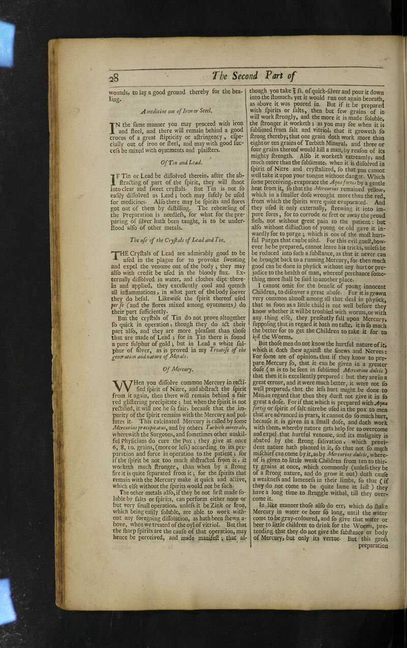 woundsj to lay a good ground thereby for the hea¬ ling. A medicine out of Iron or Steel. IN the fame manner you may proceed with iron and fteel, and there will remain behind a good crocus of a great ftipticity or aftringency, efpe- cially out of iron or fteel, and may with goodfuc- cefs be mixed with oyntments and plaiftcrs. Of Tin and Lead. IF Tin or Lead be diffolved therein» after the ab- ftrafting of part of the fpirit, they will Ihoot into clear and fweet cryftals- But Tin is not fo eafily diffolved as Lead; both may fafely be ufed for medicines- Alfo there may be fpirits and flores got out of them by diftilling. The rehearfing of the Preparation is nCedlefs, for what for the pre¬ paring of filver hath been taught, is to be under- ftood alfo of other metals. The ufe of the Cryfiats of Lead and Tin. 'T'HE Cryftals of Lead are admirably good to be ufed in the plague for to provoke fweating and expel the venome out of the body j they may alfo with credit be ufed in the bloody flux. Ex¬ ternally diffolved in water, and clothes dipt there¬ in and applied, they excellently cool and quench all inflammations ^ in what part of the body foever they do befal. Likewife the fpirit thereof ufed yer fe (and the flores mixed among oyntments) do their part fufficiently. But the cryftals of Tin do not prove altogether fo quick in operation, though they do ad their part alfo, and they are more pleafant than thofe that are made of Lead ; for in Tin there is found a pure fulphur of gold ^ but in Lead a white ful- phur of filver, as is proved in my Treatife of the generation and nature of Metals. Of Mercury. WHen you diflblve common Mercury in redi-, fled fpirit of Nitre, andabftrad the fpirit from it again, then there will remain behind a fair red gliftering precipitate ; but when the fpirit is not redifled, it will not be fo fair, becaufe that the im¬ purity of the fpirit remains with the Mercury and poh lutes it- This calcinated Mercury is called by fome Mercurius ^racifit at US others Turbith minerale^ • wherewith the Surgeons, and fometimes other unskil¬ ful Phyficians do cure the Pox ^ they give at once 6, 8,10. grains, (more or lefs) according to its pre¬ paration and force in operation to the patient; for if the fpirit be not too much abftraded from it, it ^ worketh much ftronger, than when by a ftrong ; fire it is quite feparated from it •, for the fpirits that remain with the Mercury make it quick and adive, which elfe without the fpirits would not be fuch. The other metals alfo, if they be not firft made fo- luble by falts or fpirits, can perform either none or but very fmall operation, unlefs it be Zink or Iron, which being eafily foluble, are able to work with¬ out any foregoing diflblution, as hath been Ihewn a- . bove, when we treated oftheoyl of vitriol. But that the fliarp fpirits are the caufe of that operation, may hence be perceived, and made man^feft that al¬ though you take § fs. of quick-lilver and pour it down into the ftomach, yet it would run out again beneath, as above it was poured in. But if it be prepared with fpirits or falts, then but few grains of it- will workftrongly, and the more it is made foluble, the ftronger it worketh ; as you may fee when it is fublimed from fait and vitriol, that it groweth fo ftrong thereby^ that one grain doth work more than eight or ten grains of Turbith Mineral, and three or four grains thereof would kill a man, by reafon of its mighty ftrength. Alfo it worketh extreamly, and much more than the fublimate, when it is diffolved in fpirit of Nitre and cryftalized, fo that you cannot well take it upon your tongue without danger. Which fome perceiving, evaporate the Aquafortis by a gentle heat from it, fo that the Mercurius remained yellow, which in a fmaller dofe wrought more than the red, from which the fpirits were quite evaporated. And they ufed it only externally, ftrewing it into im¬ pure fores, for to corrode or fret or away the proud flelh, not without great pain to the patient: but alfo without diftindion of young or old gave it in¬ wardly for to purge i which is one of the moft hurt¬ ful Purges that can be ufed. For this evil gueft,how= ever he be prepared, cannot leave his tricks, unlefs he be reduced into fuch a fubftance, as that it never can be brought back to a running Mercury, for then much good can be done in phyfick without any hurt or pre¬ judice to the health of man, whereof perchance fome- thing more (hall be faid in another place- I cannot omit for the benefit of young innocent Children, to difeover a great abufe. For it is grown very common almoft among all that deal in phyfick, that as foon as a little child is not well before they know whether it will be troubled with worms,or with any thing elfe, they prefently fall upon Mercury, fuppofing that in regard it hath no tafte, it is fo much the better for to get the Children to take it for to hill the Worms. But thofe men do not know the hurtful nature of it, which it doth Ihew againft the finews and Nerves; For fome are of opinion, that if they know to pre¬ pare Mercury fo, that it can be given in a greater dofe ( as -is to be feen in fublimed Mercurius dulcis ) that then it is excellently prepared: but they are in a great errour, and it were much better, it were not fo well prepared, that the lefs hurt might be done to Man,in regard that then they durft not give it in fo great a dofe. For if that which is prepared with Aqua fortis or fpirit of fait nitre be ufed in the pox to men that are advanced in years, it cannot do fo much hurt, becaufe it, is given , in a fmall dofe, and doth work with them, whereby nature gets help for to overcome and expel that hurtful venome, and its malignity is abated by the ftrong falivation, which provi¬ dent nature hath planted in it, fo that not fo much mifehief can come by it,as by Mercurius dulcis^ where¬ of is givenjto little Weak Children from tentothir- ty grains at once, which commonly (unlefs they be of a ftrong nature, and do grow it out) doth caule a weaknefs and lamenefs in their limbs, fo that (if they do not come to be quite lame at laft ) they have a long time to ftruggle withal, till they over¬ come it. In . like manner thofe alfo do err, which do lhake Mercury in water or beer fo long, until the water come to be gray-coloured, and fo give that water or beer to little children to drink for the Worms, pre¬ tending that they do not give the fubftance or body of Mercury, but only its vertue- But this grofs ) preparation