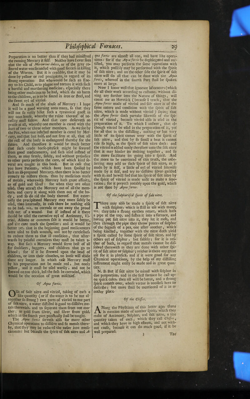 X Pbilofopbical Furnacet. 2^ Preparation is no better than if they had miniftred the running Mercury it felf. Neither have I ever feen that the ufe of Merchrius dulcis^ or of the gray co- Foured water was feconded with good fuccefs in killing of the Worms. But it is credible, that it may be done by yellow or red precipitate, in regard of its ftrong operation* But who would be fuch an Ene¬ my to his Child, as to plague and torture it with fuch a hurtful and murthering medicine 5 efpecially there being other medicines to be had, which do no harm to the children, as is to be found in iron or fteel, and the fweet oyl of vitriol* And fo much of the abufe of Mercury : I hope it will be a good warning unto many, fo that they will not fo eafily billet luch a tyrannical gueft in any ones houfe, whereby the ruine thereof of ne- cedity mull follow. And that cure deferveth no praife at all, whereby one member is cured with the hurt of two or three other members. As we fee by the Pox, when one infefted member is cured by Mer¬ cury, and that but half, and not firm at all, that all the reft of the body is endangered thereby for the future. And therefore it would be much better that fuch crude horfe-phyfick might be fevered from good medicaments, and fuch ufed inftead of them, as may firmly, fafely, and without prejudice to other parts perform the cure, of which kind fe- veral are taught in this book. But in cafe that you have Patients, which have been fpoiled by fuch an ill-prepared Mercury, then there is no better remedy to reftore them, than by medicines made of metals, wherewith Mercury hath great affinity, as of gold and filver : for when they are often ufed, they attraft the Mercury out of all the mem¬ bers, and carry it along with them out of the bo¬ dy , and fo do rid the body thereof. But exter¬ nally the precipitated Mercury may more fafely be ufed, than internally, in cafe there be nothing elfo to be had, -viz., to corrode or eat away the proud flefh out of a wound* But if inftead of it there ffiould be ufed the corrofive oyl of Antimony, Vi¬ triol, Allome or common fait it would be better, and the cure much the fpeedier; and it would be* better yet, that in the beginning good medicaments were ufed to frelh wounds, and not by carelefnefs to reduce them to that ill condition, that after¬ wards by painful corrofives they muft be taken a- way. But fuch a Mercury would ferve belt of all for fouldiers, beggers, and children that go to fchool for if it be ftrewed upon the head of children, or into their cloathes, no loufe will abide there any longer. In which cafe Mercury muft by his preparation not be made red, but onely yellow, and it muft be ufed warily, and not be ftpewed on too thick, left the flelh be corroded, which would be the occafion of great mifehief. Of u4qHa fortis, OUt of Salt nitre and vitriol, taking of each a like quantity (or if the water is to be not al¬ together fo ftrong ) two parts of vitriol to one part of falt-nitre, a water diftillcd ii good to diflblve me¬ tals therewith, and to fep^rate them from one ano¬ ther; as gold from filver, and filver from gold, which in the fourth part puhAually lhall be taught* The Aqua fortis ferveth alfo for many other Chymical operations to diffdlve and fit metals there¬ by, that they may be reduced the eafier into medi¬ caments; but becaufe the fpirit of fait nitre and A- qua fortis are almoft all one, and have like opera¬ tions: for if the be dephlegmed and rec¬ tified, you may perform the fame operations with it, which poffibly may be performed with the fpirit of fait nitre ; and on the other fide the fpirit of fait nitre will do all that can be done with the Aquh fortis^ whereof in the fourth Parc lhall be fpoken more at large. Now I know well that ignorant laborators (which do all their work according to cuftome, without di¬ ving any further into the Nature of things, will count me an Heretick ( becaufe I teach, that the Aqua fortis made of vitriol and fait nitre is of the fame nature and condition with the fpirit of fait nitre, which is made without vitriol ) faying that the Aqua fortis doth partake likewife of the fpi¬ rit of vitriol, becaufe vitriol alfo is ufed in the preparation of it. To which 1 anfwer, that al¬ though vitriol be ufed in the preparation of it, yet for all that in the diftilling, nothing or but very little of its fpirit comes over with the fpirit of fait nitre, and that by fo fmall a heat it cannot rife fo high, as the fpirit of fait nitre doth: and the vitriol is added onely therefore unto the fait nitre that it may hinder its melting together , and fo the more facilitate its going into a fpirit. And the more to be convinced of this truth, the unbe¬ lieving may add to fuch'fpirit of fait nitre, as is made by it felf, a little of oyl of vitriol likewife made by it felf, and try to dilTolve filver guilded with it, and he will find that his fpirit of fait nitre by the fpirit of vitriol is made unfit to make a fepe- ration; for it preyeth notably upon the gold^ which is not done by Aquafortis. Of the fulphurifed fpirit of fait nitre. THere may alfo be made a fpirit of fait nitre with fulphur, which is ftill in ufe with many,' 'Viz.: they take a ftrong earthen retort, which hath a pipe at the top, and faften it into a furnace, and having put fait nitre into it, they let it melt, and then through the pipe they throw peeces of fulphur of the bignefs of a pea, one after another, which being kindled, together with the nitre doth yield a fpirit called by fome fpirit of fait nitre, and by others oyl of fulphur , but falfely; for it is nei¬ ther of both, in regard that metals cannot be dif- folved therewith as they are done with other fpi¬ rit of fait nitre or fulphur j neither is there any great ufe for it in phyfick, and if it were good for any Chymical operations, by the help of my diftilling inftrument might eafily be made and in great quan- tity. N. B* But if fait nitre be mixed with fulphur in due proportion, and in the firft furnace be call up¬ on quick coles, then all will be burnt, and a ftrong fpirit cometh over, whofe vertue is needlefs here to deferibe; but more lhall be mentioned of it in a- nother place* Of the Clifus. AMong the Phyfitians of this latter age, there is mention made of another fpirit, which they make of Antimony, Sulphur, and fait nitre, quantity taken of each,- which they call CltJjHs and which they have in high efteem, and not with¬ out caufe, becaufe it can do much good, if it be well prepared. _ ,
