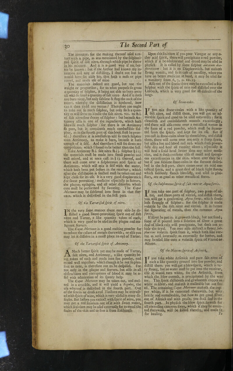 The inventor, for the making thereof ufed a re¬ tort with a pipe, as was mentioned by the fulphuri- 2ed fpirit of fait nitre, through which pipe he threw in his mixture. And it is a- good way if no: bet¬ ter be known : but if the Author had known my in¬ vention and way of diftilling, I doubt not but he would have fet afide his, that hath a nofe or pipe retort, and made ufe of mine. The materials indeed are good, but not the weight or proportion for to what purpofe fo great a quantity of fulphur, it being not able to burn away all with fo fmall a quantity of fait nitre- And if it doth not burn away, but only fublimc & flop the neck of the retort, whereby the diftillation is hindered, how can it then yield any vertue .<* Therefore you ought to take not fo much fulphur, but only fuch a quan¬ tity as will ferve to kindle the fait nitre, viz., to ft i. of fak nitre four drams of fulphur : but becaufe An¬ timony alfo is one of the ingredients, which hath likewife much fulphur (for there is no Antimony fo pure, but it containeth much combuftible ful¬ phur, as in the fourth part of this book lhalj be prov¬ ed : ) therefore it is needlefs to add fo much fulphur unto Antimony, to make it burn, becaufe it hath enough of it felf. And therefore I will fet down my compofition, which I found to be better than the firffc. Take Antimony ft i. fait nitre ft i j- fulphur § i i j. the materials mull be made into fmall powder and well mixed, and at once call in^ij. thereof, and* there will come over a fulphureous acid fpirit of Antimony, which will mix it felf with the water, which hath been put before in the receiver ^ which a|^terthe diftillation is linilhed mull be taken out and kept clofe for its ufe. It is a very good diaphoretick for fweat provoking j medicine elpecially in feavers, the plague, epilepfie, and all other difeafes, whofe cure mull be performed by fweating- The Capnt MortHum may be fublimed into flores in that fur¬ nace, which is defcribed in the lirll part. Of the Tartarifed fpirit of nitr^. ^ IN the very fame manner there may alfo be di- llilled a good fweat-provoking fpirit out of fait nitre and Tartar, a like quantity taken of each, which is very good to be uled in the plague and ma¬ lignant feavers. The Caput Mortuum is a good melting powder for to reduce the calxes of metals therewith ^ or elfe you may let it dilTolve in a moill place to oyl of Tartar. Of the Tartarifed fpirit of Antimony, A Much better fpirit yet may be made of Tartar, fait nitre, and Antimony, a like quantity be¬ ing taken of each and made into fine powder, and mixed well together, which though it be not fo pleas fant to take, is therefore not to be defpifed. For not only in the plague and feavers, but alfo in all obkrudions and corruptions of blood it may be u- fed with admiration of its fpeedy help- The Caput Mortuum may be taken out, and mel¬ ted in a crucible, and it will yield a Regulus^ the ufe whereof is defcribed in the fourth part. Out of the fcoria or drofs a red Tinduremay be extrad- ed with fpirit of wine, which is very ufefulin many di¬ feafes. But before you extrad with fpirit of wine, you may get a red lixivium out of it with fweet water, which lixivium may be ufed externally for to mend the faults of the skin aiid to free it from fcabbinefs. Upon this lixivium if you pour Vinegar or any o- ther acid fpirit, there will precipitate a red powder, which if it be edulcorated and dryed may be ufed in phyfick- It is called by fome fulphur auratum dia¬ phoreticum : but it is no Diaphoretick, but maketh llrong vomits, and foin cafe of neceflity, when you have no better medicine at hand, it may be ufed for a vomitory frpm_6, 7, 0, 10, 15. Alfo out of the fcoria there may be cxtraded a fair Sulphur with the fpirit of urin and diftilled over the Limbeck, which is very good for all difeafes of the lungs. Of Stone-coles. r IF you mix ftone-coales with a like quantity of fait nitre, and dillill them, you will get an ad¬ mirable fpirit and good to be ufed outwardly ; for it cleanfeth and coniolidateth wounds exceedingly, and there will alfo come over a metallical vertue in the form of a red powrder, which mull be fepara- ted from the fpirit, and kept for its ule. But if you call in Hone-coles alone by themfelves, and dillill them, there will come over not only a fliarp fpirit, but alfo a hot and blood red oyl, which doth power¬ fully dry and heal all running ulcers j efpecially it will heal a fcald- head better than any other medi¬ cine, and it doth confume alfo all moill and fpongi- ous excrefcencies in the skin, where ever they be : but if you fublime Itone-coles in the furnace defcri¬ bed in the firll part, there comes over an acid mes tallical fpirit, and a great deal of black light flores» which fuddenly llanch bleediflg, and ufed in plai- Iters, are as good as other metallical flores. I Of the Sulphureous fpirit of fait nitre or Aquafortis. I ’ If you take one part of fulphur, two parts of ni¬ tre, and three parts of vitriol, and dillill them, :you will get a graduating Aqua fortis, which fmel- leth ftrongly of fulphur; for the fulphur is made volatile by the fait nitre aud vitriol. It is better for feparating of metals, than the common Aqua fortis. If liiver be put in, it groweth black, but not fixed i fome of it poured into a folution of filver a great deal of black calx will precipitate, but doth not a- bide the tryal. You may alfo abkrad a llrong phureous volatile fpirit from it, which hath like ver¬ tue as well internally as externally for bathes, and may be ufed like unto a volatile fpirit of Vitriol or Allome. Of the Nitrous fpirit of Arfenich. • IF you take white Arfenick and pure fait nitre, of each a like quantity ground into fine powder, and dillill them, you will get a blew fpirit, which is ve¬ ry llrong, but no water muH be put into the receiver, elfe it would turn white, for the Arfenick, from which the blew cometh, is precipitated by the wa¬ ter. This fpirit dilTolveth and graduatech copper as white as filver, and maketh it malleable but not fix¬ ed. The remaining Ca,put Mortuum maketh the cop¬ per white, if it be cemented therewith-, but very brittle and unmalleable, but how to get good filver out of Afenick and with profit, you fliall find in the fourth part. .In phyfick the blew fpirit ferveth for all corroding cancrous fores, which if they be anoin¬ ted therewith, will be killed thereby, and made fit for healing. ^ To