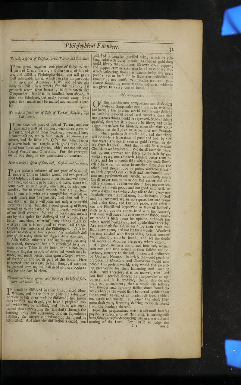 To maks. ^ fpirit of Sulphur} crude Tartar and Salt nitre. IF you grind together one part of Sulphur, two parts of Crude Tartar, and four parts of fait ni¬ tre, and diftill it Philofopher-like, you will get a moll admirable fpirit, which can play his part both in Phyfick and Alchymy. I will not advife any body to diftill it in a retort; for this mixture, if it X groweth warm from beneath, it fulminateth like Gunpowder •, but if it be kindled from above, it doth not fulminate, but onely burneth away like a quick fire: metals may be melted and reduced there¬ by. - . To mako a fpirit out of Salt of TartarSulphury Salt - nitre. IF you take one part of fait of Tartar, and one part and a half of Sulphur, with three parts of fait nitre, and grind them together, you will have a commpofition, which fulminateth like Aurum ful¬ minans, and the fame alfo (after the fame manner as above hath been tanght with gold) may be di- ftilled into flores and fpirits, which are not without fpecial Vertue and Operation. For the corrupti¬ on of one thing is the generation of another- Hovp to makp a fpirit offaw-dufi, fulphur and fait nitre. IF you make a mixture of one part of Saw-dull made of Tilia or Linden-wood, and two parts of good fulphur, and nine parts of purified and well dry ed fait nitre, and call it in by little and little, there will come over an acid fpirit, which may be ufed out¬ wardly, for to cleanfe wounds that are unclean. But if you mix with this compofition minerals or metals made into fine powder, and then call it in and diftill it, there will come not only a powerful metallical fpirit, but alfo a good quantity of flores, according to the nature of the mineral, which are of no fmall vertue: for the minerals and metals are by this quick fire deftroyed and reduced to 2. better condition, whereof many things might be written but it is not good to reveal all things- Confider this fentence of the Philofopers- Jt isim- pojfibls to defray without a flame, The comhufiible SuU phur of the Calxy which the digged Mine doth doe. Alfo fufible minerals and metals may not only be melted, therewith, but alfo cupellated in a mo¬ ment upon a Table in the hand or in a nut-fhell j whereby Angular proofs of oares and metals may be made, and much better, than upon a Cupel, where¬ of further in the fourth part of this book. Here is opened unto us a gate to high thingsif entrance be granted unto usj we fliall need no more books to look for the Art in them- To make metallical fpirits and flores by the help of falt.- nitre and linnen cloth. IF metals be diflblved in their appropriated Men- ftruums, and in the folution (wherein a due pro¬ portion of fait nitre muft bedilTolvedj fine linnen rags be dipt and dryed, you have a prepared me¬ tal, w’hich may be kindled, and (as it was men¬ tioned above concerning the faw-duft) through the burning away and confuming of their fuperffuous fulphur, the mercurial fubftance of the 'metal is manifefted. And after the diftillation is ended, you _3^ will find a Angular purified calx, which by rub- bing CO oureth other metals, as that of geld doth guild filver, that of filver lilvereth over cepner and copper calx raaketh iron look like copper, cd-c which colouring though it cannot bring any grea^ profit , yet at leall for to fhew the poflibility, I bought It not araifs to deferibe it, and per¬ chance fomething more may be hid in it, which k not given to every one to know. Of Gun - powder. OF this mifehievous compofition and diabolir-'l abufe of Gunpowder much might be • put becaufe this prefent world taketh only delich^ in Ihedding innocent blood, and cannot endure that unrighteous things fliould be reproved, & good things ^praifed, therefore it is belt to be filent, and to let evg7 one anfwer for himfelf, when the time com- ethSthat we fliall give an account of our fteward- fliip, which perhaps is not far ofF^ and then there will be made a feparation of good and bad, by him' that tryeth the heart, even as gold is refind in the fire from its drofs. And then it will be feen what Chriftians we have been- We do all bear the name, but do not approve our felves to be fuch by pur works; every one thinketh himfelf better than o- thers, and for a words fake which one underftand- eth otherwife, or takes in another fenfe than the other (and though it be no point, whereon falvati- on doth depend) one curfeth and condemneth ano¬ ther and perfecuteth one another unto death, which Chrift never taught us to do, but rather did ear- neftly command us that we fliould Jove one another, reward evil with good, and not good with evil, as now a dayes every where they ufe to do; every one ftandeth upon his reputation, but the honor of God and his command are in no repute, but are tram¬ pled under foot, nnd Lucifers pride, vain ambiti¬ on, and Pharifaical hypoefifie or Ihew of holinefs, hath fo far got the upper-hand with the learned, that none will leave his contumacy or ftubbornnefs, or recede a little from his opinion, although the whole world fliould be turned upfide down thereby. Are not thefe fine Chriftians ? By their fruit you ftiall know them, and not by their words- Woolves are now clothed with Iheeps skins, fo that none of them almoft are to be found, and yet the deeds and works of Woolves are every where extant. All good manners are turned into bad, women turn men, and men women in their fafliion and be¬ haviour, contrary to the inftitutition and ordinance of God and Nature. In brief, the world goeth on crutches. If Heraclitus and Detnocritus fhould now behold this prefent world, they would find exceed¬ ing great caufe for their lamenting and laughing at it. Aud therefore it is no marvel, that God fent fuch a terrible fcourge as gun-pov/der is up¬ on us; and it is credible, that if this do not caufe our amendment, that a worfe will follow, tJiz.. thunder and lightning falling down from Hea¬ ven, whereby the world fliall be turned upfide down for to make an end of all pride, felf-love, ambiti¬ on, deceit and vanity. For which the whole Cre¬ ation doth wait, fervently defiring to be delivered from the bondage thereof. Now this preparation, which is the moft hurtful poyfon, a terror unto all the Jiving, is nothing elfe but 2fulmen denouncing unto us the wrath and coming of the Lord. For Chrift to judge the I a -vvoild