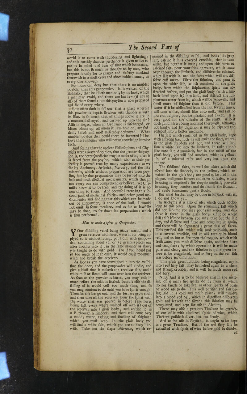 52 world is to come with thundering and lightning’: and this earthly thunder perchance is given us for to put us in mind and fear of that which is to come, but this is not fo much as thought on by men, who prepare it only for to plague and deftroy mankind therewith in a moft cruel and abominable manner, as every one knoweth. For none can deny but that there is no nimbler poyfon, than this gunpowder- It is written of the Baliliske, that he killeth man only by his look, which a man may avoid, and there are but few (if any at all) of them found: but this poyfon is now prepared and found every where- How often doth it fall out, that a place wherein ^ this powder is kept is ftricken with thunder as with its like, in fo much that all things above it are in a moment deftroyed, and carryed up into the air ? Alfo in fieges, when an Ordnance is difehafged, or Mines blown up, all whom it lays hold on, are Sud¬ denly killed, and moft miferably deftroyed. What nimbler poyfon then could there be invented ? I be¬ lieve there is none, who will not acknowledge it to be fuch. And feeing that the ancient Philofophers and Chy- mifts were always of opinion, that the greater the poy¬ fon is, the better[medicine may be made of it, after it is freed from the poyfon, which with us their po- ftefity is proved true by many experiences 5 as we fee by Antimony, Arfenick, Mercury, and the like minerals, which without preparation are meer poy¬ fon, but by due preparation may be turned into the belt and moft effedtual medicaments, which though not every one can comprehend or believe, yetChy- mifts know it to be true, and the doing of it is no new thing to them. And becaufe I treat in this fe- cond part of medicinal fpirits, and other good me¬ dicaments, and finding that this which can be made out of gunpowder, is none of the leaft, I would not omit in fome meafure, and as far as lawfully may be done, to fet down its preparation: which is thus performed. How to make a fplrit of Gunpowder» YOur diftilling veflel being made warm, and a great receiver with fweet water in it, being ap= plyed to it without luting, put a di(h with gunpow¬ der, containing about 12. or 15. grains apiece, one after another into it in the fame manner as above was taught to do with gold- For if you Ihould put in too much of it at once, it would caufe too much wind and break the receiver. As foon as you have conveighed it into the velTel, fhut the door, and the gunpowder will kindle, and give a blaft that it maketh the receiver ftir, and a white mift or fteam will come over into the receiver. As foon as the powder is burnt, you may call in more before the mift is fettled, becaufe elfe the di¬ ftilling of it would coft too much time, and fo you may continue to do until you have fpirit enough. Then let the fire go out, and the furnace grow cool, and then take off the receiver, pour the fpirit with the water that was poured in before (the flores being firft every where waffled off with it) out of the receiver into a glafs body, and reftifie it in a B- through a limbeck, and there will come over a muddy water, tailing and fmelling of fulphur: which you mull keep. In the glafs body you will find a white fait, which you are to keep like- wife. Take out the Caput Mortuum, which re¬ mained in the diftilling veffel, and looks like gray fait, calcine it in a covered crucible, that it turn white, but not that it melt; and upon this burnt or calcined fait, pour your ftinking water, which came over through the limbeck, and diffolve the calcined white fait with it, and the feces which will not dif¬ folve call away. Filtre the folution, and pour it upon the white fait, which remained in the glafs body, from which the fulphureous fpirit was ab- ftrafted before, and put the glafs body (with a lim¬ beck luted upon it) into fand, and abftraft the ful¬ phureous water from it, which will be yellowilh, and fmell more of fulphur than it did before. This water if it be abftradled from the fait feveral times, ■will turn white, almoft like unto milk, and tail no more of fulphur, but be pleafant and fweet. It is very good for the difeafes of the lungs. Alfo it doth guild filver, being anointed therewith, although not firmly, and by digeftion it may be ripened and reduced into a better medicine. The fait which remained in the glafs body, urge with a ftrong fire, fuch as will make the fand, where¬ in the glafs ftandeth red hot, and there will fub- lime a white fait into the limbeck, in tafte almoft like unto fait Armoniack, but in the midft of the glafs body, you will find another, which is yellow- ifli, of a mineral tafte and very hot upon the tongue. The fublimed falts, as well the white which did afeend into the limbeck, as the yellow, which re¬ mained in the glafs body are good to be ufed in the plague, malignant feavers and other difeafes, where fweating is required ; for they do mightily provoke fweating, they comfort and do cleanfe the Itomach, and caufe fometimes gentle ftools. But what further may be done in Phyfick with it, I do not know yet. In Alchymy it is alfo of ufe, which doth notbes long to this place. Upon the remaining fait which did not fublime you may pour rain water, and dif¬ folve it there in the glafs body, (if it be whole ftillj elfe if it be broken, you may take out the fait dry, and diffolve and filtre and coagulate it again, and there will be feparUted a great deal of faeces. This purified fait, which will look yellowilh, melt in a covered crucible, and it will turn quite blood red, and as hot as fire upon the’tongue, which with frelh water you muft diffolve again, and then filtre and coagulate; by which operation it will be made pure and clear, and the folution is quite green be¬ fore it be coagulated, and as fiery as the red fait was before its' diffolution. This grafs green folution being coagulated again into a red fiery fait, may be melted again in a clean and ftrong crucible, and it will be much more red and fiery. N. B. And it is to be admired that in the melt¬ ing of it many fire fparks do fly from it, which do not kindle or take fire, as other fparks of coals or wood ufe to do. This well purified red fait be¬ ing laid in a cold and moift place, will diffolve into a blood red oyl, which in digeftion diffolveth gold and leaveth the filver: this folution may be coagulated, and kept for ufe in Alchimy. There may alfo a pretious Tin<fture be extraeft- ed out of it with alcolized fpirit of wine, which Tindure guildeth filver, but not firmly. And as for ufe in Phyfick, it ought to be kept as a great Treafure. But if the red fiery fait be extraded with fpirit of wine before gold be diffolv- ed