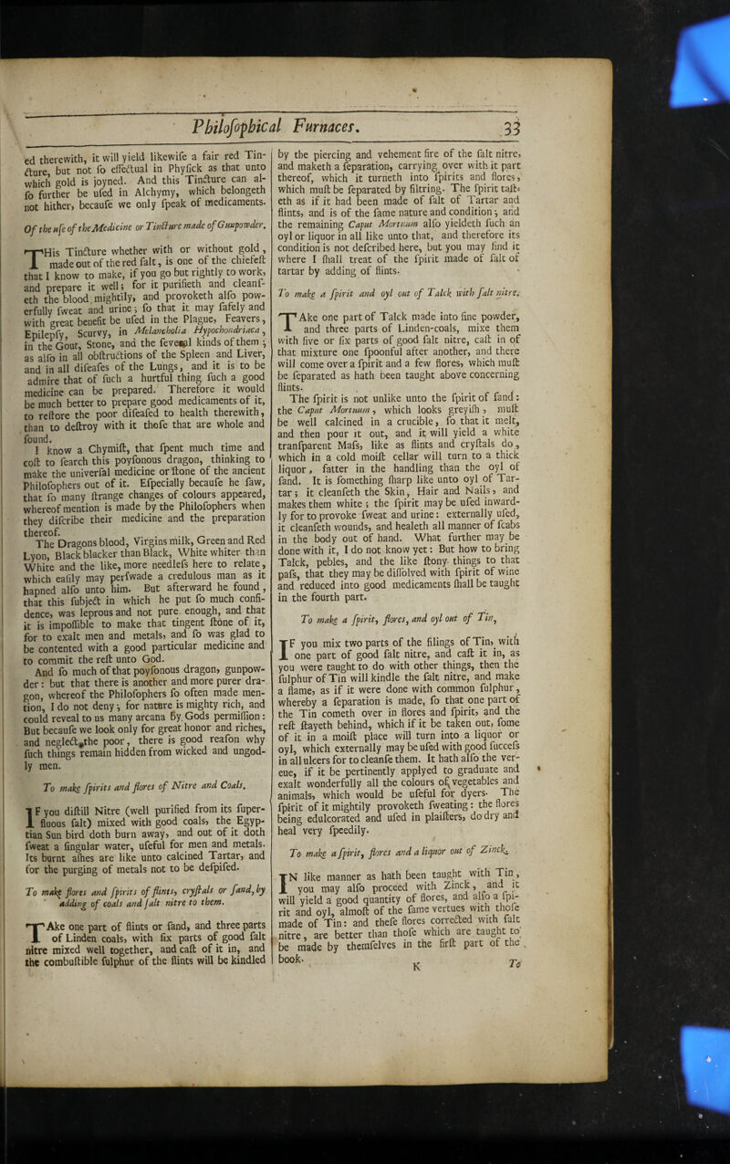 ed therewith, it will yield likewife a fair red Tin- d;ure but not fo effedual in Phyfick as that unto which gold is joyned. And this Tincture can al- fo further be ufed in Alchymy, which belongeth not hither, becaufe we only fpeak of medicaments. Of thenfe of the Medicine or TinBttremade of Gunpowder. THis Tindure whether with or without gold, made out of the red fait, is one of the chicfeft that I know to make, if you go but rightly to work, and prepare it well» for it purifieth and cleanf- eth the blood mightily, and proyoketh alf) pow¬ erfully fweat and urine j lb that it may fafely and with great benefit be ufed in the Plague, Feavers, Epilepfy Scurvy, in MelanchoUa Bypochondrtaca in the Gout, Stone, and the feve«pl kinds of them • as alfo in all obftruftions of the Spleen and Liver, and in all difeafes of the Lungs, and it is to be admire that of fuch a hurtful thing fuch a good medicine can be prepared. Therefore it would be much better to prepare good medicaments of it, to rcftore the poor difeafed to health therewith, than to deftroy with it thofe that are whole and found. , . j I know a Chymift, that fpent much time and coft to fearch this poyfonous dragon, thinking to make the univerfal medicine orftone of the ancient Philofophers out of it. Efpecially becaufe he faw, that fo many ftrange changes of colours appeared, whereof mention is made by the Philofophers when they diferibe their medicine and the preparation thereof. . . ^ . The Dragons blood. Virgins milk, Green and Red Lyon, Black blacker than Black, White whiter than White and the like, more needlefs here to relate, which eafily may perfwade a credulous man as it hapned alfo unto him. But afterward he found, that this fubjed in which he put fo much confi¬ dence, was leprous and not pure enough, and that it is impollible to make that tingent ftone of it, for to exalt men and metals, and fo was glad to be contented with a good particular medicine and to commit the reft unto God. And fo much of that poyfonous dragon, gunpow¬ der : but that there is another and more purer dra¬ gon, whereof the Philofophers fo often made men¬ tion, I do not deny •, for nature is mighty rich, and could reveal to us many arcana By. Gods permilTion: But becaufe we look only for great honor and riches, and negleft^the poor, there is good reafon why fuch things remain hidden from wicked and ungod¬ ly men. To wake fpirits and flores of Nitre and Coals, IF you diftill Nitre (well purified from its fuper- fluous fait) mixed with good coals, the_ Egyp¬ tian Sun bird doth burn away, and out of it doth fweat a Angular water, ufeful for men and metals. Its burnt aflies are like unto calcined Tartar, and for the purging of metals not to be defpifed. To makp flores and fpirits of flints-) cryfials or fund, by adding of coals and fait nitre to them, TAke one part of flints or fand, and three parts of Linden coals, with fix parts of good fait nitre mixed well together, and caft of it in, and the combuftible fulphur of the flints will be kindled by the piercing and vehement fire of the fait nitre, and maketh a feparation, carrying over with it part thereof, which it turneth into fpirits and flores, which muft be feparated by filtring. The fpirit tafts eth as if it had been made of fait of Tartar and flints, and is of the fame nature and condition •, arid the remaining Caput Mortuum alfo yieldeth fuch an oyl or liquor in all like unto that, and therefore its condition is not deferibed here, but you may find it where I fliall treat of the fpirit made of fait of tartar by adding of flints. To make a fpirit and oyl out of Talck with fait nitre. TAke one part of Talck made into fine powder, and three parts of Linden-coals, mixe them with five or fix parts of good fait nitre, caft in of that mixture one fpoonful after another, and there will come over a fpirit and a few flores, which muft be feparated as hath been taught above concerning flints. The fpirit is not unlike unto the fpirit of fand: the Caput Mortuum) which looks greyifli, muft be well calcined in a crucible, fo that it melt, and then pour it out, and it will yield a white tranfparent Mafs, like as flints and cryftals do , which in a cold moift cellar will turn to a thick liquor, fatter in the handling than the oyl of fand. It is fomething lharp like unto oyl of Tar¬ tar; it cleanfeth the Skin, Hair and Nails, and makes them white ; the fpirit may be ufed inward¬ ly for to provoke-fweat and urine: externally ufed, it cleanfeth wounds, and healeth all manner of fcabs in the body out of hand. What further may be done with it, I do not know yet; But how to bring Talck, pebles, and the like ftony. things to that pafs, that they may be diflblved with fpirit of wine and reduced into good medicaments fliall be taught in the fourth part. To make a fpirit.) flares^ and oyl out of Tin^ IF you mix two parts of the filings of Tin, with one part of good fait nitre, and caft it in, as you were taught to do with other things, then the fulphur of Tin will kindle the fait nitre, and make a flame, as if it were done with common fulphur, whereby a feparation is made, fo that one part of the Tin cometh over in flores and fpirit, and the reft ftayeth behind, which if it be_ taken out, forae of it in a moift place will turn into a liquor or oyl, which externally may be ufed with good fuccels in all ulcers for to cleanfe them. It hath alfo the ver- eue, if it be pertinently applyed to graduate and exalt wonderfully all the colours o^ vegetables and animals, which would be ufeful for dyers- The fpirit of it mightily provoketh fweating: the flores being edulcorated and ufed in plaifters, do dry ana heal very fpeedily. To make a fpirit^ flores and a Heritor out of Zinckj. IN like manner as hath been taught with Tin, you may alfo proceed with Zinck, and it will yield a good quantity of flores, and alio a fpi¬ rit and oyl, almoft of the fame vertues with thofe made of Tin: and thefe flores correded with fait nitre, are better than thofe which are taught to be made by thcmfelves in the fir ft part or the book. ^