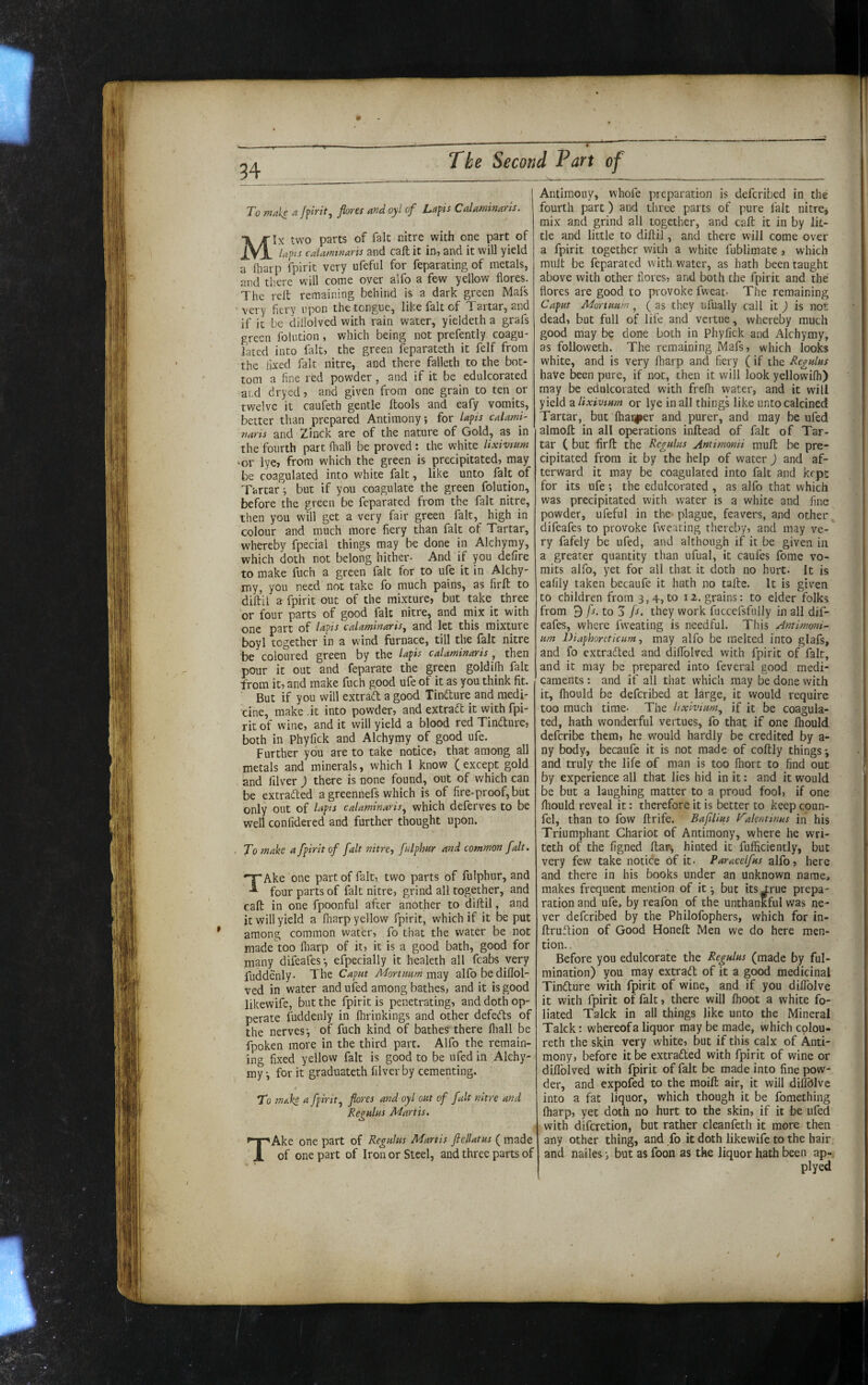 34 To make a flores and oyl of Laps Calaminaris. Mix two parts of fait nitre with one part of Ups cdamtnaris and cafl; it in, and it will yield a Oiarp fpirit very ufeful for feparating of metals, and there will come oyer alfo a few yellow flores. The reft remaining behind is a dark green Mais 'very fiery upon the tongue, like fait of Tartar, and if it be dillolved with rain water, yieldetha grafs green folution , which being not prefently coagu¬ lated into fait, the green feparateth it felf from the fixed fait nitre, and there falleth to the bot¬ tom a fine red powder , and if it be edulcorated and dryed, and given from one grain to ten or twelve it caufeth gentle ftools and eafy vomits, better than prepared Antimony; for laps calami- riaris and Zinck are of the nature of Gold, as in the fourth part fhali be proved ; the white lixivmm 'Or lye, from which the green is precipitated, may be coagulated into white fait, like unto fait of Tartar; but if you coagulate the green folution, before the green be feparated from the fait nitre, then you will get a very fair green fait, high in colour and much more fiery than fait of Tartar, whereby fpecial things may be done in Alchymy, which doth not belong hither- And if you defire to make fuch a green fait for to ufe it in Alchy- iTiy, you need not take fo much pains, as firft to diftil a fpirit out of the mixture, but take three or four parts of good fait nitre, and mix it with one part of laps calaminaris^ and let this mixture boyl together in a wind furnace, till the fait nitre be coloured green by the laps calaminaris , then pour it out and feparate the green goldifh fait from it, and make fuch good ufe of it as you think fit. But if you will extrad a good Tindure and medi¬ cine, make .it into powder, and extrad it with fpi¬ rit of wine, and it will yield a blood red Tindure, both in Phyfick and Alchymy of good ufe. Further you are to take notice, that among all metals and minerals, which I know (except gold and filver ) there is none found, out of which can be extraded a greennefs which is of fire-proof, but only out of laps calaminaris^ which deferves to be well confidered and further thought upon. . To make a fpirit of fait nitre-, falphur and common fait. TAke one part of fait, two parts of fulphur, and four parts of fait nitre, grind all together, and caft in one fpoonful after another to diftil, and it will yield a fharp yellow fpirit, which if it be put among common water, fo that the water be not made too fliarp of it, it is a good bath, good for many difeafes; efpecially it healeth all fcabs very fuddenly- The Caput Mortimm md-f alfo be diftol- ved in water and ufed among bathes, and it is good likewife, but the fpirit is penetrating, and doth op- perate fuddenly in flirinkings and other defeds of the nerves; of fuch kind of bathes there fliall be fpoken more in the third part. Alfo the remain¬ ing fixed yellow fait is good to be ufed in Alchy¬ my •, for it graduateth filver by cementing. To make a fpirit^ flores and oyl out of fait nitre and Regulus Martis. TAke one part of Regulus Martis ftellatus ( made of one part of Iron or Steel, and three parts of Antimony, whofe preparation is deferibed in the fourth part) and three parts of pure fait nitrcj mix and grind all together, and caft it in by lit¬ tle and little to diftil, and there will come over a fpirit together with a white fublimate , which mult be feparated with water, as hath been taught above with other flores, and both the fpirit and the flores are good to provoke fweat- The remaining Caput Mortuum^ (as they ufually call it) is not dead, but full of life and vertue, whereby much good may be done both in Phyfick and Alchymy, as followeth. The remaining Mafs, which looks white, and is very lharp and fiery (if the Regulus have been pure, if not, then it will look yellowilh) may be edulcorated with frelh water, and it will yield a lixivium or lye in all things like unto calcined Tartar, but lhar|per and purer, and may be ufed almoft in all operations inftead of fait of Tar¬ tar C but firft the Regulus Antimomi muft be pre¬ cipitated from it by the help of water ) and af¬ terward it may be coagulated into fait and kcpc for its ufe; the edulcorated , as alfo that which was precipitated with water is a white and fine powder, ufeful in the plague, feavers, and other, difeafes to provoke fwearing thereby, and may ve¬ ry fafely be ufed, and although if it be given in a greater quantity than ufual, it caufes fome vo¬ mits alfo, yet for all that it doth no hurt. It is eafily taken becaufe it hath no tafte. It is given to children from 3,4, to 12. grains: to elder folks from 9 fs. to 3 fl. they work fuccefisfuJIy in all dif- eafes, where fw’eating is needful. This Antimom- um Diaphoreticum, may alfo be melted into glafs, and fo extraded and dilTolved with fpirit of fait, and it may be prepared into feveral good medi¬ caments : and if all that which may be done with it, fhould be deferibed at large, it would require too much time- The lixivium^ if it be coagula¬ ted, hath wonderful vertues, fo that if one Ihould deferibe them, he would hardly be credited by a- ny body, becaufe it is not made of coftly things; and truly the life of man is too Ihort to find out by experience all that lies hid in it: and it would be but a laughing matter to a proud fool, if one fliould reveal it: therefore it is better to keep coun- fel, than to fow ftrife. BaflUus Valentinus in his Triumphant Chariot of Antimony, where he wri- teth of the figned ftar^ hinted it fufficiently, but very few take notice of it- Paracelfus alfo, here and there in his books under an unknown name, makes frequent mention of it; but its^^rue prepa¬ ration and ufe, by reafon of the unthankful was ne¬ ver deferibed by the Philofophers, which for in- ftruftion of Good Honeft Men we do here men¬ tion. Before you edulcorate the Regulus (made by ful- mination) you may extradt of it a good medicinal Tindure with fpirit of wine, and if you diflblve it with fpirit of fait, there will fhoot a white fo¬ liated Talck in all things like unto the Mineral Talck: whereof a liquor may be made, which colou- reth the skin very white, but if this calx of Anti¬ mony, before it be extraded with fpirit of wine or diflblved with fpirit of fait be made into fine pow¬ der, and expofed to the moift air, it will diflblve into a fat liquor, which though it be fomething lharp, yet doth no hurt to the skin, if it be ufed with diferetion, but rather cleanfeth it more then any other thing, and fo it doth likewife to the hair and nailes; but as foon as the liquor hath been ap- plyed