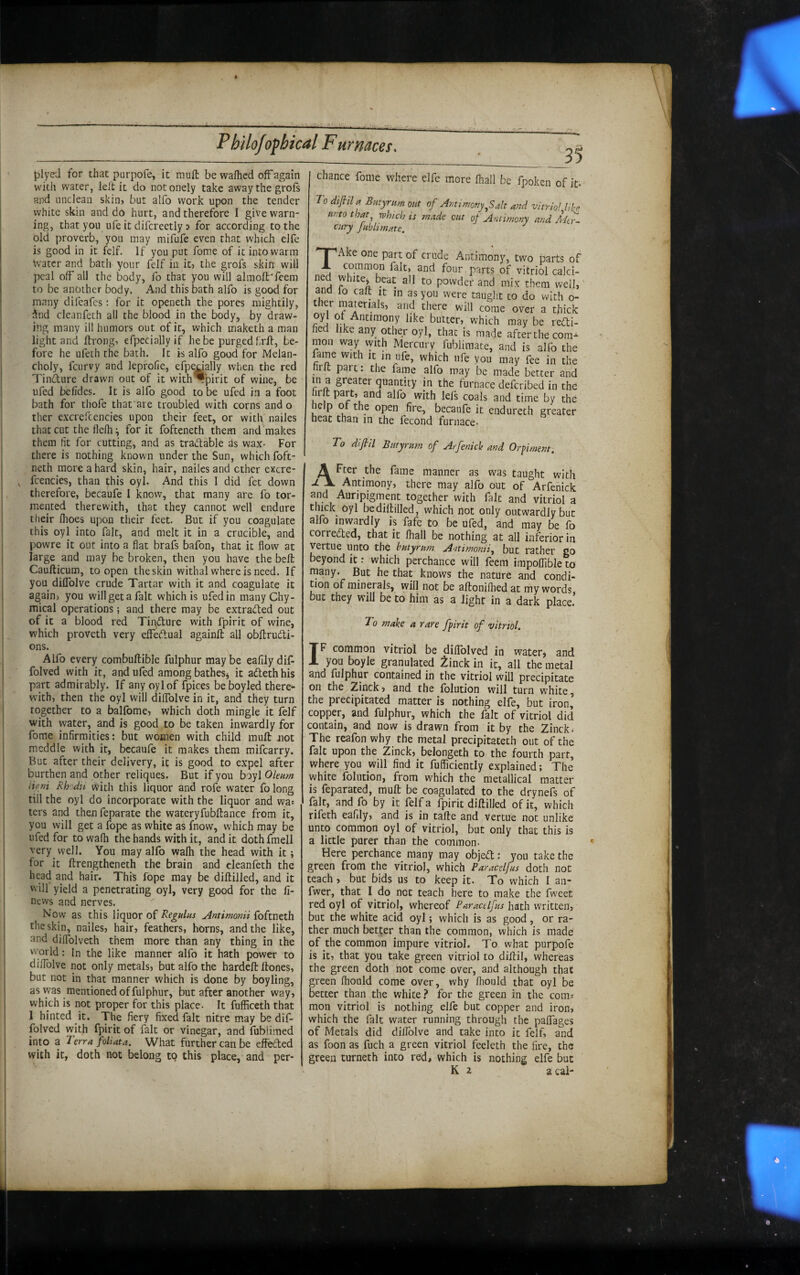 \ j3lyeJ for that parpofe, it mufl: be wafhed off again with water, leil it do notonely take away the grofs and unclean skin, but alfo work upon the tender white skin and do hurt, and therefore I give warn¬ ing, that you life it difcreetly > for according to the old proverb, yon may mifufe even that which elfe is good in it felf. If you put fome of it into warm Water and bath your felf in it, the grofs skin- will peal off all the body, fo that you will alraoft'feem to be another body. And this bath alfo is good for many difeafes: for it openeth the pores mightily, dnd cleanfeth all the blood in the body, by draw¬ ing many ill humors out of it, which maketh a man light and flrong, efpecially if he be purged frff, be¬ fore he ufeth the bath. It is alfo good for Melan¬ choly, feurvy and lepfofie, efpedally when the red Tinfture drawn out of it with Spirit of wine, be ufed belidcs. It is alfo good to be ufed in a foot bath for thofe that are troubled with corns and o ther excrefcencies upon their feet, or with nailes that cut the flelh ^ for it fofteneth them and makes them fit for cutting, and as tra(d;able as wax- For there is nothing known under the Sun, which foft- neth more a hard skin, hair, nailes and other excre¬ fcencies, than this oyl. And this I did fee down therefore, becaufe I know, that many are fo tor¬ mented therewith, that they cannot well endure their fhoes upon their feet. But if you coagulate this oyl into fait, and melt it in a crucible, and powre it out into a fiat brafs bafon, that it flow at large and may be broken, then you have the bell Caufticum, to open the skin withal where is need. If you dilTolve crude Tartar with it and coagulate it again, you will get a fait which is ufed in many Chy- mical operations; and there may be extracted out of it a blood red Tindture with fpirit of wine, which proveth very effedlual againfl all obltrudti- ons. Alfo every combuftible fulphur may be eafily dif- folved with it, and ufed among batheSj it adethhis part admirably. If any oyl of fpices beboyled there¬ with, then the oyl will dilTolve in it, and they turn together to a balfome, which doth mingle it felf with water, and is good to be taken inwardly for fome infirmities: but women with child mufl: iiot meddle with it, bccaufe it makes them mifearry. But after their delivery, it is good to expel after burthen and other reliques. But if you boyl itffw Rhodii with this liquor and rofe water folong till the oyl do incorporate with the liquor and wa= ters and then feparate the wateryfubftance from it, you will get a fope as white as fnow, which may be ufed for to wafii the hands with it, and it doth fmell very well. You may alfo walh the head with it; for it ftrengtheneth the brain and cleanfeth the head and hair. This fope may be diftilled, and it will yield a penetrating oyl, very good for the fi- news and nerves. Now as this liquor of Regulus Antimonii foftneth the skin, nailes, hair, feathers, horns, and the like, and diffolveth them more than any thing in the world: In the like manner alfo it hath power to dilTolve not only metals, but alfo the hardefl: ftones, but not in that manner which is done by boyling, as was mentioned of fulphur, but after another way, which is not proper for this place. It fufficeth that 1 hinted it. The fiery fixed fait nitre may be dif- folved with fpirit of fait or vinegar, and fublimed into a Terra foliata. What further can be effected with it, doth not belong tq this place, and per¬ 35 chance fome where elfe more lhall be fpoken of it. To difiila Butyrum out of Antimonyalt and vitriol lih unto that^ which is made cut of Antimony and ciiry jublimate. '“T^Ake one part of crude Antimony, two parts of A common fait, and four parts of vitriol calci¬ ne white, beat all to powder and mix them well,' ana lo calt it m as you were taught to do with o- er materials, and there will come over a thick oyl ot Antimony like butter, which may be redi- fied like any other oyl, that is made after the com¬ mon way vyith Mercury fubliraate, and is alfo the fame with it in ufe, which life you may fee in the tirlt part: the fame alfo may be made better and in a greater quantity in the furnace deferibed in the hr t part, and alfo with lefs coals and time by the help of the open fire, becaufe it endureth greater heat than in the fecond furnace- To difiil Butyrum of Arfenicle and Orpiment, A Fter the fame manner as was taught with A Antimony, there may alfo out of Arfenick and Auripigment together with fait and vitriol a thick Oyl be diftilled, which not only outwardly but alfo inwardly is fafe to be ufed, and may be fo corrected, that it lhall be nothing at all inferior in vertue unto the butyrum Antimomi^ but rather go beyond it; which perchance will feem irapoffible to many. But he that knows the nature and condi¬ tion of minerals, will not be aftonifiiedat my words, but they will be to him as a light in a dark place. T0 make a rare fpirit of vitriol. IF common vitriol be dilTolved in water, and you boyle granulated ^inck in it, all the metal and fulphur contained in the vitriol will precipitate on the Zinck, and the folution will turn white the precipitated matter is nothing elfe, but iron’ copper, and fulphur, which the fait of vitriol did contain, and now is drawn from it by the Zinck. The reafon why the metal precipitateth out of the fait upon the Zinck, belongeth to the fourth parr, where you will find it fufficiently explained; The white folution, from which the metallical matter is feparated, rauft be coagulated to the drynefs of fait, and fo by it felf a fpirit diftilled of it, which rifeth eafily, and is in tafte and vertue not unlike unto common oyl of vitriol, but only that this is a little purer than the common- Here perchance many may objefl: you take the green from the vitriol, which Paracelfus doth not teach , but bids us to keep it. To which I an- fwer, that I do not teach here to make the fweet red oyl of vitriol, whereof Paracelfus hath written, but the white acid oyl; which is as good, or ra¬ ther much better than the common, which is made of the common impure vitriol. To what purpofe is it, that you take green vitriol to diftil, whereas the green doth not come over, and although that green fliould come over, why fhould that oyl be better than the white for the green in the corns mon vitriol is nothing elfe but copper and iron, which the fait water running through the palfages of Metals did dilfolve and take into it felf, and as foon as fuch a green vitriol feeleth the fire, the green turneth into red, which is nothing elfe but K 2 a cai-