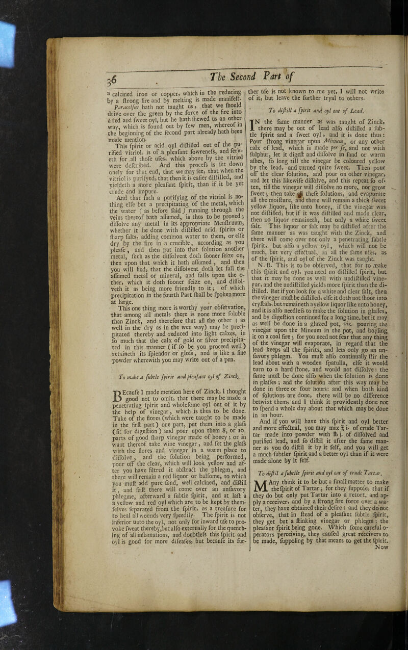 The Second 3 calcined iron or copper? which in the reduci^ by a ftrong fire and by melting is made manifeft- Paracelfns hath not taught us ? that we mould diive over the green by the force of the fire into g red and fweet oyl, but he hath fliewed us an other way, which is found out by few men, whereof in the beginning of the Iccond part already hath been made mention* , This fpirit or acid oyl diftilled out of the pu¬ rified vitriol, is of a pleafant fowrenefs, and fery- eth for .all thofe ufes, which above by the vitriol were defcribed. And this procefs is fee down , onely for that end, that we may fee, that when the vitriol is purifyed, that then it is eafier diftilled, and yieldeth a more pleafant fpirit, than if it be yet crude and impure. And that fuch a purifying of the vitriol is no¬ thing elfe but a precipitating of the metal, which the water ( as before faid) running through the Veins thereof hath alTumed, is thus to be proved ; dillolve any metal in its appropriate Menftruum, whether it be done with diftilled acid fpirits or lliarp falts, adding common water to them, or elfe dry by the fire in a crucible, according as you pleafe , and then put into that folution another metal, fuch as the dilTolvent doth fooner feize on, then upon that which it hath allumed , and then you will find, that the diflblvent doth let fall the aflumed metal or mineral, and falls upon the o- ther, which it doth fooner feize on, and diflol- veth it as being more friendly to it j of which precipitation in the fourth Part fhall be fpoken more at large. This one thing more is worthy your obfetvation, that among all metals there is none more foluble than Zinck, and therefore that all the other ( as well in the dry as in the wet way) may be preci¬ pitated thereby and reduced into light calxes,^ in fo much that the calx of gold or filver precipita¬ ted in this manner (if fo be you proceed well) retaineth its fplendor or glofs, and is like a fine powder wherewith you may write out of a pen. To make a fubtle fpirit and pleafant oyl of Zinef^ BEcaufe I made mention here of Zinck, 1 thought good not to omit, that there may be made a penetrating fpirit and wholefome oyl out of it by the help of vinegar, which is thus to be done. Take of the flores (which were taught to be made in the firft part) one part, put them into a glafs ( fit for digeftion ) and pour upon them 8, or lo. parts of good flrarp vinegar made of honey ; or in w^ant thereof take wine vinegar , and fet the glafs with the flores and vinegar in a warm place to diflblve , and the folution being performed, pour off the clear, which will look yellow and af¬ ter you have filtred it abftraff the phlegm, and there will remain a red liquor or balfome, to which you muft add pure fand, well calcined, and diftill it, and firft there will come over an unfavory phlegme, afterward a fubtle fpirit, and at laft a a yellow and red oyl which are to be kept by thera- felves feparated from the fpirit, as a treafure for to heal ail wounds very fpeedily- The fpirit is not inferior unto the oyl, not only for inward ufe to pro¬ voke fweat thereby,butalfo externally for the quench¬ ing of all inflamations, and doubtlefs this fpirit and oyl is good for more difeafes, but becaufe its fur¬ ther ufe is not known to me yet, I will not write of it, but leave the further tryal to others* To difiill a fpirit and oyl out of Lead. IN the fame manner as was taught of Zinck, there may be out of lead alfo diftilled a fub¬ tle fpirit and a fweet oyl, and it is done thus: Pour ftrong vinegar upon Mhnum, or any other calx of lead, which is made per /e, and not with fulphur, let it digeft and diftblve in fand or warm aflies, fo long till the vinegar be coloured yellow by the lead, and turned quite fweet. Then pour off the clear folution, and pour on other vinegar, and let this'likewife diflblve, and this repeat fo of» ten, till the vinegar will diflblve no more, nor grow fweet i then take |j|l thefe folutions, and evaporate all the moifture, and there will remain a thick fweet yellow liquor, like unto honey,, if the vinegar was not diftilled, but if it was diftilled and made clear, then no liquor remaineth, but only a white fweet fait. This liquor or fait may be diftilled after the fame manner as was taught with the Zinck, and there will come over not only a penetrating fubtle fpirit, but alfo a yellow oyl, which will not be much, but very effectual, in all the fame ufes, as of the fpirit, and oyl of the Zinck was taught. N. B. This is to be obferved, that for to make this fpirit and oyl, you need no diftilled fpirit, but that it may be done as well with undiftilled vine- par, and the undiftilled yields more fpirit than the di¬ ftilled. But ifyou look for a white and clear fait, then the vineger muft be diftilled, elfe it doth not flioot into cryftals, but remaineth a yellow liquor like unto honey, and it is alfo needlefs to make the folution in glafles, and by digeftion continued for a long time, but it may as well be done in a glazed pot, wz.. pouring the vinegar upon the Mineum in the pot, and boyling it on a coal fire •, for you need not fear that any thing of the vinegar will evaporate, in regard that the lead keeps all the fpirits, and lets only go an un¬ favory phlegm. You muft alfo continually ftir the lead about with a wooden fpatulla, elfe it would turn to a hard ftone, and would not diflblve: the fame muft be done alfo when the folution is done in glaffes; and the folution after this way may be done in three or four hours: and when both kind of folutions are done, there will be no difference betwixt them, and I think it providently done not to fpend a whole day about that which may be done in an hour. And if you will have this fpirit and oyl better and more effedual, you may mix ^ i* of crude Tar¬ tar made into powder with lb j. of diflblved and purified lead, and fo diftil it after the fame man¬ ner as you do diftil it by it felf, and you will get a much fubtler fpirit and a better oyl than if it were made alone by it felf. To difiil a fhbtile fpirit and oyl out of crude Tartar. Any think it to be but a fmall matter to make the fpirit of Tartar-, for they fuppofe, that if they do but only put Tartar into a retort, and ap¬ ply a receiver, and by a ftrong fire force over a wa¬ ter, they have obtained their defire: and they do not obferve, that in ftead of a pleafant fubtle fpirit, they get but a ftinking vinegar or phlegm ; the pleafant fpirit being gone. Which fome careful o- perators perceiving, they caufed great receivers to be made, fuppofing by that means to get the fpirit. Now