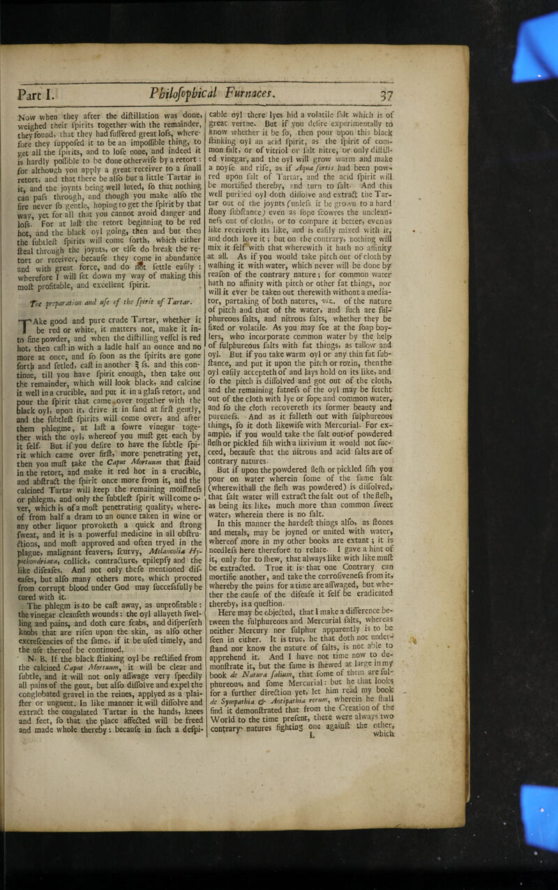 i Now when they after the diftillation was donej weighed their fpirits together with the remainder, they found, that they hadfufFered great lofs, where¬ fore they fuppofed it to be an impoffible thing, to ! get all the fpiiits, and to lofe none, and indeed it is hardly pollible to be done otherwife by a retort: ; for although you apply a great receiver to a ftnall retort, and that there be alfo but a little Tartar in it, and the joynts being well luted, fo that nothing can pafs through, and though you make alfo the fire never fo gentle, hoping to get the fpiritby that way, yet for all that you cannot avoid danger and lofs. For at laft the retort beginning to be red hot, and the black oyl going, then and but then the fubllell fpirits will come forth, which either fteal through the joynts, or elfe do break the re- I tort or receiver, becaufe they come in abundance and with great force, and do dSt fettle eadly : ; wherefore I will fet down my way of making this molt profitable, and excellent fpirit. Ti^e p-cparatlon and ufe cf the fpirit of Tartar. TAke good and pure crude Tartar, whether^ it be red or white, it matters not, make it in¬ to fine powder, and when the diftilling veflel is red hot, then caft in with a ladle half an ounce and no more at once, and fo foon as the fpirits are gone fortfi and fetled, call in another ^ fs. and this con¬ tinue, till you have fpirit enough, then take out i the remainder, which will look black, _and calcine i it well in a crucible, and put it in a glafs retort, and pour the fpirit that came , over together with the black oyl, upon it, drive it in fand at firft gently, and the fubtleft fpirits will come over, and after them phlegme, at laft a fowre vinegar toge- ! ther with the oyl, whereof you mull: get each by it felf. But if you defire to have the fubtle fpi¬ rit which came over firft, more penetrating yet, then you muft take the Caput Mortuum that ftaid in the retort, and make it red hot in a crucible, ii and abftraft the fpirit once more from it, and the calcined Tartar will keep the remaining moiftnefs or phlegm, and only the fubtleft fpirit will come o- ver, which is of a moft penetrating quality, where¬ of from half a dram to an ounce taken in wine or any other liquor provoketh a quick and ftrong fweat, and it is a powerful medicine in all obftru- ftions, and moft approved and often tryed in the ■ plague, malignant feavers, feurvy, MelancoUa Hy- pnchondriacay collick, contradure, epilepfy and the like difeafes. And not only thefe mentioned dif- eafes, but alfo many others more, which proceed from corrupt blood under God may fuccefsfully be cured with it. - The phlegm is to be caft away, as unprofitable: I the vinegar cleanfeth wounds: the oyl allayeth fwel- < ling and pains, and doth cure fcabs, and difperfeth knobs that are rifen upon the skin, as alfo other I ■ excrefcencies of the fame, if it be ufed timely, and i the ufe thereof be continued. : ' N. B. If the black ftinking oyl be redified from the calcined Caput Mortuum.^ it will be clear and fubtle, and it will not only aflwage very fpeedily all pains of the gout, but alfo dilTolve and expel the j conglobated gravel in the reines, applyed as a plai- fter or unguent. In like manner it will dilTolve and extrad the coagulated Tartar in the hands, knees and feet, fo that the place affeded will be freed and made whole thereby; becaufe in fuch a defpi* cable oyl there lyes hid a volatile fait which is of great vertne. But if .you defire experimentally to know whether it be fo, then pour upon this black ftinking oyl an acid fpirit, as the fpirit of com¬ mon fait, or of vitriol or fait nitre, or onlydiltill- ed vinegar, and the oyl will grov/ warm and make a noyfe and rife, as if uiqua fortis had been pow., red upon fait of I'artar, and the acid fpirit will, be mortified thereby, and turn to fait- And this well puriSed oyl doth difibive and extrad the Tar¬ tar out of Che joynts (unlefs it be grown to a hard' ftony fubftance) even as lope fcowres the uncleatl- nefs out of cloths, or to compare it better, even as like receiveth its like, and is eafily mixed with it, and doth love it; but on the contrary, nothing will mix it felf with that wherewith it hath no affinity at all. As if you would take pitch out of cloth by wafliing it with water, which never will be done by reafon of the contrary nature; for common water hath no affinity with pitch or other fat things, nor wfill it ever be taken out therewith without a media¬ tor, partaking of both natures, 'viz.. of the nature of pitch and that of the water, and fuch are ful- phureous falts, and nitrous falcs, whether they be fixed or volatile. As you may fee at the foap boy- lers, who incorporate common water by the^ help of fulpbureous falts with fat things, as tallow and oyl. But if you take warm oyl or any thin fat fub¬ ftance, and put it upon the pitch orrozin, then the oyl eafily accepteth of and lays hold on its like, and fo the pitch is diflblved and got out of the cloth, and the remaining fatnefs of the oyl may be fetcht out of the cloth with lye or fope and common water, and fo the cloth recovereth its former beauty and purenefs. And as it falleth out with fulpbureous things, fo it doth likewife with Mercurial. For ex¬ ample, if you would take the fait out<of powdered flelh or pickled fifh with a lixivium it would not fuc- ceed, becaufe that the nitrous and acid falts are of contrary natures. But if upon the powdered flefh or pickled fiih you pour on water wherein fome of the fame fair (wherewithal) the flelh was powdered) is diflblved, that fait water will extrabl the fait out of theflefli, as being its like, much more than common fweet water, wherein there is no fait. In this manner the hardeft things alfo, as ftones and metals, may be joyned or united with water, whereof more in my other books are extant; it is needlefs here therefore to relate. I gave a hint of it, only for to Ihew, that always like with like muft be'extrafted. True it is' that one Contrary can mortifie another, and take the corrofivenefs from it, whereby the pains for atime areaflwaged, but whe¬ ther the caufe of the difeafe it felf be eradicated thereby, is a queftion. Here may be objected, that I make a difference be¬ tween the fulpbureous and Mercurial falts, whereas neither Mercury nor fiilphur apparently is to be feen in either. It is true, he that doth not undet- ftand nor know the nature of falts, is not able to apprehend it. And I have not time now to de- monftrate it, but the fame is ftievved at large mmy book de Natura faliuin^ that fome of them are lul- phureous, and fome Mercurial: but he that looks fora further direftion yet, let him read my booK de Sympathia ^ Antipathia rerum.^ wherein he lhall find it demonftrated that from the Creation of the World to the time prefent, there were always mo contrary' natures fighting one againft the other, ^ L which