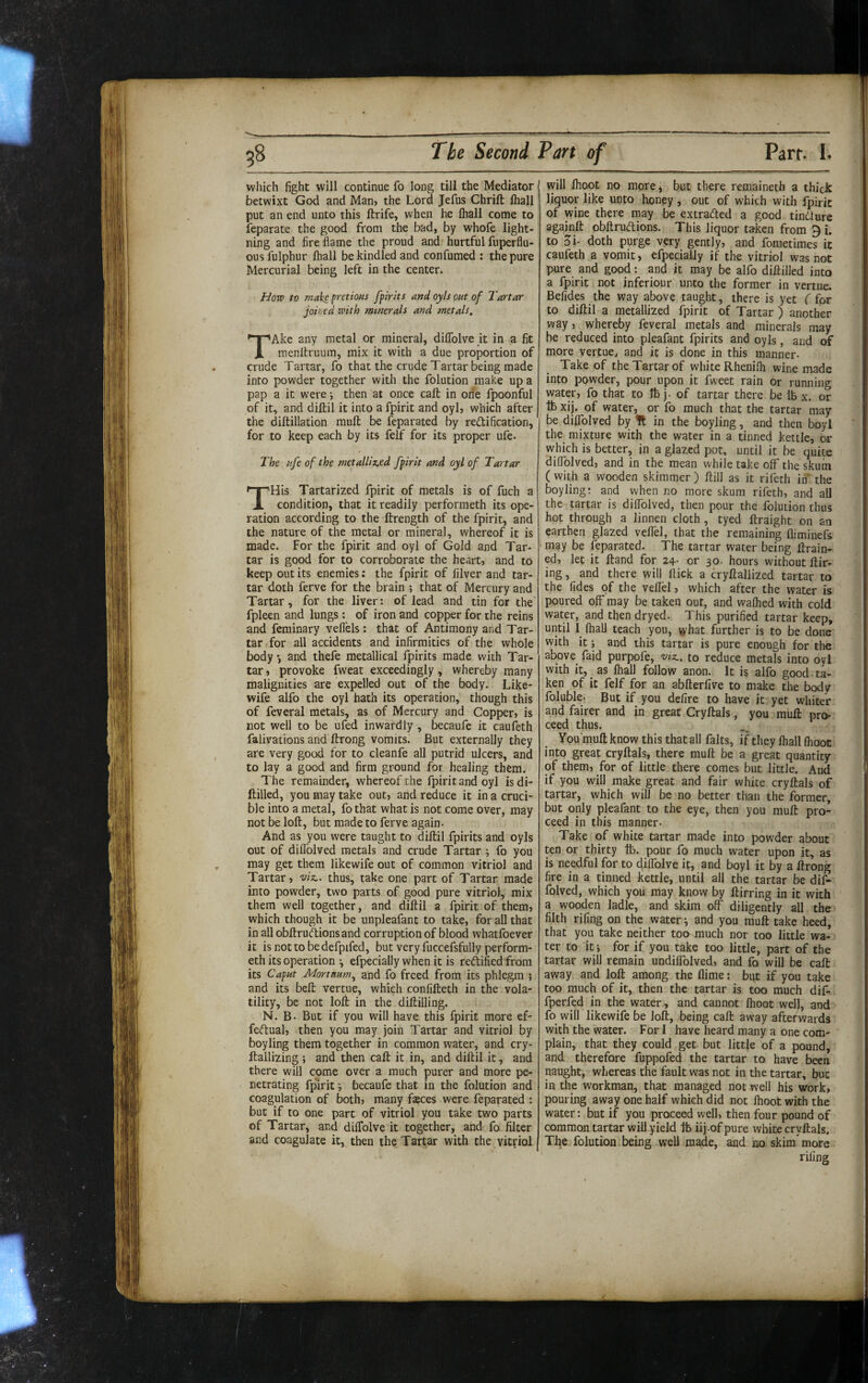 which fight will continue fo long till the Mediator betwixt God and Man» the Lord Jefus Chrift lhall put an end unto this ftrife, when he lhall come to feparate the good from the bad, by whofe light¬ ning and fire flame the proud and hurtful fuperflu- ous fulphur lhall be kindled and confumed : the pure Mercurial being left in the center. Hoxv to make fretioHS fpirits and oyls out of Tartar joined with minerals and metals. TAke any metal or mineral, diflblve it in a fit menltruum, mix it with a due proportion of crude Tartar, fo that the crude Tartar being made into powder together with the folution make up a pap a it were i then at once call in on'e fpoonful of it, and diftil it into a fpirit and oyl» which after the diftillation mull be feparated by redification, for to keep each by its felf for its proper ufe. The life of the metalliz.ed fpirit and oyl of Tartar THis Tartarized fpirit of metals is of fuch a condition, that it readily performeth its ope¬ ration according to the ftrength of the fpirit, and the nature of the metal or mineral, whereof it is made. For the fpirit and oyl of Gold and Tar¬ tar is good for to corroborate the heart, and to keep out its enemies: the fpirit of filver and tar¬ tar doth ferve for the brain ; that of Mercury and Tartar, for the liver: of lead and tin for the fpleen and lungs: of iron and copper for the reins and feminary vell'els: that of Antimony and Tar¬ tar for all accidents and infirmities of the whole body •, and thefe metallical fpirits made with Tar¬ tar , provoke fweat exceedingly , whereby many malignities are expelled out of the body. Like- wife alfo the oyl hath its operation, though this of feveral metals, as of Mercury and Copper, is not well to be ufed inwardly, becaufe it caufeth falivacions and ftrong vomits. But externally they are very good for to cleanfe all putrid ulcers, and to lay a good and firm ground for healing them. The remainder, whereof the fpirit and oyl isdi- ftilled, you may take out, and reduce it in a cruci¬ ble into a metal, fo that what is not come over, may not be loft, but made to ferve again. And as you were taught to diftil fpirits and oyls out of difldlved metals and crude Tartar ; fo you may get them likewife out of common vitriol and Tartar, viz., thus, take one part of Tartar made into powder, two parts of good pure vitriol, mix them well together, and diftil a fpirit of them, which though it be unpleafant to take, for all that in all obftrudionsand corruption of blood whatfoever it is not to be defpifed, but very fuccefsfully perform¬ eth its operation 3 efpecially when it is rectified from its Caput Mortnum., and fo freed from its phlegm ; and its beft vertue, which confifteth in the vola¬ tility, be not loft in the diftilling. N. B. But if you will have this fpirit more ef- fe<ftual, then you may join Tartar and vitriol by boyling them together in common water, and cry- ftailizing; and then call it in, and diftil it, and there will come over a much purer and more pe¬ netrating fpirit 3 becaufe that in the folution and coagulation of both, many fsces were feparated : but if to one part of vitriol you take two parts of Tartar, and dilTolve it together, and fo filter and coagulate it, then the Tartar with the vitriol vyill Ihoot no more, but there remaineth a thick liquor like unto honey , out of which with fpirit of wine there may be extrafted a good tindlure againft obftru<ftions. This liquor taken from 9 i. to 5i. doth purge very gently, and fometimes it caufeth a vomit, efpecially if the vitriol was not pure and good: and it may be alfo diftilled into a fpirit not inferiour unto the former in vertue. Befides the way above taught, there is yet f for to diftil a metallized fpirit of Tartar ) another way, whereby feveral metals and minerals may be reduced into pleafant fpirits and oyls, and of more vertue, and it is done in this manner- Take of the Tartar of white Rhenilh wine made into powder, pour upon it fweet rain or running water, fo that to lb j. of tartar there be ib x. or lb xij. of water, or fo much that the tartar may be dilTolved by It in the boyling, and then boyl the mixture with the water in a tinned kettle, or which is better, in a glazed pot, until it be quite difiolved, and in the mean while take off the Stum ( with a wooden skimmer ) ftill as it rifeth in the Boyling: and when no more skum rifeth, and all the tartar is dilTolved, then pour the folution thus hot through a linnen cloth , tyed ftraight on an earthen glazed veflel, that the remaining fliminefs may be feparated. The tartar water being ftrain- ed, let it ftand for 24- or 30. hours without Hir¬ ing , and there will flick a cryftallized tartar to the fides of the veflel, which after the water is poured off may be taken out, and walhed with cold water, and then dryed. This purified tartar keep, until I lhall teach you, \yhat further is to be done with it j and this tartar is pure enough for the above_ faid purpofe, viz., to reduce metals into oyl with it, as fhall follow anon. It is alfo good, ta¬ ken of it felf for an abfterfive to make the body foluble- But if you defire to have it yet whiter and fairer and in great Cryftals, you mufl: pro¬ ceed thus. Vou’muft know this that all falts, if they lhall Ihoot into great cryftals, there muft be a great quantity of them, for of little there comes but little. And if you will make great and fair white cryftals of tartar, which will be no better than the former, but only pleafant to the eye, then you muft pro¬ ceed in this manner. Take of white tartar made into powder about ten or thirty tb. pour fo much water upon it, as is needful for to diflblve if, and boyl it by a ftrong fire in a tinned kettle, until all the tartar be dif- folved, which you may know by ftirring in it with a wooden ladle, and skim off diligently all the filth rifing on the water 3 and you muft take heed, that you take neither too much nor too little wa¬ ter to it 3 for if you take too little, part of the tartar will remain undilTolved, and fo will be calt away and loft among the flime: but if you take too much of it, then the tartar is too much dif^ fperfed in the water, and cannot Ihoot wel), and fo will likewife be loft, being call away aftetwards with the water. Fori have heard many a one com¬ plain, that they could get but little of a pound, and therefore fuppofed the tartar to have been naught, whereas the fault was not in the tartar, but in the workman, that managed not well his work, pouring away one half which did not Ihoot with the water: but if you proceed well, then four pound of common tartar will yield ft. iij.of pure white cryftals. Tfie folution being well made, and no skim' more rifing