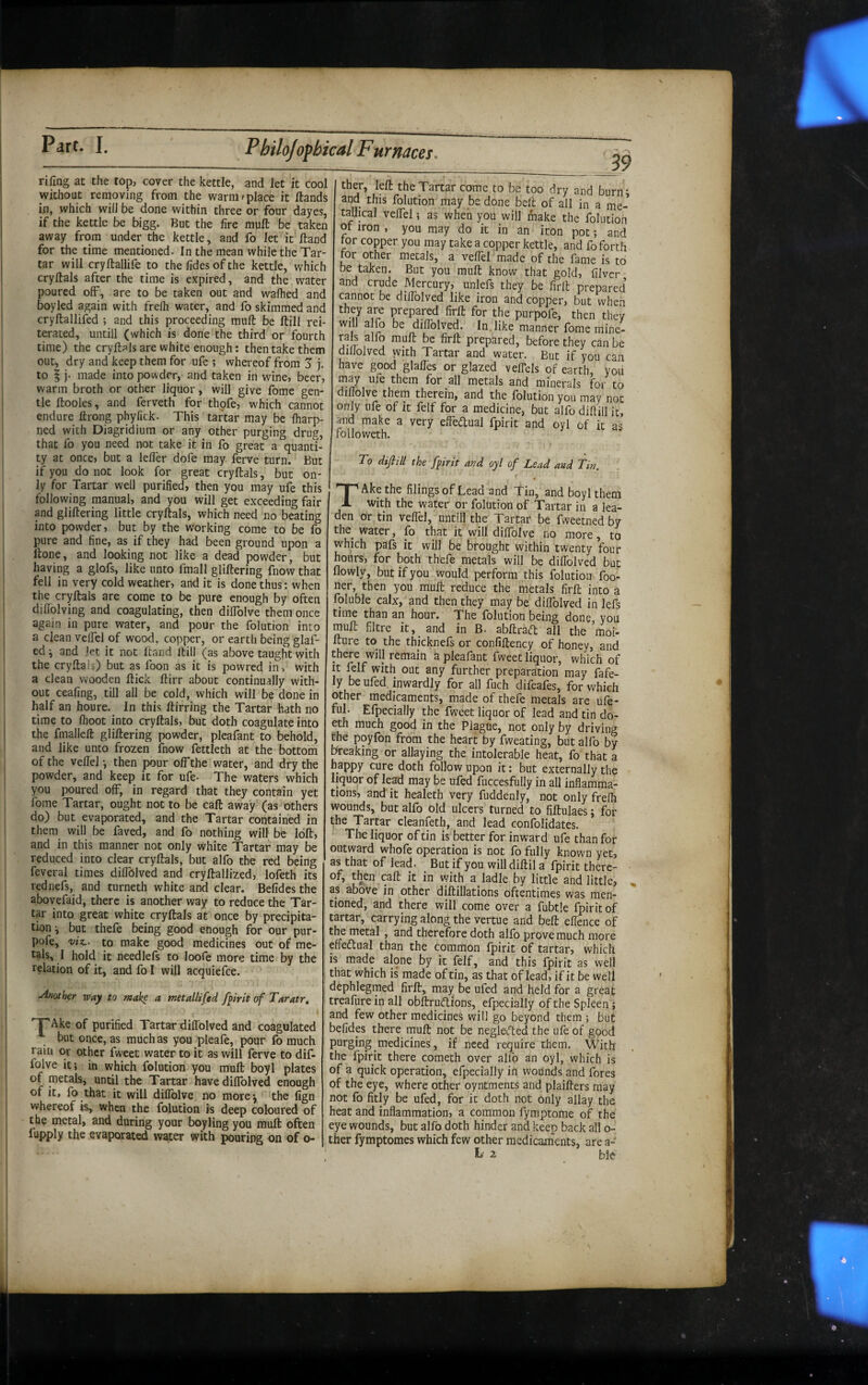 rifing at the top, cover the kettle, and let it cool without removing from the warm'place it Hands in, which will be done within three or four dayes, if the kettle be bigg. But the fire mull be taken away from under the kettle, and fo let it Hand for the time mentioned. In the mean while the Tar¬ tar will cryltallife to the fides of the kettle, which cryllals after the time is expired, and the water poured off, are to be taken out and walked and boyled again with frelh water, and fo skimmed and cryllallifed ; and this proceeding mull be Hill rei¬ terated, untill (which is done the third or fourth time) the cryllals are white enough: then take them out, dry and keep them for ufe ; whereof from 5 j. to § j. made into powder, and taken in wine, beer, warm broth or other liquor, will give fome gen¬ tle Itoolcs, and ferveth for thpfe, which cannot endure Hrong phylick. This tartar may be fiiarp- ned with Diagridium or any other purging drug, that fo you need not take it in fo great a quanti¬ ty at once, but a lelTer dofe may ferve turn. But if you do not look for great cryllals, but on¬ ly for Tartar well purified, then you may ufe this following manual, and you will get exceeding fair and glillering little cryllals, which need no beating into powder, but by the working come to be fo pure and fine, as if they had been ground upon a Hone, and looking not like a dead powder, but having a glofs, like unto fmall glillering fnow that fell in very cold weather, and it is done thus: when the cryllals are come to be pure enough by often difiolving and coagulating, then dilfolve them once again in pure water, and pour the folution into a clean velfcl of wood, copper, or earth being glaf- ed ^ and let it not Hand Hill (as above taught with the cryllals) but as foon as it is powred in, with a clean wooden Hick llirr about continually with¬ out ceafing, till all be cold, which will be done in half an houre. In this llirring the Tartar hath no time to Ihoot into cryllals, but doth coagulate into the fmallell glillering powder, pleafant to behold, and like unto frozen fnow fettleth at the bottom of the vellel •, then pour off the water, and dry the powder, and keep it for ufe- The waters which you poured off, in regard that they contain yet fome Tartar, ought not to be call away (as others do) but evaporated, and the Tartar contained in them will be faved, and fo nothing will be loll, and in this manner not only white Tartar may be reduced into clear cryllals, but alfo the red being feveral times diffcilved and cryllallized, lofeth its rednefs, and turneth white and clear. Befides the abovefaid, there is another way to reduce the Tar¬ tar into great white cryllals at once by precipita¬ tion \ but thefe being good enough for our pur- pofe, viz,, to make good medicines out of me¬ tals, I hold it needlels to loofe more time by the relation of it, and fo I will acquiefce. .Another way to make a metallifed f^irit of Taratr^ Ake of purified Tartar dilToIved and coagulated but once, as much as you pleafe, pour fo much rain or other fweet water to it as will ferve to dif- folve it; in which folution you mull boyl plates of metals, until the Tartar have diffolved enough of it, fo that it will dillblve no morej the fign whereof is, when the folution is deep coloured of the metal, and during your boyling you mull often fupply the evaporated water with pouring on of o- 39 ther, left the Tartar come to be too dry and burn* and this folution may be done bell of all in a me- tallical veffel; as when you will make the folution ot iron , you may do it in an iron pot; and ror copper you may take a copper kettle, and fo forth tor other metals, a vellel made of the fame is to be taken. But you mull know that gold, filver and crude Mercury, unlefs they be firft prepared cannot be diffolved like iron and copper, but when they are prepared firft for the purpofe, then they will a fo be dillblved. In. like manner fome mine- rals alfo mult be firft prepared, before they can be dilloived with Tartar and water. But if you can have good glalles or glazed velTels of earth, you may ufe them for all metals and minerals for to dillolve them therein, and the Iblution you may not only ufe of it felf for a medicine, but alfo diftill it, and make a very effeftual fpirit and oyl of it as followeth. To dijlill the fpirit and oyl of Lead and Tin. T Ake the filings of Lean and Tin, and boyl them with the water or folution of Tartar in a lea¬ den or tin veffel, until) the Tartar be fweetned by the^ water, fo that it will dillblve no more, to which pafs it will be brought within twenty four hours, for both thefe metals will be diffolved but flowly, but if you would perform this folution foo- ner, then you mull reduce the metals firft into a foluble calx, and then they may be diffolved in lefs time than an hour. The folution being done, you mull filtre it, and in B. abftracft all the moi- fture to the thicknefs or confiftency of honey, and there will remain a pleafant fweet liquor, which of It ftlf with out any further preparation may fafe- ly be ufed inwardly for all fuch difeafes, for which other medicaments, made of thefe metals are ufe- fuL Efpecially the fweet liquor of lead and tin do- eth much good in the Plague, not only by driving Che poyfon from the heart by fweating, but alfo by peaking or allaying the intolerable heat, fo that a bsppy cure doth follow upon it: but externally the liquor of lead may be ufed fuccesfully in all inflamma¬ tions, and it healeth very fuddenly, not only frelh wounds, but alfo old ulcers turned to fiftulaes; for the Tartar cleanfeth, and lead confolidates. ‘ The liquor of tin isbetter for inward ufe than for outward whofe operation is not fo fully known yet, as that of lead. But if you will diftil a fpirit there¬ of, then call it in with a ladle by little and little, , as above in other diftillations oftentimes was men¬ tioned, and there will come over a fubtle fpirit of tartar, carrying along the vertue and bell effence of the metal, and therefore doth alfo prove much more efledtual than the common fpirit of tartar, which is made alone by it felf, and this fpirit as well that which is made of tin, as that of lead, if it be well dephlegmed firft, may^ be ufed and held for a great treafure in all obftrU(flions, efpecially of the Spleen; and few other medicines will go beyond them ; but befides there mull not be negletHed the ufe of good purging medicines, if need require them. With the fpirit there cometh over alfo an oyl, which is of a quick operation, efpecially in wounds and fores of the eye, where other oyntraents and plaifters may not fo fitly be ufed, for it doth not only allay the heat and inflammation, a common fymptome of the eye wounds, but alfo doth hinder and keep back all o- ther fymptomes which few other medicaments, are a-