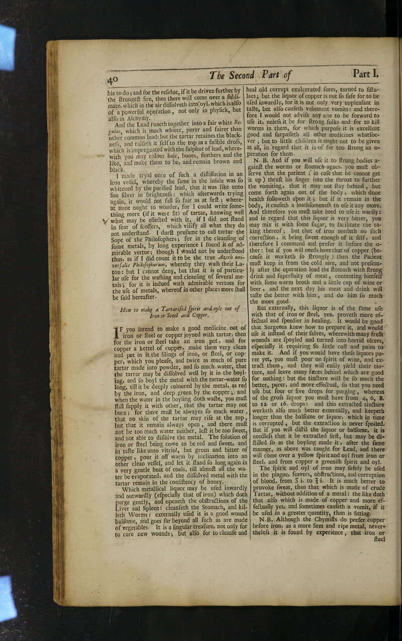 40 The Second Part of ble to do j and for the refidue, if it be driven further by the ftrongeft fire, then there will come over a fubli- mate, which in the air dilTolveth into*,oyl> which isallo of a powerful operation, not only in phyfick, but alfoih Alchymy. , c • And the Lead runeth together into a fair white Ke-. culns^ which is much whiter, purer and fairer than other common lead: but the tartar retaines the black- nefs, and raifeth it felf to the top as a fufible drofs, which is impregnated with the fulphur of lead, where¬ with you may colour hair, bones, feathers and the like, and make them to be, and remain brown and I made tryal once of fuch a diftillation in an iron vefl'el, whereby the fame in the infide was fo whitened by the purified lead, that it was like unto fine filver in brightnefs: which afterwards trying again,, it would not fall fo fair as at firft ; where at none ought to wonder, for 1 could write fome- thing more (if it wete fit) of tartar, knowing well y what may be efleded with it, if I did not ftand ^ in fear of fcoffers, which vilify all what they do not underftand. I durft prefume to call tartar the Sope of the Philofophers; for in the cleanfing of forae metals, by long experience I found it of ad¬ mirable vertue; though 1 Would not be underftood thus, as if I did count it to be the true ^zoth mi. ‘verfalis Phllofophorumy whereby they wafh their La- ton: but I cannot deny, but that it is of particu¬ lar ufe for the walking and cleanfing of feveral me¬ tals j for it is indued with admirable vertues for the ufe of metals, whereof in other places more fhall be faid hereafter. Uow to make a Tartarifed fpirit and oyle oat of Iron or Steel and Copper. ■j F you intend to make a good medicine out of 1 iron or fteel or copper joyned with tartar, then for the iron or fteel take an iron pot, and for copper a kettel of copper, make them very clean and put in it the filings of iron, or fteel, or cop¬ per, which you pleafe, and twice as much of pure tartar made into powder, and fo much water, that the tartar may be diflblved well by it in the boyl- ing, and fo boyl the metal with the tartar-water fo long, till it be deeply coloured by the metal, as red by the iron, and deep green by the copper ^ and when the water in the boyling doth wafte, you muft ftill fupply it with other, that the tartar may not burn; for there muft be alwayes fo much water, that no skin of the tartar may rife at the top, but that it remain always open , and there muft not be too much water neither, left it be too fweet, and not able to dilTolve the metal. The folution of iron or fteel being come to be red and fweet, and in tafte like unto vitriol, but green and bitter of copper, pour it off warm by inclinarion into an other clean veflel, and let it ftand fo long again in a very gentle heat of coals, till almoft all the wa¬ ter be evaporated, and the dilTolved metal with the tartar remain in the confiftency of honey. ^ Which metallical liquor may be ufed inwardly and outwardly (efpecially that of iron) which doth purge gently, and openeth the obftrudions of the Liver and Spleen: cleanfeth the Stomach, and kil- leth Worms: externally ufed it is a good wound balfome, and goes far beyond all fuch as are made of vegetables- It is a fingular treafure, not only for to cure new wounds *, but alfo for to cleanfe and heal old corrupt exulcerated fores, turned to fiftu- laes i but the liquor of copper is not fo fafe for to be ufed inwardly, for it is not only very unpleafant in tafte, but alfo caufeth vehement vomits; and there¬ fore I would not advife any one to be forward to ufe it, unlefs it be for ftrong folks and for to kill worms in them, for which purpofe it is excellent good and furpafleth all other medicines whatfoe- ver i but to little children it ought not to be given at all, in regard that it is of far too ftrong an o- peration for them. N- B. And if you will ufe it to ftrong bodies a- gainft the worms or ftomach-agues, you mult ob¬ serve that the patient (in cafe that he cannot get it up) thruft his finger into the throat to further the vomiting, that it may not ftay behind , but come forth again out of the body, which done health followeth upon it *, but if it remain in the body, it caufeth a loathfomenefs to ufe it any more. And therefore you muft take heed to ufe it warily: and in regard that this liquor is very bitter, you may mix it with forae fiigar, to facilitate the ta¬ king thereof ^ but that of iron needeth no fuch corredion , it being fweet enough of it felf, and therefore 1 commend and prefer it before the o- ther: but if you will needs have that of copper (be- caufe it worketh fo ftrongly) then the Patient muft keep in from the cold aire, and not prefent- ly after the operation load the ftomach with ftrong drink and fuperfluity of meat, contenting himfelf with fome warm broth and a little cup of wine or beer, and the next day his meat and drink will tafte the better with him, and do him fo much the more good. But externally, this liquor is of the fame ufe with that of iron or fteel, yea, proveth more ef- fedual and fpeedier in healing, it would be good that Surgeons knew how to prepare it, and would ’ ufe it inftead of their falves, wherewith many frelh wounds are fpoyled and turned into horrid ulcers, efpecially it requiring fo little coft and pains to make it. And if you would have thefe liquors pu¬ rer yet, you muft pour on fpirit of wine, and ex= trad them, and they will eafily yield their tin- ture, and leave many fasces behind which are good for nothing: but the tindure will be fo much the better, purer, and more eflfedual, fo that you need ufe but four or five drops for purging, whereas of the grofs liquor you muft have from 4, 6, 8. to 12- or 16. drops: and this extraded tindure worketh alfo much better externally, and keepeth longer than the balfome or liquor, which in time is corrupted, but the extradion is never fpoiled. But if you will diftil the liquor or balfome, it is needlefs that it be extraded firft, but may be di* ftilled fo as the boyling made it, after the fame manner, as above was taught for Lead, and there will come over a yellow fpirit and oyl from iron or fteel, and from copper a greenifh fpirit and oyl. The fpirit and oyl of iron may fafely be ufed in the plague, feavers, obftrudions, and corruption of blood, from S i- to | i. It is much better to provoke fweat, than that which is made of crude Tartar, without addition of a metal: the like doth that alfo which is made of copper and more ef- fedually yet, and fometimes caufeth a vomit, if it be ufed in a greater quantity, than is fitting. N. B. Although the Chyraifts do prefer copper before iron, as a more firm and ripe metal, never*-, thelefs it is found by experience, that iron or fteel