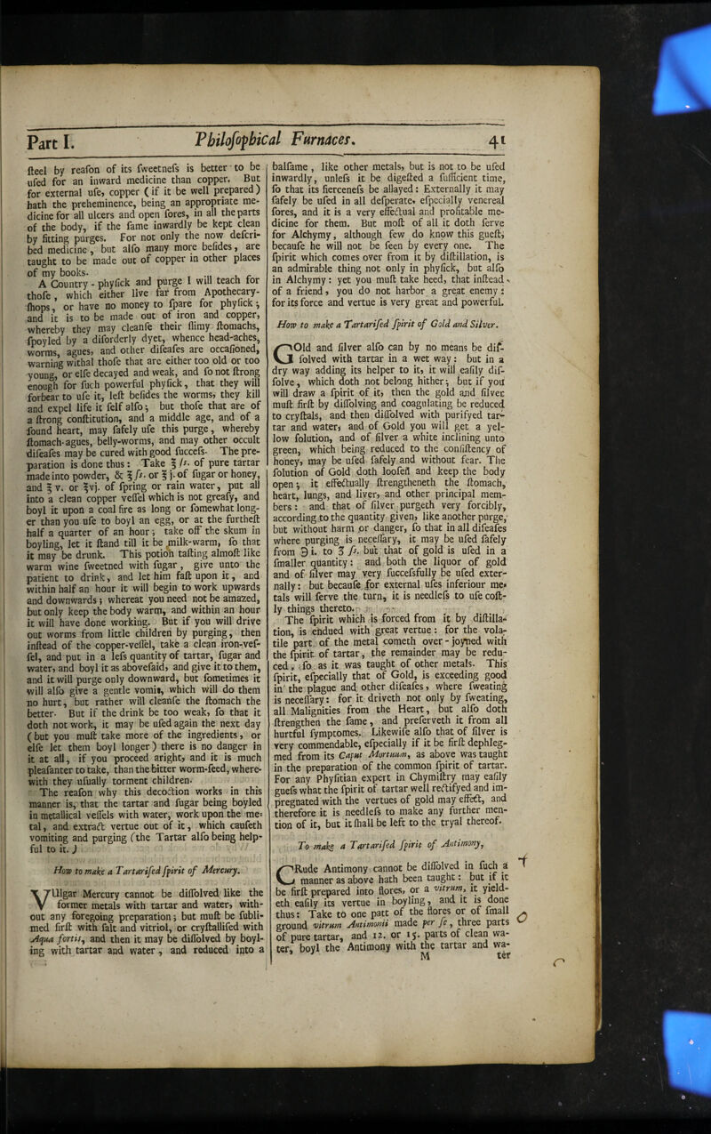 fteel by reafon of its fweetnefs is better to be ufed for an inward medicine than copper. But for external ufe, copper (if it be well prepared) hath the preheminence, being an appropriate me¬ dicine for all ulcers and open fores, in all the parts of the body, if the fame inwardly be kept clean by fitting purges. For not only the now defcri- bed medicine, but alfo many more befides, are taught to be made out of copper in other places of my books. » -n r A Country - phyfick and purge I will teach for thofe, which either live far from Apothecary- (hops, or have no money to fpare for phyfick ^ and it is to be made out of iron and copper» whereby they may cleanle their flimy Ifomachs, fpoyled by a diforderly dyet, whence head-aches, worms, agues, and other difeafes are occafioned, warning withal thofe that are either too old or too young, or elfe decayed and weak, and fo not ftrong enough for fuch powerful phyfick, that they will forbear to ufe it, left befides the worms, they kill and expel life it felf alfo ^ but thofe that are of a ftrong conftitution, and a middle age, and of a found heart, may fafely ufe this purge, whereby ftomach-agues, belly-worms, and may other occult difeafes may be cured with good fuccefs- The pre¬ paration is done thus: Take | A. of pure tartar made into powder, & 1 A- or ? j. of fugar or honey, and § V. or ^vj. of fpring or rain water, put all into a clean copper velfel which is not greafy, and boyl it upon a coal fire as long or fomewhat long¬ er than you ufe to boyl an egg, or at the furtheft half a quarter of an hour •, take off the skum in boyling, let it ftand till it be ^milk-warm, fo that it may be drunk. This potioh tailing almoft like warm wine fweetned with fugar, give unto the patient to drink, and let him fall upon it, and within half an hour it will begin to work upwards and downwards; whereat you need not be amazed, but only keep the body warm, and within an hour it will have done working. But if you will drive out worms from little children by purging, then inftead of the copper-veflel, take a clean iron-vef- fel, and put in a lefs quantity of tartar, fugar and water, and boyl it as abovefaid, and give it to them, and it will purge only downward, but fometimes it will alfo give a gentle vomit, which will do them no hurt, but rather will cleanfe the ftomach the better. But if the drink be too weak, fo that it doth not work, it may be ufed again the next day ( but you mull take more of the ingredients, or elfe let them boyl longer) there is no danger in it at all, if you proceed aright, and it is much pleafanter to take, than the bitter worm-feed, where¬ with they ufually torment children. The reafon why this decodion works in this manner is, that the tartar and fugar being boyled in metallical veflels with water, work upon the rae-- tal, and extrad vertue out of it, which caufeth vomiting and purging fthe Tartar alfo being help¬ ful to it.) Hovd to make a Tartarifed ffirit of Mercury, Vulgar Mercury cannot be dilTolved like the former metals with tartar and water, with¬ out any foregoing preparation; but muft be fubli- med firft with fait and vitriol, or cryftallifed with jiqua fortis,, and then it may be dilTolved by boyl¬ ing with tartar and water, and reduced into a balfame , like other metals, but is not to be ufed inwardly, unlefs it be digefted a fufScient time, fo that its fiercenefs be allayed: Externally it may fafely be ufed in all defperate, efpecially venereal fores, and it is a very effedual and profitable me¬ dicine for them. But moft of all it doth ferve for Alchymy, although few do knpw this guefti becaufe he will not be feen by every one. The fpirit which comes over from it By diftillation, is an admirable thing not only in phyfick, but alfo in Alchymy: yet you muft take heed, that inftead v of a friend, you do not harbor a great enemy i for its force and vertue is very great and powerful. How to make a Tartarifed fpirit of Cold and Silver. Gold and filver alfo can by no means be dif- folved with tartar in a wet way: but in a dry way adding its helper to it, it will eafily dif- folve, which doth not belong hither \ but if yout will draw a fpirit of it, then the gold and filver muft firft by diflblving and coagulating be reduced to cryftals, and then dilTolved with purifyed tar¬ tar and water, and of Gold you will get a yel¬ low folution, and of filver a white inclining unto green, which being reduced to the confiftency of honey, may be ufed fafely and without fear. The folution of Gold doth loofefl and keep the body open*, it efFecftually ftrengtheneth the ftomach, heart, lungs, and liver, and other principal mem¬ bers: and that of filver ^purgeth very forcibly, according to the quantity given, like another purge,- but without harm pr danger, fo that in all difeafes where purging is necefiary, it may be ufed fafely from 9 i. to 3 A* but that of gold is ufed in a fmaller quantity: and both the liquor of gold and of filver may''very fuccefsfully be ufed exter¬ nally: but becaufe, for external ufes inferiour me* tals will ferve the turn, it is needlefs to ufe coft- ly things thereto, p 3T -j- The fpirit which is forced from it by diftilla¬ tion, is ehdued with great vertue; for the vola;- tile part, of the metal cometh over-joyned with the fpirit of tartar, the remainder may be redu¬ ced, ifo as it was taught of other metals. This fpirit, efpecially that of Gold, is exceeding good in' the plague and other difeafes, where fweating is necefiary: for it driveth not only by fweating, all Malignities from the Heart, but alfo doth ftfengthen the fame, and preferveth it from all hurtful fymptomes. Likewife alfo that of filver is very commendable, efpecially if it be firft dephleg- med from its Caput Mortuum, as above was taught in the preparation of the common fpirit of tartar. For any Phyfitian expert in Chymiftry may eafily guefs what the fpirit of tartar well redifyed and im¬ pregnated with the vertues of gold may eff^, and therefore it is needlefs to make any further men¬ tion of it, but it ftiall be left to the tryal thereof- To make Tartarifed fpirit of Antimony, CRude Antimony cannot be diflblved in fuch a manner as above hath been taught: but if it be firft prepared into flores, or a vitrum, it yield- eth eafily its vertue in boyling, and it is done thus: Take to one patt of the flores or of fmall ground vitram Antir^o^ii made fe ^ three parts of pure tartar, and 12. or 15* paits of clean wa¬ ter, boyl the Antimony with the tartar and wa- M ter