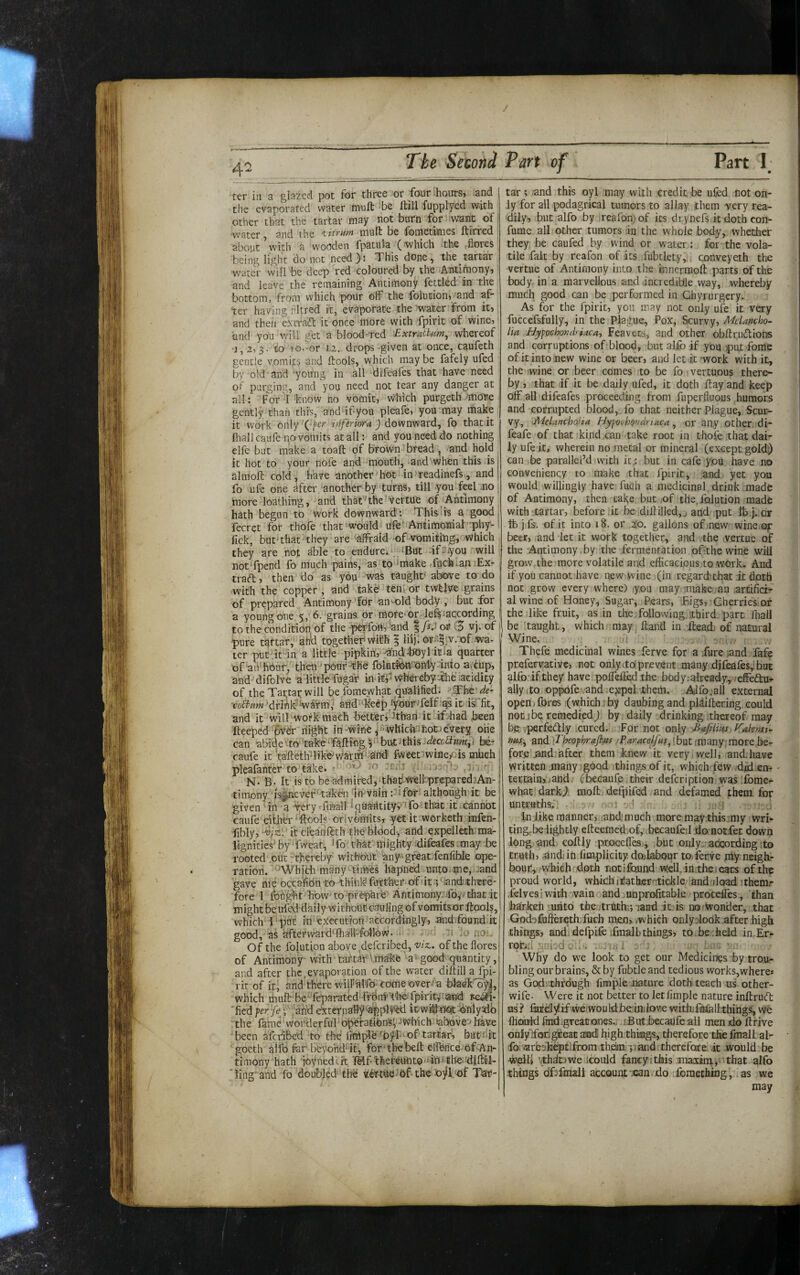 ter in a glazed pot for three or four honrsj and the evaporated water muft be ftill fopplycd with other that the tartar may not burn for want of; ■water and the 'iitYUMt muft be fometimes ftirred about’with a wooden fpatula_ (which the -fiores being light do not need ): This done, the tartar water will be deep red coloured by the Antimony, and leave the remaining Antimony fettled in the bottom, from which pour off the folucion, and af ter having rltred it, evaporate the water from_ it, and then extraft it once inore with fpirit of wine, and you will get a blood-'red ■■ExtrutUm, whereof •1,2,3. to fo-^or 1.2. drops given at once, caufeth gentle vomits and ftools, which may be fafely ufed by old and -young in all difeafes that have need of purging, and you need not tear any danger at ail: Ford know no vomit. Which purgeth more gently than this, and ifyou pleafe, you may make it work only 'C'f'c? irfferiora ) downward, fo that it foall caufe novoinits at all: and you need do nothing elfe but make a toafl: of brown bread, and hold it hot to your nofe and mouth, mnd When this is j almoft cold, have another hot in >readinefs, and! fo ufe one after another by turns, till you feel .no more loathing, and thSt'^the vertue of iAntlmony hath begun to work downward : This its a good fecret for thofe that‘would Ufe* Antimomal'phy-‘ fick, but‘that they are -afFrald of-vomiting, which they are not able to endure. iBut df-dyou will notTpend fo much pains, as to ‘make .Aichmn :Ex- i trad, then do as you was taught’ above to do with the copper, and tak^ ten i or twtlvre .grains of prepared Antimony’for an Mold body , but for a young one 5, 6. grains or'morc'or lefs^according . to the condition of the perfoo, -and ^fs.i or 3 vj. of \ pure tartar,'ah'd togetheri WiEh ^ liij; or-^.^w/of .wa- ; ter put it in a little pipkih, ^ndfJOyl itia quarter of'aii'hbuf, then‘pour^Ke folutibttimlyduto a.iup, and difolve a little fugar in ItA Whereby:^lie iacidicy ; of the Tartar will be fomeyvhat qualified. ^The de- , MriAk'WSrm; aHd^keejo^fyourTelf^qait irfit, , and it wilf work much better,'’Than it if:had been fteeped ' Aydr night in-wine js^hichufiot) every one , can abi'de'-to take'foiling p'butJthis ^fcc^fKm,. be- ’ caufe it taftethTlike^v/arm '-aind Iweet wine/Dis mhch pleafonter to’take. >-'1' N. B- It is tDbe admired,‘thad.weli'-preparedjAn- timony i%iievef‘takei-i In'vain :^i for although it be given -in -a -^ery rfmall iciuailtity, 'fo that it cannot caufe either •■ftbols orivomits, yet it worketh infen- iibly, •'U/^'.'itcleanftth the blood-, and expellech ma¬ lignities’by'Tweat;, To''that mighty-difeafes may be rooted ,out “t.hereby without any -great fenfihle ope¬ ration.''AVhjth many- times hapned unto.me, jand gave me occalibn-to thinly further of dt p .and-thtre* fore 1 fought hbw'to prepare'Antimony-fo,/that it might beufed daily without caul-ing of vomits or ftools, which f put in execution accordingly, and found, it I good, as afterward'fhall-follow. ^ io no;. ! Of the folution above deferibed, 'viz., of the flores of Antimony with tartar Vmake a-good-quantity, I and after the, evaporation of the water diltill a fpi-j l it of it, and’there wijPhlfo comeover-a bkekfoyl,! which muft be^feparated fidrmXheilpirityand soah-j 'fled per/e- • 'and eXternaHy'applV^d itwitflfist b'fiilydbj the fame wot’derful operaAons^ ^Which labove -bavei been afci-ibed to the fmipld fofl-vof tartar, but'i-it| goeth alfo fer' beyohddt, for the bell eflhrice of-An- timony hath joyneddt MfthercUnto-iinttbedilMl- Tiug and fo doubled the verfoefof the Jojll rif Tar¬ tar ; and this oyl may with credit be ufed not on¬ ly for all podagrical tumors to allay them very rea¬ dily, but alfo by reafom of its drynefs it doth con- fume all other tumors in the whole body, whether they be caufed by wind or water: for the vola¬ tile fait by reafon of its fubtlety, conveyeth the vertue of Antimony into the innermoft parts of the body in a marvellous and .incredible way, whereby much good can be performed in Ghyrurgery. As for the fpirit, you may not only ufe it very fuccefsfully, in the Plague, Pox, Scurvy, Melancho¬ lia Bypochondriacay Feavots, and other obftrudlions and corruptions of blood, but alfo if you )put fome of it into new wine or beer, and let it -work with it, the wine or beer comes to be fo vertuous there¬ by , that if it be daily ufed, it doth flay and keep off all difeafes proceeding from fuperfluous humors and corrupted blood, fo that neither Plague, Scur¬ vy, ‘Melancholia BypothQndriaca, or any Other di- feafe of that kind can take root in thole that dai¬ ly ufe it, wherein no metal or mineral (except gold^ can be paralleled with it.: but in cafe you have no eonveniency to make that fpirit, and yet you would willingly have fuoh a medicinal drink made of Antimony, then take but of the,folution made with tartar, before ,it be diili]]ed,j and put tbj. or tb j fs. of it into 18. or 20. gallons of -.new wine of beer, and let it work together, and the vertue of the Antimony,by the fermentation ofithe wine will grow.the more volatile and efficacious to work. And if you cannot have new wine (in regard, that it doth not grow every where) y.ou may -make an artifici¬ al wine of Honey, Sugar, Pears, Bigs, Cherries, or the like fruit, as in the following, third part fliall be taught, which may Hand in Head) of natural Wine. Thefe medicinal wines ferve for a fure .and fafe prefervative, not only (to. prevent many .difeafes,! but ^Ifo'if they have poffelfod the body;already,^effeau+ ally I to oppofe .and. ejapQl-them. Alfo. all external openj fores (which: by daubing and pldiftering could not 1 be remedied; by daily drinking thereof may be .^erfecilly .cured. For not only Ea/iims Valenti- wis, and E'heofhrajhfps /Paracelfus^[bnt (many;raore be¬ fore mid fofter them knew it very.well, and.have yvritten many good things of it, which few dfo en¬ tertain,) and ^becaufp their defeription was;£bme^ what dark; moft defpifed and defamed them for untruthsr. 5 s fn like manner,.;andt much more may this :my vvri'- tingrbe lightly efteemeffof, .becaufed do notfet down long and coftly proceffes., but only. acicording ;to truth, ^ndiin fmipUcicy dojlabour to,ferve niy neigh¬ bour;, which doth notifound well.in the. ears of the proud world, whichnJather-tickle andnlqad Jthemr .ielves ■ with vain and mnprofttable proceffes, than harkeh riiiito the jtrtithr,-land it is noiwonder, that God-3fufiercthTuch men, .which only^look after high things, andidefpifeifmall)things, to,be;held in.Er- ror>2 .j.:-. . .. i ; ; Why do we look to get our Medicines by trou¬ bling our brains, & by fubtle and tedious works,where* as God.'.thfdugh fimpie nature doth, teach us other- wife- Were it not better to letfimple nature inftru(ft us ? fixfwe.'would be in.iove withifmia 11.things, we flianld find^greationes., fBut>becaufeall men do ftrive onlyffod^eat andi high thinags, therefore the fmall al¬ fo. aresh^tlfrom them jiiand: therefore /it would be ■weill vthdtjweilcould fancyithis maxirn.,.’that alfo ;things dfsfmall account'.can . do foraeduDg, as we may