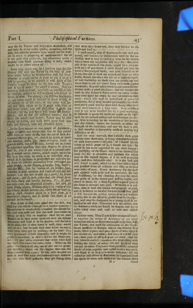 may fee by Tartar and defprc^ble Antimony, and not only fo many coals, glaffes, materials,-and the like, but alfo the pretious time would not be waft¬ ed fo much in preparing of medicaments: for all is not gold that gliftereth, but oftentimes under a homely coat fome glorious thing is hid j which ought to be taken notice of. Some may objcd why do I t^ach to joyn the An¬ timony firft with the Tartar 'by the help of com¬ mon water before its fermentation with the wine : whether it would not be as good to put it in of it felf in powder, or to dilTolve it with fpirit of fait ‘fwhich would be ealier to do than with Tartar) and fo let ft work? To which I anfwer, that the working wine or drink, receiveth'no.metallical calx or folution, unlefs it be firft prepared with tartar or fpirit of wine. For although you .diflbive Antimony, or any other metal or mineral’in fpirit of fait, or of vitriol, or of fait nitre, or any other acid' fpi¬ rit, and then 'think to let it ,wprk with^wine or .any other drink, you will ^od'-:that itj^oth not iucceed ; for the acid fpirit'will 'hinder die fermen- ) tation, and let fall‘ the dilfolred metals, and fp-'. fpoyl the work; and befides^ Tartar may be ufed • among all drinks, and doth more agree with ones tafte and ftomach, than any corrolive fpirit. ' . In the fame mgnner as was tpght of Antimony , other min^^ls and metals alfo' may be fitly joyned : wi^ wine or other drinl5,‘anji the |Ufe qf fgch Ah' timonial wine is t)iis, wz,. that-it be drank at meals and betwixt meals Uke. other ordinary drink to ouench thirft, but for that, itmuft not be drank 'in a.greaten quantity, than .that Nature be iable;to bear it. For if you would drink ;of it immp^erjate- ■ ly, it would excite vomits, .whfch ought nptitqjje, , ior ip is but only to work iu infenlibje ,way, j which ifitbe.done, it preferimth npt ohly-fihe-.bo¬ dy from all direafes proceeding from cbrruptjed jpu pure blo^d. as .the Plague^,,,Leprqfy,. Pox^ %,uijvy, and the ’trke, but by reafon of jta hid,^enjbgat, whereby-it doth -cpnfume and expel all qvjif aRd l^lt humors ( as the Aun -dryeth ,UP a pool) by-A^eat and urine, apd fo doth unburth^n thp blopd fifom fuch ’lharp and hurtfpl hupprs, At.dpth pot only cure the aboy^faid^ dif^fes, but ,alfp. all open fores,, ulcers, fftulaes,'vV^hfh b.y, 9^jthe bHperfluity of fplt bpmors.can ^admit -of^no healing, ] and it doth djfpatch .th^m in a ftiort ,tnne ,in a| wonderful manner, and bo .firmly that,theye is no. rsjlapfe to be feared. V . j This drink .is:;nolyonl.y good for the iick, ibut' atfoifor tltenwhole fthough iin a Imaller quantity.^ becaufe that ■ it wonderfully - cleanfeth the. wholbj bo- tly, and you meed not fear theileaft hurt.leitheniii young or old-, bck or heakhyn uAnd letino^ man ^mble at it, that many ignorant men do.defarte Antimony and bold it toibe poyfon,,'and .forbid; it to be ufedfor if they knew it iwell, they would not do fo^ but becaufe fuch men .know no. more, than what they-get by reading, * or by hear-fay., ^ they pronounce a falfe fenfence - and |t might .be jepiyed unto them, asxlid to the Shooeiina- ker j futor ultra. cre^idatn/'.JsoX, what what lhali we fay ? Nun bmms fert omnia^itlfus. WhemaniAfs ^fter his death doth rot,-out'Of the carcafk .grow- etli Beetles, which can fly a higher than the Afs •from whence they camey In the «.like manner we wifh it may fare with the|haters of royal Antimo¬ ny, viz.. that their poftericy .may. get feeing icyes, 43 and what they knowi not,,they may forbear to de- fpife and feoff at. 1 muftconfefs, that if Antimony be'not well pre¬ pared, and befides, be indifcreetly ufed by the un¬ skilful, that it may prejudice a man. in bis health, which even the vegetables alfo may do. Buttore- jeft it by reafon of the abufe, would be a very uu- wife aft : If perchance a child fliould get into bis hand a'’fliarp-edged knife, and hurt himfelf or .o- thers,.ibecaufe it doth not nnderftand ihow to ufea knife, fhouid therefore riie ufe of a knife be rejeft- ed and forbidden to thofe that are grown up and knowhow to ufe it? Good fliarp tools make a good workman , fogood quick working and powerful me¬ dicines maike a goodphylitian ; and'the fharper the tool is,'the fooner a ftone-carver or other crafts- raammay fpoyl his work by one cut which he doth amifs: which alfo muft be underftood of powerful rnedicines, for if they 'be ufed pertinently, in a Ihorc time .more good may^be done with them/'than w'itli weak medicaments in a long time- Nowas afliarp tool is not to be handled but by a good workman. To likewife a powerful medicine Ought to-be mah- ' aged :by an underftanding.nnd confeientious phyfiti- an,. whoiaccording Che condition of tbe -perfoii, and die. difeafe, knows « 'to increafe. or^aliate thfe ■ftrengch of the medicine, and not'’by fufti a pn^, as doth miniftcr dt dgnoraritly without making any difference at alll. v .■ . uft. •Let! no man marvarl, Chat I aferjbe Tuch great vertnes unto AntimAny, i.t'beingiabundaitlyonrrc'lf- ed with th&fr^mumens.olgoldlri'^fi I {honld fay teh -times as much .more of litj .1 Ihould nbr praife is not to be expreffed by any mans ffongue'; for purifying ofthe)blood, there isi no mineral-like ,unto it.*, for it cleanfeth and purifietb the whole man in the higheft degree, if it be well prepared -.andithen difcreetly-ufed- It is the -belt and next friend to gold, which by the farae'^ allbds freed tandppuEified from all addition and filth, as we faid .e.ven jiow,oof man. Every Antimony for the moft part agreeth -with gold and its medicine; forlout of Antimony, by the cleanfing Art may -be made 'firm,geld, as in thoTburtbpart Ihsfll-be taught, and which .is more, by a dong digeftibn? a'lgood part of ‘theTameds changed into gold. Whereby it is evi¬ dent, that, it hath the iriature and property of gold, and iit is-better to.be ufed fora median»'than gold it felf, becaufe the golden vertue is as jet volatile iin/this,' but ih the btbenis g'rown 'fixed and compac- ited,,andomay be-compared to a young child in re- ifpeft ofan old riian.' Therefore it-is ftiy advice, that :in Antimony medicine fliould be fought, and not to .trifle atyay .time and: acoft in vain and ufelefs things. . Further , note,. That if you defire tb contraft near¬ er together the vertue of Antimony or any other mineralor^metal, as/^ove was taught toTe done with ,the Tartar.; lyou mulli'by.ijekhalation of Vhe-'fuper- ffluous moi'fture.iniBalneov reduce the folution to a •honey-ithick.liqoor-, .and pour fpirifjof wine upon it -for tbiextraft, and'within -few^days it wilTbe very red;, then I pour it off andu pour on other, • and let this’Ijk’ewife extraft : continue this proceeding with fhifting-the fpirit of wine,tstill the- fpirit of wine can. get .nb-more Tinfturej then putall tfie coloured fpirit of witie together into aglafs iwitH a long neck, and digeft it To long.'in’a.warm Balneum, till the coloubior bbft ellence of Antimony be fepa'rated from the Tpirit-of wine, and fettled to the tottom like a M 2 blood