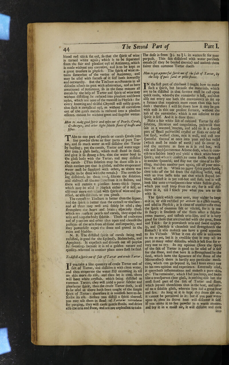 ♦ 44 blood red thick fat oyl, fo that the fpirit of wine is turned white again; which is to be feparated from the fair and pleafant oyl of Antimony, which is made without any corrofive, and is to be kept as a great treafure in phyfick. The fpirit of wine re¬ tains fomewhat of the vertue of Antimony, and may be ufed with fuccefs of it felf both inwardly and outwardly. But the Tindure as a Panacea in all difeafes adeth its part with admiration, and as here mentioned of Antimony, fo in the fame manner all metals by the help of Tartar and fpirit of wine may without diftilling be reduced into pleafant and fweet oyles, which are none of the meaneft in Phyfick: for every knowing and skilful Chymift will eafily grant, that fuch a metallical oyl, as without all corrofives out of the grofs metals is reduced into a pleafant efience, cannot be without great and Angular vertue. flow to make good Jfirit and oyles out of Pearlsj Corals^ Crabs-eyes^ and other light folnble fiones of beafis and fijhes. TAke to one part of pearls or corals (made into fine powder three or four parts of pure Tar¬ tar, and fo much water as will dilTolve the Tartar by boyling^ put the corals, Tartar and water toge¬ ther into a glafs body, which mult ftand in fandj and give it fo ftrong a fire, that the water boyl in the glafs body with the Tartar, and may dilTolve the corals- (This folution may be done alfo in a clean earthen pot that is glafed, and the evaporated Water mult be fupplyed with other,) as above was taught to be done with the metals.) The corals be¬ ing difiblved, let them cool, filtrate the folution, .and abltrad all the moldure from it in Balneo, and there will remain a pleafant honey-thick liquor, which may be ufed in Phyfick either of it felf, or elfe once more extracted with fpirit of wine and pu¬ rified, or elfe diltilled, as you pleafe- The extraft or Tindure is better than the liquor, and the fpirit is better than the extrad or tindure : and all three may well and fafely be ufed } they ftrengthen the heart and brain ; efpecially thofe which are made of pearls and corals, they expel the urin and keep the body foluble. Thofe of crabs eyes and of pearches and other hihes open and cleanfethe palTages of the urin from all flime andimpurity, and they powerfully expel the Hone and gravel in the reins and bladder- ^ N. B. The diltilled fpirit of corals being well redified, is good for the Epilepfy, Melancholy, and Apoplexy. It expelleth and driveth out all poyfon by fweating, becaufe it is of a golden nature and quality, whereof in another place more lhall be faid. To difiill a fpirit out of fait of Tartar and crude Tartar. i *■ IF you take a like quantity of crude Tartar and of fait of Tartar, and dilTolve it with clean water, and then evaporate the water Itill skimming it, till no skin more ,do rife, and then let it cool, there will Ihoot white cryftals, which being diltilled as common Tartar, they wiU yield a purer fubtler and pleafanter fpirit, than the crude Tartar doth, in all to be ufed as above hath been taught of the Ample fpirit of Tartar: therefore it is needlefs here to de- fcribe its ufe. Before you diftill a fpirit thereof, you ntay ufe them in Head of Tartarus vitriolatus for purging, they will caufe gentle ftools, and drive alfo the urin and ftone, and are not unpleafant to take- The dofe is from 91- to ^ i. in waters fit for your purpofe. This fait difiblved with water purifieth metals (if they be boyled therein) and maketh them fairer then common Tartar doeth- How toget apowerful fpirit out of the fait of Tartar by the help of pure fund or peble-flones. IN the firft part of this book I taught how to make fuch a fpirit, but becaufe the materials, which are to be diltilled in chat furnace mull be call upon quick coals, whereby the remainder is loft, and that alfo not every one hath the conveniency to fet up a furnace that requireth more room than this here doth : therefore I will fet down how it may be got with eafe in this our prefenc furnace, without the lofs of the remainder, which is not inferior to the fpirit it felf. And it is done thus: Make a fair white fait of calcined Tartar by dif- folution, filtration aud coagulation, pulverife that fait in a warmed morter, and add to it a fourth part of fmall pulverifed cryftal or flints or only of fine fand, walhed clean, mix it well, and call one fpoonful thereof at once into your red-hot velTel (which mull be made of earth) and fo cover it, and the mixture as foon as it is red hot, will rife and boyl (as common Allome doth, when it com- eth to a fudden heat) and yield a thick white heavy fpirit and when it ceafeth to come forth, then call in another fpoonful, and ftay out the timeof its fet¬ tling, and then another part again, till all your mix- . Cure be call in. When no more fpirit goeth forth, then take off the lid from the diftilling veflel, and with an iron ladle take out that which ftayed be¬ hind, whileft it is yet red-hot and foft, and it will look like unto a tranfparent clear white fufible glafs, which you muft keep from the air, for it will dif- folve in it, till I teach you what you are to do with it. The fpirit which came over, may either be kept as it is, or elfe redified per arenam in a gtefs retort, and ufed in Phyfick •, it is clean of another taftc than the fpirit of common fait or vitriol, for it is not fo lharp-, it fmelleth of the flints after a fulphu- rebus manner, and tafteth urin-like, and it is very good for thofe that are troubled with the gout, ftone and Tifick: for it provoketh urin and fweat mighti¬ ly, and (becaufe it cleanfeth and ftrengthneth the ftomach) it alfo maketh one have a good appetite to his Viduals What it can do elfe is unknown to me as yet, but it is credible that it may ad its part in many other difeafes, which is left free for e- very one to try- In my opinion (fince the fpirit of the fait of Tartar is good to be ufed of it felf for the ftone, and that here it is ftrengthned by the fand, which have the fignature of the ftone of the Microcofme) there is hardly any particular medi¬ cine, which can go beyond it, but I leave every one to his own opinion and experience. Externally ufed, it quencheth inflammations and maketh a pure skin, &c. The remainder, which I bid you keep, and looks like a tranfparent clear glafs, is nothing elfe but the moft fixed part of the fait of Tartar and flints, which joyned themfelves thus in the beat, and turn¬ ed to a foluble glafs, wherein lyes hid a great heat' and fire. As long at it is kept dry from the air, it cannot be perceived in it: but if you pour water upon it, then its fecret heat will difeover it felf. If you make it to fine powder in a warm morten and lay it ii^ a ^oift ^ir, it will difiblve and melt into 1