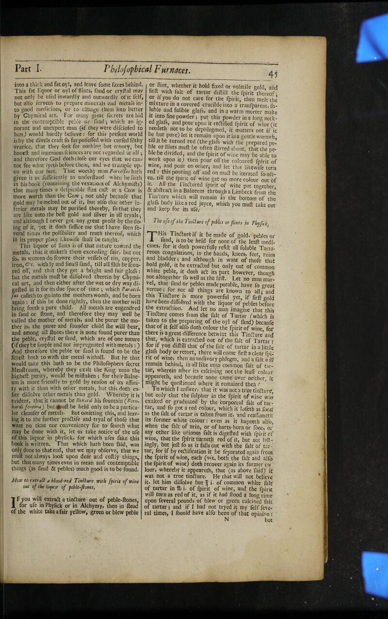 into a thick and fatoyl, and leave fome feces behind. This fat liquor or oyl of Hints, fand or crydal may not only be ufed inwardly and outwardly of it fclf^ to good medicines, or to change them into better by Chymical art. For many great ferrets are hid in the contemptible pebie or fand •, widt h an ig¬ norant and unexpert man (if they were difclofed to him^ would hardly believe: for this prefent world is by the divels craft fo farpolIelTed with curfed filthy avarice, that they feek for nothing but money, but honeft and ingenious fciences are not regarded at all ^ and therefore God doth dole our eyes tliat we can: not fee what lyeth before them, and v\e trample up¬ on with our leet. That worthy manhath given it us fufficiently to underfland when lie faith , in his book (containing the vexations of Alchymills) that many times a dcfpicable Hint caP: at a Covv is more worth than the Cow ^ not ohly becaufe that gold may be melted out of it, but alfo that other in¬ ferior metals may be purified thereby, fo that they are like unto the bell gold and filver in all tryals^ I and although I never got any great profit by thedo= ing of it, yet it doth fuffice me that I have feen fe- j veral times the poflibility and truth thereof, which in its proper place Kkewife (hall be taught. 1 This liquor ot Hints is of that nature tovvard the metals, thacitraaketh them exceeding fair, but not fo, as women do fcowre their veflelsof tin, copper, iron, with ly and fmall fand, till all filch be fcou- red off, and that they get a bright and fair glofs: but the metals mult be diffblved therein by Chymi¬ cal art, and then either after the wet or dry way di- gefted in it for its due fpace of time ; which Paracel- Jus calleth to go into the mothers womb, and be born again : if this be done rightly, then the mother will bring forth a pure child. All metals are engendred in fand or ftone, and therefore they may well be called the mother of metals, and the purer the mo¬ ther is, the purer and founder child flie will bear, and among all Hones there is none found purer than I the pebie, cry Hal or fand, which are of one nature ' (if they be fimple and not impregnated with metals:) And therefore the pebie or fand is found to be tlje fitteH bath to walk the metal withall. But he that would take this bath to be the Philofophers fecret MenHruum, whereby they exalt ihe King unto the higheH purity, would be millaken ; for their Balne¬ um is more friendly to gold by reafon of its affini¬ ty with it than with other metals, but this doth ea- 1 fier dillclve other metals than gold. Whereby it is evident, that it cannot be Btnard his fountain (/Zrrw- hardi fo'itina) but iPiuH be held only to be a particu¬ lar cleanfer of metals. But omitting this, and leav¬ ing it to the further pradlife and tryal of thofe that want no time nor conveniency for to fearch what j may be done with it, let us take notice of the ufe ' of this liquor in phyfick, for which ufes fake tHis i book is written. That which hath been faid, was only done to that end, that we may obferve, that we i muH not always look upon dear and coHly things, ' but that many times even in mean and contemptible ' things (as fand & pebles) much good is to be found. , How to extra^ a blood-red TinPture with fpirit of wine j out of the liquor of peble-fiones. IF you will extradl a tindlure out of peble-Hones, for ufe in Phyfick or in Alchymy, then in Head of the white take a fair yellow, green or blew pebie 4? or flint, whether it hold fixed or volatile gold, and hrlt with fait of tartar diHill the fpirit thereof- or ifybu do not care for the fpirit, then melt the luble and fufible glafs, and in a warm morter make It into fine powder; put this powder in a long neck¬ ed glafs, and pour upon it redlified fpirit of wine (it ncedeth not to be depblegmed, it matters not if it •n • L remain upon it in a gentle warmth, till It be turned red (the glafs with the prepared pe- bJe or flints muH be often Hirrcd about, that the pe¬ bie be divided, and the fpirit of wine may be able to work upon It) then pour off the coloured fpirit of wine, and poiir on other, and jet this likewife turn red : this pouring off and on miiH be iterated fo oft¬ en, till the fpirit ot wine get no more colour out of s' rintfturcd fpirit of vVine put together, & abHra<H in a Balnenm through a Limbeck from the Tineflure which will remain in the bottom of the glafs body like a red juyee, which you muH take out and keep for its ufe; The ufe of the findure of pebles or flints in Phyfli\. be made of gold, pebles or Land, is to be held for none of the leaH medi¬ cines, for it doth powerfully refiH all foluble Tarta- reous coagulations, in the hands, knees, feet, reins and bladder; and although in want of thofe that hold gold, it be extraded but Only out of common white pebie, it doth ad its part however, though not altogether fo well as the filH. Let no man mar¬ vel, that fand Or pebles made potable, have fo great tubings are known to ail; and this Tindure is more powerful yet, if firH gold have been djffolved with the liquor of pebles before we extradion. And let no man imagine that this Tindure comes from the fait of Tartar fwhich is taken to the preparing of the oyl of fand) becaufe that of it felf alfo doth colour the fpirit of wine, for there is a great difference betwixt this Tindure’and that, which is extraded out of the fait of Tartar : for if you diHill that of the fait of tartar in a little glafs body or retort, there will come firH a clear fpi- rit of wine, then an unfavory phlegm, and a fait \\il/ remain behind, in all like unto common fait of tar¬ tar, wherein after its calcining not the leaft colour appeareth, and becaufe none came over neither, it might be quellioned where it remained ^heh To which I anfwer, that it wasnotatrfletikdure' but only that the fulphur in the fpirit of wine was exalted or graduated by the corporeal fait of tar¬ tar, and fo got a red colour, which it Jofeth as foori as the fait of tartar is taken from it, and reaffiametli Its former white colour: even as it hapndh alfo, when the fait of Urin, or of harts-horn or foot, or any other like urinous fait Is digeHed with fpirit of wine, that the fpirit turneth fed of it, but nor hit- iDgly, but juH fo as it falls out with the fait of tar¬ tar, for if by redification it be! feparated again from the fpirit of wine, each (v/t. both the fait and alfo the fpirit of wine) doth recover again its former co lour, whereby it appeareth, that (as above faid) it was not_ a true tindure. He that will not believe it, let him dilTolve but | i. of common white fait of tartar in tb i. of fpirit of wine, and the fpirit will turn as red of it, as if it had Hood a long time upon feveral pounds of blew or green calcined falc of tartar; and if I had not tryed it my felf feve¬ ral times, I ffiould have alfo been of that opinion: N but