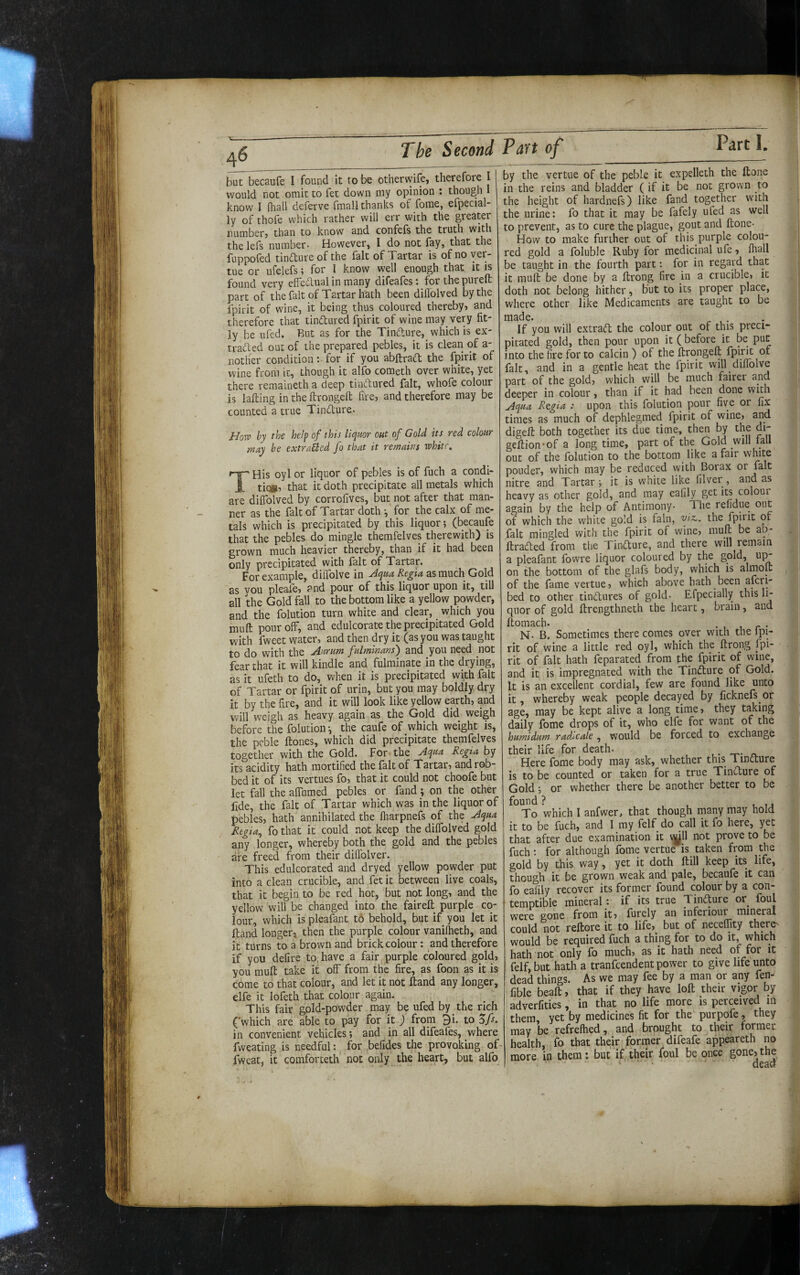 but becaufe I found it to be otherwife, therefore I would not omit to fet down my opinion ; though know I (hall deferve fmall thanks of fome, efpecial- ly of thofe which rather will err with the greater numberj than to know and confefs the truth with thelefs number- However, I do not fay, that the fuppofed tinfture of the fait of Tartar is of no ver- tue or ufelefs; for I know well enough that it is found very effedlual in many difeafes: for the pureft part of the fait of Tartar hath been dillolved by the fpirit of wine, it being thus coloured thereby, and therefore that tindured fpirit of wine may very fit¬ ly be ufed. Rut as for the Tindure, which is ex- traded out of the prepared pebles, it is clean of a- notlier condition: for if you abftrad the fpirit of wine from it, though it alfo cometh over white, yet there remaineth a deep tindured fait, whofe colour is lading in the ftrongeft fire, and therefore may be counted a true Tindure- Horv by the help of this liquor out of Gold its red colour may be extraUcd fo that it remains white. ' His oyl or liquor of pebles is of fuch a condi- tic», that it doth precipitate all metals which are diilblved by corrofives, but not after that man¬ ner as the fait of Tartar doth ^ for the calx of me¬ tals which is precipitated by this liquor; (becaufe that the pebles do mingle themfelves therewith) is grown much heavier thereby, than if it had been only precipitated with fait of Tartar. For example, diflblve in .Aqua Regia as much Gold as vou pleafe, and pour of this liquor upon it, till all the Gold fall to the bottom like a yellow powder, and the folution turn white and clear, which you muft pour off, and edulcorate the precipitated Gold with fweet water, and then dry it (as you was taught to do with the Aurum fulminans) and you need not fear that it will kindle and fulminate in the drying, as it ufeth to do, when it is precipitated with fait of Tartar or fpirit of urin, but you may boldly dry it by the fire, and it will look like yellow earth, and will weigh as heavy again as the Gold did weigh before the folution •, the caufe of which weight is, the peble Hones, which did precipitate themfelves together with the Gold. For the Aqua Regia by its acidity hath mortified the fait of Tartar, and rob¬ bed it of its vertues fo, that it could not choofe but let fall the aflumed pebles or fand \ on the other fide, the fait of Tartar which was in the liquor of pebles, hath annihilated the (harpnefs of the Aqua Rtgia^ fo that it could not keep the dilfolved gold any longer, whereby both the gold and the pebles are freed from their dilTolver. This edulcorated and dryed yellow powder put into a clean crucible, and fet it between live coals, that it begin to be red hoc, but not long, and the yellow will be changed into the fairell purple co¬ lour, which is pleafant to behold, but if you let it Hand longer, then the purple colour vanilheth, and it turns to a brown and brick colour: and therefore if you defire to, have a fair purple coloured gold, you mull take if off from the fire, as foon as it is come to that colour, and let it not Hand any longer, elfe it lofeth that colour again. This fair gold-powder may be ufed by the rich ('which are able to pay for it ) from 9i. to Zfs. in convenient vehicles; and in all difeafes, where fweating is needful: for befides the provoking of fweat, it comforteth not only the heart, but alfo by the vertue of the peble it expelleth the Hone in the reins and bladder ( if it be not grown to the height of hardnefs) like fand together with the urine: fo that it may be fafely ufed as well to prevent, as to cure the plague, gout and Hone- How to make further out of this purple colou¬ red gold a foluble Ruby for medicinal ufe, fliall be taught in the fourth part: for in regard that it muH be done by a Hrong fire in a crucible, it doth not belong hither, but to its proper place, where other like Medicaments are taught to be made. If you will extra(ft the colour out of this preci¬ pitated gold, then pour upon it ( before it be put into the fire for to calcin ) of the HrqngeH fpirit of fait, and in a gentle heat the fpirit will diffolve part of the gold, which will be much fairer and deeper in colour, than if it had been done with Aqua Rtgia : upon this folution pour five or fix times as much of dephlegmed fpirit of wine, and digeH both together its due time, then by the di- geHion'of a long time, part of the Gold will lall out of the folution to the bottom like a fair white ponder, which may be reduced with Borax or fait nitre and Tartar; it is white like filver, and as heavy as other gold, and may eafily^ get its coloui again by the help of Antimony- d he refidue out of which the white gold is fain, fiz,. the fpirit of fait mingled with the fpirit of wine, muH be alv HraCted from the TiniHure, and there will remain a pleafant Ibwre liquor coloured by the gold, u];^ on the bottom of the glafs body, which is almoH of the fame vertue, which above hath been aHri- bed to other tindures of gold- Efpecially this li¬ quor of gold Hrengthneth the heart, brain, and Homach. , r • N- B. Sometimes there comes over with the ipi- rit of wine a little red oyl, which the Hrong fpi¬ rit of fait hath feparated from the fpirit of wine, and it is impregnated with the Tindure of Gold. It is an excellent cordial, few are found like unto it, whereby weak people decayed by ficknefs or age, may be kept alive a long time, they taking daily fome drops of it, who elfe for want of the humidum radacale, would be forced to exchange their life for death- . • -r- ^ Here fome body may ask, whether this 1 indure is to be counted or taken for a true Tindure of Gold; or whether there be another better to be found ? , , , j To which I anfwer, that though many may hold it to be fuch, and I my felf do call it fo here, yet that after due examination it v|ill not prove to be fuch: for although fome vertue is taken from the gold by this way, yet it doth Hill keep its life, though it be grown weak and pale, becaufe it can fo eafily recover its former found colour by a con¬ temptible mineral: if its true Tindure or^ foul were gone from it, furely an inferiour mineral could not reHore it to life, but of neceffity there^ would be required fuch a thing for to do it, which hath not only fo much, as it hath need of for it felf, but hath a tranfeendent power to give life unto dead things. As we may fee by a man or any fen- fible beaH, that if they have loH their vigor by adverfities, in that no life more is perceived m them yet by medicines fit for the purpofe, they may be refrefhed, and brought to their former health, fo that their former difeafe appeareth no more in them: but if their foul be once gone,the ‘ ‘ dead