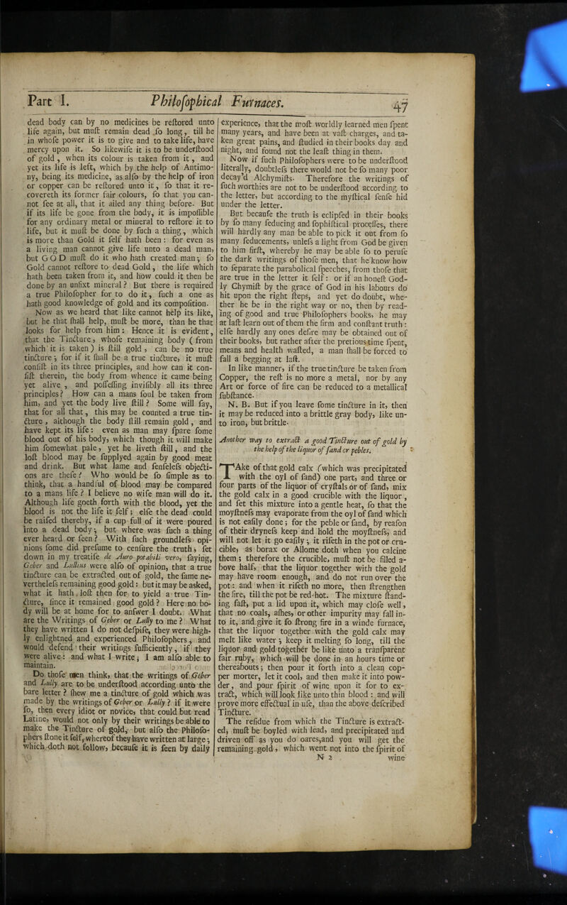 dead body can by no medicines be reftored unto life again, but mufl; remain dead .fo long, till he in whofe power it is to give and to take life, have mercy upon it. So likewife it is to be underftood of gold , when its colour is taken from it, and yet its life is left, which by the help of Antimo¬ ny, being its medicine, as alfo by the help of iron or copper can be reftored unto it, fo that it re- covereth its former fair colours, fo that you can¬ not fee at all, that it ailed any thing before. But if its life be gone from the body, it is impoftible for any ordinary metal or mineral to reftore it to life, but it muft be done by fuch a thing, which is more than Gold it felf hath been : for even as a living man cannot give life unto a dead man, but GOD muft do it who hath created man •, fo Gold cannot reftore to dead Gold, the life which hath been taken from it, and how could it then be done by an unfixt mineral ? But there is required a true Philofopher for to do it, fuch a one as hath good knowledge of gold and its compolition. Now as we heard that like cannot help its like, but he that fhall help, muft be more, than he that looks for help from him: Hence it is evident, that the Tindure, whofe remaining body ( from which’it is taken) is ftill gold, can be no true tindure for if it fliall be a true tindure, it muft confift in its three principles, and how can it con- lift therein, the body from whence it came being yet alive , and polTefling invilibly all its three principles? How can a mans foul be taken from him, and yet the body live ftill ? Some will fay, that for all that, this may be counted a true tin- dure , although the body ftill remain gold, and have kept its life: even as man may fpare fome blood out of his body, which though it will make him fomewhat pale, yet he liveth ftill, and the loft blood may be fupplyed again by good meat and drink. But what lame and fenfelefs objedi- ons are thefeWho would be fo limple as to think, that a handful of blood may be compared to a mans life ? I believe no wife man will do it. Although life goeth forth with the blood, yet the blood is not the life it felf; elfe the dead could be raifed thereby, if a cup full of it were poured into a dead body, but where was fuch a thing ever heard or feen ? With fuch groundlefs> opi¬ nions fome did prefume to cenfure the truth, fet down in my treatife de Auro potabili vero, faying, Gekr and Liilhus were alfo of opinion, that a true tindure can be extraded out of gold, the fame ne- verthelefs remaining good gold: but it may be asked, Vfhat it hathdoft then for to yield a true Tin¬ dure, lince it remained good gold ? Here no bo¬ dy will be at home for to anfwer I doubt* What are the Writings of Geher or Lully to me ? What they have written I do not defpife, they were high¬ ly enlightned and experienced Philofophers ^ and would defend ' their writings fufficiently, ’ if they were alive: and what 1 write j 1 am alfo able to maintain. ;f, ^ 'T‘i I r Do thofe nien think, that the writings oS jSeber and Lully are to be underftood according unto the bare letter ? (hew me a tindure of gold which was made by the writings of Geber or Lully ? if it were fo, then every idiot or novice, th&t could but read Latine, would not only by their writings be able to make the Tindure of gojd, but alfo the Philofo- phers ftone it felf, whereof they have written at large ^ which. doth not follow, becaufe it is feen by daily I experience, that the moft worldly learned men fpenC many years, and have been at vaft charges, and ta¬ ken great pains, and ftudied in their books day and night, and found not the leaft thing in them. Now if fuch Philofophers were to be underftood literally, doubtlefs there would not be fo many poor decay’d Alchymifts- Therefore the writings of fuch worthies are not to be underftood according to the letter, but according to the myftical fenfe hid under the letter. But becaufe the truth is eclipfed in their books by fo many feducing and fophiftical proceftes, there will hardly any man be able to pick it out from fo many feducements, unlefs a light from God be given to him firft, whereby he may be able fo to perufe the dark writings of thofe men, that he know how to feparate the parabolical fpeeches, from thofe that are true in the letter it felf: or if an honeft God¬ ly Chymift by the grace of God in his labours do hit upon the right fteps, and yet do doubt, whe¬ ther he be in the right way or no, then by read¬ ing of good and true Philofophers books, he may at laft learn out of them the firm and conftant truth : elfe hardly any ones defire may be obtained out of their books, but rather after the pretious time fpent, means and health wafted, a man fhall be forced to fall a begging at laft. In like manner, if the true tinfture be taken from Copper, the reft is no more a metal, nor by any Art or force of fire can be reduced to a metallical fubftance. N. B. But if you leave fome tincture in it, then it may be reduced into a brittle gray body, like un¬ to iron, but brittle- Another way to extract a good Tindure out of gold by the help of the liquor of fand cr pebles. TAke of that gold calx (which was precipitated with the oyl of fand) one part, and three or four parts of the liquor of cryftals or of fand, mix the gold calx in a good crucible with the liquor, and fet this mixture into a gentle heat, fo that the moyftnefs may evaporate from the oyl of fand which is not ealily done; for the peble or fand, by reafbn of their drynefs keep and hold the moyftnefs, and will not let'it go eafily • it rifeth in the pot or cru¬ cible, as borax or Allome doth when you calcine them; therefore the crucible, muft not be filled a- bove half, that the liquor together with the gold may have room enough, and do not run over the pot: and when it rifeth no more, then ftrengthen the fire, till the pot be red-hot. The mixture ftand- ing faft, put a lid upon it, which may clofe well, that no coals, afties, or other impurity may fall in¬ to it, and give it fo ftrong fire in a winde furnace, that the liquor together with the gold calx may melt like water *, keep it melting fo long, till the liquor and gold together be like unto a tranfparent fair ruby, which will be done in an hours time or thereabouts; then pour it forth into a clean cop¬ per morter, let it cool, and then make it into pow¬ der, and pour fpirit of wine upon it for to ex- tradl, which will look like unto thin blood : and will prove more effedual in ufe, than the above deferibed' Tinfture. The refidue from which the Tinfture is extraft- ed, muft be boyled with lead, and precipitated and driven off as you do oares,and you will get the remaining, gold, which went not into the fpirit of