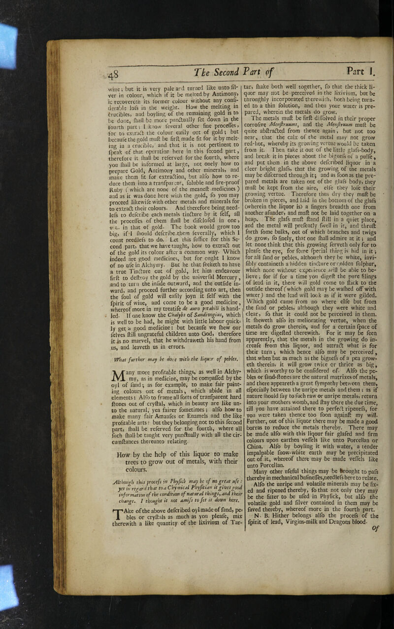 wine but it is very pale ard turned like unto fil Ver in colour, which if it be melted by Antimony? ic recoverech its former colour without any confi- derablc lofs in the weight. How the melting in fvucibles, and boyling of the remaining gold is to be done, fhall be more pnp.aiually fet down in the fourth part; I know leveral other fine procefies? for to exiraft the colour ealily out of gold; but becaule the gold mufi: be firlt made fit for it by melt¬ ing in a crucible, and that it is not pertinent to fpeak of that operation here in this fecond part, therefore it lhall be referved for the fourth, where you lhall be informed at large, not onely how to prepare Gold, Antimony and other minerals? and make them fit for extradtion, but alfo how to re¬ duce them into a tranfpar ;nr, foluble and fire-proof Ruby ( which are none of the meanefl: medicines ) and as ic was done here with the gold, fo you may proceed likewife with ocher metals and minerals for to extrad their colours. And therefore being need- lefs to deferibe each metals tindure by it felf, all the procefies of them fiiall be difclofed in one ? v-z.. in that of gold. The book would grow too big, if’I fiiould deferibe-them feverally, which 1 count needlefs to do.. Let this fuffice for this Se¬ cond part? that we have taught, how to extrad out of the gold its colour after a common way. Which indeed are good medicines, but for ought I know of no ufe in Alchymy. But he that feeketh to have a true Tindure cut of gold, let him endeavour firft CO deftroy the gold by the univerfal Mercury, and to turn the infide outward, and the outfide in¬ ward? and proceed further according unto art, then the foul of gold will eafily joyn it felf with the fpirit of wine, and come to be a good medicine, whereof more in my treatife de auro potabili is hand-1 » led. If one know the Chalybs of Sandivogius^ which | is well to be had, he might with little labour quick: ly get a good medicine: but becaufe we Ihew our felves ftill ungrateful children unto God? therefore it is no marvel, that he withdraweth his hand from us, and leaveth us in errors. what farther may be dot e rvith the liquor of pebles. Many more profitable things, as well in Alchy¬ my, as in medicine, may be compafled by the oyl of fand *, as for example, to make fair paint¬ ing colours out of metals, which abide in all elements: Alfo to frame all forts of tranfparent hard ftones out of cryftal, which in beauty are like un¬ to the natural, yea fairer fometimes; alfb how to make many fair Amaufes or Enamels and the like profitable arts: but they belonging not to this fecond part? lhall be referved for the fourth, where all fuch (hall be taught very punftually with all the cir- eumftances thereunto relating. How by the help of this liquor to make trees to grow out of metals, with their colours. yllthongh this procefs in Phyftck may be of no great ufe : yet ui regard that toaChymical Phyjitian it gives good information of the condition of natural things, and their change. I thought it not amifs to fet it down here. TAke of the above defciibed oylmade of fand? pe: bles or cryftals as much as you pleafe, mix therewith a like quantity of the lixivium of Tar¬ tar? lhake both well together, fo that the thick li¬ quor may not be perceived in the lixivium, but be throughly incorporated therewith, both being turn¬ ed to a thin folution, and then your water is pre¬ pared, wherein the metals do grow. The metals mull be firft difiblved in their proper corrofive Menflruums^ and the Menfirmm mult be quite abllrafled from thence again, but not too near, that the calx of the metal may not grow red-hot, whereby its growing vertue would be taken from ic. Then take it out of the little glafs-body, and break it in pieces abont the bignefs of a pulfe, and put them, in the above deferibed liquor in a deer bright glafs, that the growing of the metals may be difeerned through it; and as foon as the pre¬ pared metals are taken one of the glafs body, they mull be kept from the aire, elfe they lofe their growing vertue. Therefore thus dry they muft be broken in pieces, and laid in the bottom of the glafs (wherein the liquor is) a fingers breadth one from another afunder? and muft not be laid together on a heap. The glafs muft ftand ftill in a quiet place, and the metal will prcfently fwell in it, and thruft forth fome bulks, out of which branches and twigs do grow? fo finely, that one lhall admire at it; and let none think that this growing ferveth only for to pleafe the eye, for fome fpecial thing is hid in it; for all fand or pebles, although they be white, invi- fibly containeth a hidden tindure or r.olden fulphur, which none without expeiieiice .will be able to be¬ lieve ; for if for a time yon digeft the pure filings of lead in it, there will gold come to ftick to the outfide thereof fwhich gold may be walhed off with water) and the lead will look as if it were gilded. Which gold came from no where elfe but from the fand or pebles? although they were white and clear? fo that it could not be perceived in them. It fheweth alfo its meliorating vertue, when the metals do grow therein, and for a certain fpace of time are digefted therewith. For it may be feen apparently, that the metals in the growing do in- creafe from this liquor, and attrad what is for their turn; which hence alfo may be perceived, that when but as much as the bignefs of a pea grow- eth therein, ic will grow twice or thrice as big, which is worthy to be confidered of. Alfo the pe¬ bles or fand-ftones are the natural matrixes of metals, and there appeareth a great fympathy between them? efpecially between the unripe metals and them ; as if nature Ihould fay to fuch raw or unripe metals, return into your mothers womb, and ftay there the due time, till you have attained there to perfed ripenefs, for you were taken thence too foon againft my will. Further, out of this liquor there may be made a good borras to reduce the metals thereby. There may be made alfo with this liqour fair glafed and firm colours upon earthen velfels like unto PorceHan or China. Alfo by boyling it with water, a tender impalpable fnow-white earth may be precipitated out of it, whereof there may be made veflels like unto PorceHan. Many other nfeftil things may be brought to pafs thereby in mechanical bufine(res,needlefs here to relate. Alfo the unripe and volatile minerals may be fix¬ ed and ripened thereby, fo that not only they may be the fitter to be ufed in Phyfick, but alfo the volatile gold and lilver contained in them may be faved thereby, whereof more in the fourth part. N. B. Hither belongs alfo the procefs of the fpirit of lead, Virgins-milk and Dragons blood- 1 ^ I