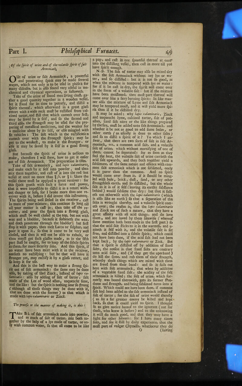 ^ Of the fpirit of urine and of the volatile fpirit of fait jirmoniacki Out of urine or fait Armoniack, a powerful and penetrating fpirit may be made feveral wayes, which not only is to be ufed in phifick for many difeafes? but is alfo found very ufeful in me¬ chanical and chymical operations, as followeth. Take of the urine of found men living chaft, ga¬ ther a good quantity together in a wooden vellel) let it ftand for its time to putrefy, and diftil a fpirit thereof, which afterward in a great glafs retort with a wide neck mull be reftified from cal¬ cined tartar, and ftill that which cometh over firft, may be faved by it felf, and fo the fecond and third alfo, the ftrongeft may be ufed for the pre¬ paring of metallical medicines, and the weaker for a medicine alone by its felf, or elfe mingled with lit vehicles : The fait which in the reftificaticn cometh over with the ftrongeft fpirit; may be put to the weakeft, to make it the ftronger, or elfc it may be faved by it felf in a good ftrong glafs. But becaufe the fpirit of urine is tedious to make, therefore I will Ihew, how to get it ealier out of fait Armoniack. The preparation is thus. Take of fait ^moniack , and lapis calatninaris^ and make each by it felf into powder , and then mix them together, and call of it into the red hot velTel at once no more than or i i- Unto the velTel there muft be applyed a great receiver: for this fpirit goeth with fuch a force and power, that it were impoflible to diftil it in a retort with¬ out danger or lofs, for I broke more than one re¬ ceiver with it, before I did invent this inftrument. The fpirits being well fetled in the receiver, call in more of your mixture; this continue fo long till all your matter is caft in; then take off the re¬ ceiver, and pour the fpirit into a ftrong glafs, which muft be well clofed at the top, but not with wax and a bladder, becaufe it fofteneth the wax, and doth penetrate through the bladder; but firft ftop it with paper, then melt Lacca or fulphur, and pour it upon it, fo that it come to be very well clofed, and then it will not be able to exhale, or thou mayft get fuch glaffes made, as in the fifth part fliall be tanght, for to keep all the fubtle fpirits in them, for more fecurity fake. And this fpirit, if no water have been mixt with it in the receiver, needeth no rectifying : but he that will have it ftronger yet, may rectify it by a glafs retort, and £6 keep it for ufe. And this is the beft way to make a ftrong fpi¬ rit out of fait armoniack: the fame may be done alfo, by taking of filed Zinck, inftead^ of lapis ca~ Umwaris: alfo by adding of fait of tartar, fait made of the Lee of wood alhes, unquencht lime, and the like: but the fpirit is nothing near fo ftrong (although all thofe things may be done with it, that are done with the former ) as that which is made with lapis calaminaris or Zinck* The proceft or the manner of making it, is this: TAke Ife i. of fait armoniack made into powder, and as much of fait of tartar, mix both to¬ gether by the help of a lye made of tartar, or on¬ ly with common water, fo that all come to be like a pap, and caft in one fpoonful thereof at,once’ into the diftillmg veffel, then caft in more till yoU have fpirit enough. N.b. The fait of tartar may alfo be mixed dry with the fait Armoniack without any lye or wa¬ ter , and fo diftilled ; but it is not fo good, as when the mixture is tempered with lye or water: for if it be caft in dry, the fpirit will come over in the form of a volatile fait: but if the mixture have been moiftened, then moft part thereof will come over like a fiery burning fpirit: In like man¬ ner alfo the mixture of Lyme and fait Armoniack may be tempered nioift, and it will yield more fpi¬ rit than if it be diftilled dry. It may be asked: Why lapis calaminaris, Zinck and unquencht lyme, calcined tartar, fait of pot- alhes, fixed fait nitre or the like things prepared by the fire, muft be added unto fait Armoniack, and whether it be not as good to add fome bolus, or other earth (as ufually is done to other fairs jf and fo to diftil a fpirit of it ? To which I an- fwer, that there are two forts of fait in fait Ar¬ moniack, viz., a common acid fait, and a volatile fait of urine, which without mortifying of one of them, cannot be feparated; for as foon as they feel the heat, the volatile fait of urine carrieth the acid fait upwards, and they both together yield a fublimate, of the fame nature and effence with com¬ mon fait armoniack which is riot fublimed, onely it is purer than the common- And no fpirit would come over from it, if it fliould be ming¬ led with bole, brick, duft, fand, or any other ftrengthlefs earth, and fo diftilled, but the whole falt^ as it is of it felf (leaving its earthy fubftance behind ) would fublime thus dry : but that it fall- eth out otherwife with the lapis calaminaris (which is alfo like an earth ) fo that a feparation of th& falts is wrought thereby, and a volatile fpirit com¬ eth over; the reafon is, that the lapis calaminaris and Zinck are of fuch a nature, that they have a great affinity with all acid things, and do love them, and are loved by them likewife ( whereof fome mention hath been maeje in the firft part) fo that the acid fait fticks to it in the warmth, and u- niteth it felf with it, and the volatile fait is fet free, and diftilled into a fubtle fpirit', which could not have been done, if the acid fait had not been kept back, by the lapis calaminaris or Zink. But that a fpirit is diftilled off by addition of fixed falts-, the reafon is that fixed falts are contrary unto acid falts, and (if they get the uperhand ) do kill the fame, and rob them of their ftrength, whereby thofe things which are mixed with them are freed from their bond: and fo it falls out here with fait armoniack, that when by addition of a vegetable fixed fait, the acidity of the fait artnonkek is killed; the fait of urine, which for¬ merly was bound therewith, gets its former ffee- dome and ftrength, and being fublimed turns into a fpirit. Which could not have been done, if common fait had been added to the fait armoniack inftead of fait of tartar ; for the fait of urine would thereby (as by a far greater enemy be killed and kept back, fo that it could yield no fpirit. I thought fit to give notice hereof to the ignorant ( not for thofe, who knew it before) and to the unknowing it will do much good, and that they may have a light for other labours: for I have many times feen, and fee it ftill by daily experience, that the moft part of vulgar Chymifts, whatfoever they da' O (having