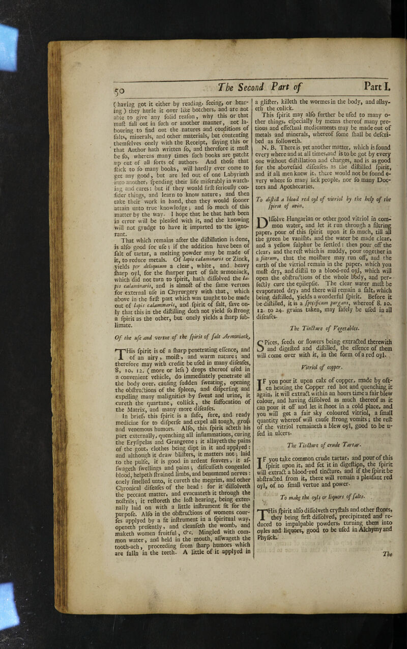 ( having got it either by readingi feeing, or hear¬ ing ) they hurle it over like botchers, and are not able to give any folid reafon, why this or that muft fall out in fuch or another manner, _ not la¬ bouring to find out the natures and couditions of falts, minerals, and other materials, but contenting themfelves onely with the Receipt, faying this or ' that Author hath written fo, and therefore it muft be fo, whereas many times fuch books are patcht lip out of all forts of authors- And thofe that ftick to fo many books, will hardly ever come to get any good, but are led out of one Labyrinth into another, fpending their life miferably in watch¬ ing and cares: but if they would firftferioufly con- fider things, and learn to know nature, and then take their work in hand, then they would fooner attain unto true knowledge j and fo much of this matter by the way- I hope that he that hath been in error will be pleafed with it, and the knowing will not grudge to have it imparted to the igno- rant. That which remains after the diftillation is done, is alfo good for ufe ; if the addition have been of fait of tartar, a melting povyder may be made of it, to reduce metals. Of calaminaris or Zinck, yields j>cr deliquium a clear, white, and heavy iharp oyl, for the lharper part of fait armoniack, which did not turn to -fpirit, hath dilTolved the la- pis calaminaris^ and is almoft of the fame vertues for external ufe in Chyrurgery with that, which above in the firft part which was taught to be made out of lafis calaminaris^ and fpirit of fait, fave on¬ ly that this in the diftilling doth not yield fo ftrong a fpirit as the other, but onely yields a fharp fub- limate. Of the ufe and venue of the fpirit of fait Jrmoniack, THis fpirit is of a fharp penetrating effence, and of an airy, moift, and warm nature; and therefore may with credit be ufed in many difeafes, 8, 10, 12. (more or lefs) drops thereof ufed in a convenient vehicle, do immediately penetrate all the body over, caufing fudden fweating, opening the obftruiftions of the fpleen, and difperfing and expelling many malignities by fweat and urine, it cureth the quartane, collick, the fuffocation of the Matrix, and many more difeafes. In brief, this fpirit is a fafe, fure, and ready medicine for to difperfe and expel all tough, grofs and venemous humors. Alfb, this fpirit afteth his part externally, quenching all inflammations, curing the Eryfipelas and Grangrene ; it allayeth the pains of the gout, clothes being dipt in it and applyed: and although it draw blifters, it matters not; laid to the pulfe, it is good in ardent feavers, it af- fwageth fwellings and pains diflcuffeth congealed blood, helpeth ftrained limbs, and benummed nerves: onely fmelled unto, it cureth the megrim, and other Chronical difeafes of the head : for it diffolveth the peccant matter, and evacuateth it through the noftrils; it reftoreth the loft hearing, being exter* nally laid on with a little inftrument fit for the purpofe. Alfo in the obftruftions of womens cour- fes applyed by a fit inftrument in a fpiritual way, openeth prefently, and cleanfeth the womb, and maketh women fruitful, Mingled with com¬ mon water, and held in the mouth, affwageth the tooth-ach, proceeding from fharp humors which are falln in the teeth. A little of it applyed in a glifter, killeth the wormesin the body, and allay¬ eth the colick. This fpirit may alfo further be ufed to many o- ther things, efpecially by means thereof many pre- tious and effeftual medicaments may be made out of metals and minerals, whereof fome fhall be defcri- bed as followeth. N. B. There is yet another matter, which is found every where and at all times,and is to be got by every one without diftillation and charges, and is as good for the abovefaid difeafes, as the diftilled fpirit, and if all men knew it, there would not be found e- very where fo many lick people, nor fo many Doc¬ tors and Apothecaries. To diftill a Hood red oyl of vitriol by the help of the fpint of urin. Dllfolve Hungarian or other good vitriol in com¬ mon water, and let it run through a filtring paper, pour of this fpirit upon it fo much, till all the green be vanifht, and the water be made clear, and a yellow fulphur be fettled: then pour off the clear, and the reft which is muddy, pour together in a filmmy that the moifture may run off, and the earth of the vitriol remain in the paper, which you muft dry, and diftil to a blood-red oyj, which will open the obftrudions of the whole bbdy, and per- fedly cure the epilepfie. The clear water muft be evaporated dry, and there will remain a fait, which being diftilled, yields a wonderful fpirit. Before it be diftilled, it is a fpegifqum purgans, whereof 8. lo. 12. to 24- grains taken, may fafely be ufed in all difeafes. The TinSlure of Fe^etahles. Spices, feeds or flowers being extracted therewith and digefted and^ diftilled, the elTence of them will come over with it, in the form of a red oyl. Vitriol of copper. IF you pour it upon calx of copper, made by oft¬ en heating the Copper red hot and quenching it again, it will extrad within an hours time a fair blew colour, and having diflblved as much thereof as it can pour it off and let it fhoot in a cold place, and you will get a fair sky coloured vitriol, a fmall quantity whereof will caufe ftrong vomits; the reft of the vitriol remaineth a blew oyl, good to be u- fed in ulcers. The Tir/blnre of crude Tartar. IF you take common crude tartar, and pour of this fpirit upon it, and fet it in digeftipn, the fpirit will extrad a blood-red tindure, and if the fpirit be abftraded from it, there will remain a plcafant red oyl, of no fmall vertue and power. /' To make the oyls or liquors of [alts. THis l^irit alfo diflblveth cryftals and other ftones, they being firft diflblved, precipitated and re¬ duced to impalpable powders, turning them into oyles and liquors, good to be ufed in Alchymy and Phyfick.' The
