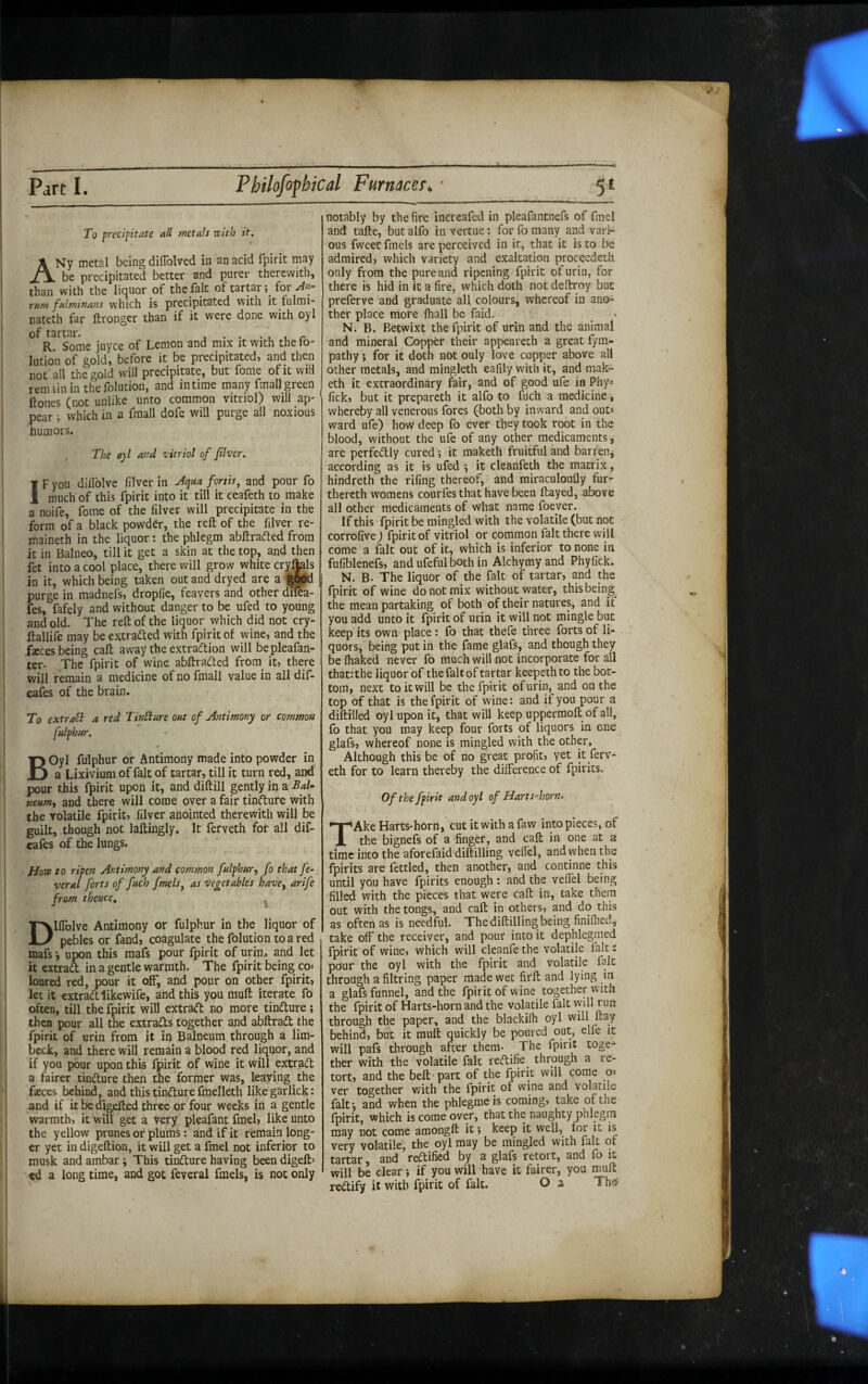 To p-ecipstate all metals rcith it. ANy metal being dilTolved in an acid Ipirit may be precipitated better and purer therewith» than with the liquor of the fait of tartar for riint fnlrntnans which is precipitated with it fulmi- nateth far ftronger than if it were done with oyl of tartar. . . .... R. Some juyce of Lemon and mix it with the lo- lution of gold» before it be precipitated» and then not all the gold will precipitate, but fome of it wiH renuininthefolution, and in time many fmall green Hones (not unlike unto common vitriol) will ap¬ pear ; which in a fmall dofe will purge all noxious humors. The 0)1 and vitriol of fiver, IF you diflblve filver in fortis^ and pour fo much of this fpirit into it till it ceafeth to make a noife, fome of the filver will precipitate in the form of a black powder, the reft of the filver re- maineth in the liquor; the phlegm abftrafted from it in Balneo, till it get a skin at the top, and then fet into a cool place, there will grow white cr^Ms in it, which being taken out and dryed are a purge in madnefs, dropfie, feavers and other dile'a- fes, fafely and without danger to be ufed to young and old. The reft of the liquor which did not cry- ftallife may be extracted with fpirit of wine, and the fxces being call away the extraction will bepleafan- ter. The fpirit of wine abftraCted from_ it, there will remain a medicine of no fmall value in all dif- eafes of the brain. To extraB a red TinBure oat of Antimony or common fulfhur. BOyl fulphur or Antimony made into powder in a Lixivium of fait of tartar, till it turn red, and pour this fpirit upon it, and diftill gently in a Bal- veum^ and there will come over a fair tinCture with the volatile fpirit, filver anointed therewith will be guilt, though not laftingly. It ferveth for all dif- eaies of the lungs. How to ripen Antimony and common fulphur, fo that fe- veral forts of fuch fmels^ as vegetables have, arife from thence, ^ DIflblve Antimony or fulphur in the liquor of pebles or fand, coagulate the folution to a red mafs *, upon this mafs pour fpirit of urin, and let it extract in a gentle warmth. The fpirit being co¬ loured red, pour it off, and pour on other fpirit, let it extract likewife, and this you muft iterate fo often, till the fpirit will extract no more tinCture; then pour all the extracts together and abftraCt the fpirit of urin from it in Balneum through a lim¬ beck, and there will remain a blood red liquor, and if you pour upon this fpirit of wine it will extract a fairer tinCture then the former was, leaving the fteces behind, and this tinCture fmelleth likegarlick: and if it be digefted three or four weeks in a gentle warmth, it will get a very pleafant fmel, like unto the yellow prunes or plums: and if it remain long¬ er yet in digeftion, it will get a fmel not inferior to musk and ambar i This tinCture having been digeft: ed a long time, and got feveral fmels, is not only notably by the fire increafed in pleafantnefs of fmel and tafte, but alfo in vertue: for fo many and vari¬ ous fweet fmels are perceived in it, that it is to be admired, which variety and exaltation proceedeth only from the pure and ripening fpirit of urin, for there is hid in it a fire, which doth not deftroy but preferve and graduate all colours, whereof in ano¬ ther place more fhall be faid. N. B. Betwixt the fpirit of urin and the animal and mineral Copper their appeareth a great fym- pathy j for it doth not only love copper above all other metals, and mingleth eafily with it, and mak- eth it extraordinary fair, and of good ufe in Phy^ fick, but it prepareth it alfo to fuch a medicine, whereby all venerous fores (both by inward and outs ward ufe) how deep fo ever they took root in the blood, without the ufe of any other medicaments, are perfectly cured; it maketh fruitful and barren^ according as it is ufed it cleanfeih the matrix, hindreth the rifing thereof, and miraculoufly fur- thereth womens courfes that have been ftayed, above all other medicaments of what name foever. If this fpirit be mingled with the volatile (but not corrofive) fpirit of vitriol or common fait there will come a fait out of it, which is inferior to none in fufiblenefs, and ufeful both in Alchymyand Phyfick. N. B. The liquor of the fait of tartar, and the fpirit of wine do not mix without water, this being the mean partaking of both of their natures, and if you add unto it fpirit of urin it will not mingle but keep its own place: fo that thefe three forts of li¬ quors, being put in the fame glafe, and though they be lhaked never fo much will not incorporate for all that: the liquor of the fait of tartar keepethto the bot¬ tom, next to it will be the fpirit of urin,^ and on the top of that is the fpirit of wine: and it you pour a diftilled oyl upon it, that will keep upperraoft of all, fo that you may keep four forts of liquors in one glafs, whereof none is mingled with the other. Although this be of no great profit, yet it ferv¬ eth for to learn thereby the difference of fpirits. Of the fpirit and oyl of Harts'horn. TAke Harts-horn, cut it with a faw into pieces, of the bignefs of a finger, and caft in one at a time into the aforefaiddiftilling veffel, and when the fpirits are fettled, then another, and continne this until you have fpirits enough: and the veffel being filled with the pieces that were caft in, take them out with the tongs, and caft in others, and do this as often as is needful. The diftilling being finiffed, take off the receiver, and pour into it dephlegmed fpirit of wine, which will cleanfe the volatile fait: pour the oyl with the fpirit and volatile fait through a filtring paper made wet firft and lying in a glafs funnel, and the fpirit of wine together with the fpirit of Harts-horn and the volatile fait vyill run through the paper, and the blackifh oyl will ftay behind, but it muft quickly be poured out, elfe it will pafs through after them- The fpirit toge¬ ther with the volatile fait reCtifie^ through a re¬ tort, and the belt-part of the fpirit will come O'- ver together with the fpirit of wine and volatile falt^ and when the phlegmeis coming, take of the fpirit, which is come over, that the naughty phlegm may not come amongft it j keep it well, for it is very volatile, the oyl may be mingled with fait of tartar, and rectified by a glafs retort, and fo it will be clear; if you will have it fairer, you muft
