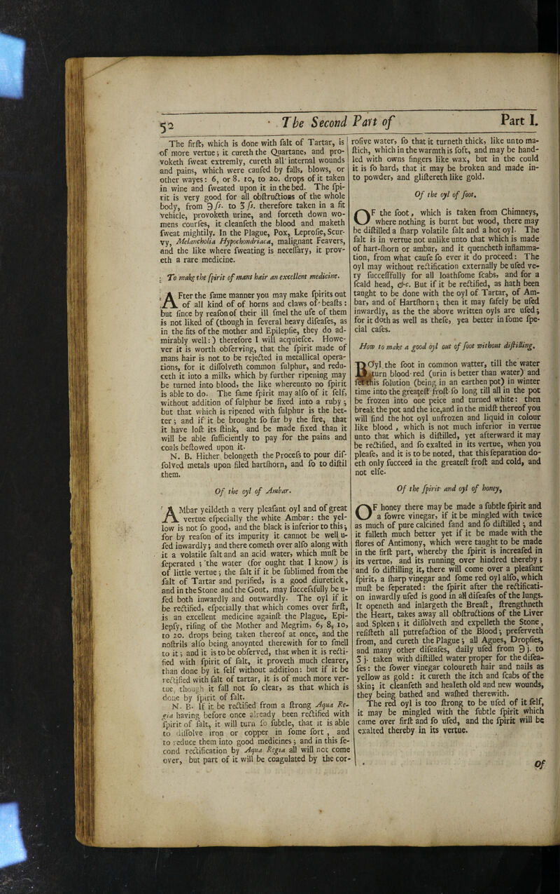 • - — — - - ■ -- . I» .. Pi I The Second Part of Part I. The firftj which is done with fait of Tartar, is of more vertue •, it cureth the Quartane» and pro- Voketh fweat extremly, cureth all' internal wounds and pains, which were caufed by falls, blows, or other wayes6, or 8. lo, to 20. drops of it taken in wine and fweated upon it in the bed. The fpi- rit is very good for all obftruftioBS of the whole body, from 97^- to 5 fs. therefore taken in a fit Vehicle, provoketh urine, and forceth down wo¬ mens courfes, it cleanfeth the blood and maketh fweat mightily. In the Plague, Pox, Leprofie, Scur¬ vy, Melancholia Hypochondriaca, malignant Feavers, and the like where fweating is necelfary, it prov- eth a rare medicine. j T0 mak^ the fpirit of mans hair an excellent medicine. After the fame manner you may make fpirits out of all kind of of horns and claws of - beafts: but fince by reafonof their ill fmel the ufe of them is not liked of (though in feveral heavy difeafes, as in the fits of the mother and Epilepfie, they do ad¬ mirably well:) therefore I will acquiefce. Howe¬ ver it is worth obferring, that the fpirit made of mans hair is not to be rejeded in metallical opera¬ tions, for it diflblveth common fulphur, and redu- ceth it into a milk» which by further ripening may be turned into blood» the like whereunto no fpirit is able to do. The fame fpirit may alfo of it felf, without addition of fulphur be fixed into a ruby but that which is ripened with fulphur is the bet¬ ter •, and if it be brought fo far by the fire, that it have loft its ftink, and be made fixed than it will be able fufficiently to pay for the pains and coals beftowed upon it- N. B. Hither belongeth the Procefs to pour dif- folved metals upon filed hartlhorn, and fo to diftil them. Of the oyl of Amhar. AMbar yeildcth a very pleafant oyl and of great vertue efpecially the white Ambar *. the yel¬ low is not fo good» and the black is inferior to this ^ for by reafon of its impurity it cannot be well u- fed inwardly; and there cometh over alfo along with it a volatile fait and an acid water» which muft be feperated ; ’the water (for ought that I know j is of little vertue i the fait if it be fublimed from_ the fait of Tartar and purified» is a good diuretick, and in the Stone and the Gout, may fuccefsfully be u- fed both inwardly and outwardly. The oyl if it be reftified, efpecially that which comes over firft, is an excellent medicine againft the Plague, Epi- lepfy, rifing of the Mother and Megrim, 6, 83 10» to 20, drops being taken thereof at once, and the noftrils alfo being anoynted therewith for to fmell to it and it is to be obferved, that when it is redi- fied with fpirit of fait, it proveth much clearer, than done by it felf without addition; but if it be rectified with fait of tartar, it is of much more ver¬ tue, though it fall not fo clear» as that which is done by fpirit of fait. N. B- If it be redified from a ftrong Acjua Be. <lta having before once already been redified with fpirit of fait, it will turn fo fubtle, that it is able to dilfolve iron or copper in feme fort , _ and ro reduce them into good medicines i and in this fe- cond rectification by Aqua Regia all will not come over, but part of it will be coagulated by the cor- rofive water» fo that it turneth thick» like unto ma- ftich, which in the warmth is foft, and may be hand¬ led with owns fingers like wax, but in the could it is fo hard» that it may be broken and made in¬ to powder» and gliftereth like gold. Of the oyl of foot, OF the foot, which is taken from Chimneys, where nothing is burnt but wood, there may¬ be diftilled a Iharp volatile fait and a hot oyl. The fait is in vertue not unlike unto that which is made of hart-fhorn or ambar» and it quencheth inflamma¬ tion, from what caufe fo ever it do proceed: The oyl may without redification externally be ufed ve¬ ry fuccelTfully for all loathfome fcabs» and for a fcald head, &c. But if it be redified, as hath been taught to be done with the oyl of Tartar, of Am¬ bar» and of Hartlhorn-, then it may fafely be ufed inwardly, as the the above written oyls are ufed; for it doth as well as thefe, yea better in fome fpe- cial cafes. How to make a good oyl out of foot without difilling, SCfyl the foot in common wetter, till the water Ijturn blood-red (urin is better than water>and tnis folution (being in an earthen pot) in winter time into the gfeateft' froft-fo long till all in the pot be frozen into one peice and turned white: then break the pot and the ice,and in the midft thereof you will find the hot oyl unfrozen and liquid in colour like blood , which is not much inferior in vertue unto that which is diftilled, yet afterward it may be redified, and fo exalted in its vertue, when you pleafe» and it is to be noted, that this reparation do- eth only fucceed in the greateft froft and cold, and not elfe. Of the fpirit and oyl of honey, OF honey there may be made a fubtle fpirit and a fowre vinegar» if it be mingled with twice as much of pure calcined fand and fo diftilled ; and it falleth much better yet if it be made with the flores of Antimony, which were taught to be made in the firft part, whereby the fpirit is increafed in its vertue» and its running over hindred thereby; and fo diftilling it, there will come over a pleafant fpirit» a fharp vinegar and fome red oyl alfo, which mull be feperated: the fpirit after the reftificati- on inwardly ufed is good in afl difeafes of the lungs. It openeth and inlargeth the Breaft, ftrengthneth the Heart, takes away all obftrudions of the Liver and Spleen» it diflblveth and expellcth the Stone, refifteth all putrefadtion of the Blood-, preferveth from, and cureth the Plague *, all Agues, Dropfies, and many other difeafes, daily ufed from 9 j. to 5 j. taken with diftilled water proper for the difea¬ fes : the fower vinegar coloureth hair and nails as yellow as gold: it cureth the itch and fcabs of the skin; it cleanfeth and healeth old and new wounds, they being bathed and walhed therewith. The red oyl is too ftrong to be ufed of it felf, it may be mingled with the fubtle fpirit which came over firft and fo ufed, and the fpirit will be exalted thereby in its vertue. Of