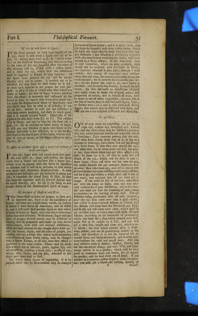 Of the oyl and fpirit of fugar. INF the fame manner as hath been taught of ho¬ ney, there is alfo made a fpirit and oyl of fu¬ gar, 'vtT^. adding pure fand to it; or Twhich is bet¬ ter) of the flores of Antimony, and then according to the rules of Art one fpoonful after the other of this mixture caft in, it' will yeild a yellow fpirit, and a little red oyl, which after the diftillation muft be digefted in Balneo fo long together, till the fpirit have alTumed the oyl and be turned thereby very red in colour; it needeth not to be redtified, but may daily be ufed either by it felf,' or with fuch vehicles as are proper for your pur- pofe; in all it is like in virtue unto that which was made of honey; yet this of fugar is more pleafant than the other; it reneweth and reftoreth all the blood in man, in regard that it received great ver- tuefrom the diaphoretical flores of Antimony and this fpirit may fitly be ufed in all difeafes, it can do no hurt, neither in cold nor hot difeafes; it doth help nature mightily, and doth fo much good, that it is almolt beyond belief. Efpecially if for' a time it be ufed daily from 9 j. to 3 j. The refidue of it is black, and may be kept for the fame ufe a- gain, viz., for an addition to other honey or fugar, or elfe you may fublime it again into flores in the I furnace defcribed in the firft part, or in the furrfece defcribed in the fourth part of this book, with an addi¬ tion of iron or tartar, or fak hitre, reduces it into a RegnlaSj. &C' To difiil an excellent fpirit and a blood red tinElare of corals and fugar. IF you mix fugar with red corals made into pow¬ der and diftil it, there will befides the fpirit come over a blood - red tindure like a heavy oyl, which is to be joyned with the fpirit by digeftion in Balneo, and it will be as vertuous as that which was made with Antimony diaphoreticum- It doth perfedly and laftingly cure the epilepfie in young and old; it cleanfeth the blood from all filth, fo that the Leprofie together with its feveral fpecies may be cured thereby, Its ufe is the fame as was taught above of the Antimonized fpirit of fugar- Of the fpirit of Mufle or nero Wine. TAke fweet Mufl: or juice of grapes, as foon as it is fqueezed out, boyl it to the confiftency of honey- and then mix it with fand, corals, or (which is better ) with flores of Antimony, and fo didill it, and it will yield fuch another fpirit as that which is made of honey or fugar, only that this is fomewhat tarter than that of honey. With honey, fugar and the juice of grapes, feveral metals may be diflblved in boyling and fo prepared and made up into divers medicaments, both with and without diftillation, after the fame manner as was taught above with tar¬ tar; for honey, fugar, and the Juice of grapes, are nothing elfe but a fweet fait, which by fermentation and addition of fome fower. thing, may be changed into a fower Tartar, in all like unto that which is gathered in the wine .veffels. There may be made alfo a tartar out of cherries, pears, apples, figs, and all otherfruit, yielding a fweet juice ; as alfo of rye, wheat, oats, barley and the -like, whereof in the third part more lhall be faid. For every fweet liquor of vegetables, if it be turned infide cut, by fermentation may be changed to a natural fowre tartar; and it is utterly falle, that (as fome do fuppofej only wine yields tartar, which by daily ufe made of it by thofe that have very hun¬ gry ftomachs (like Woolves) indiflinckly together with the nourifliment went into the limbs, and tlierc turned to a ftony matter. If this wxre true, than in cold Countries, where no wine groweth, men would not be troubled with the Gout or Stone ; the Contrary whereof is feen daily: though I mult confefs, that among all vegetables none yeildeth more than the vine, the concurrent acidity being^the caufe thereof ; for it turneth the fweetnefs into tar¬ tar ; for the fowrer the wine is, the more tartar it yieldeth ; and fo much the fweeter, fo much the lefs tartar. By this difeourfe an induftrioiis Chyraifl: may eafily come to know the original nature anci properties of tartar, and in default of wine, how to make it out of other vegetables; common fait or the fait of tartar may be diflilled with honey, fugar , or fodden wine (Jupa) and it will yield fuch ftrong fpijits, that metals may be dilfolved with them, and they are not to be defpifed in Phyfick and Alchymy. Of oyl Olive. f Ol.lt of oyls made by expreflion fas oyl olive, rape oyl, wallnut oyl, hempfeed oyl, linfeed oyl, and the like) there may be diftilled a penetra¬ ting oyl, ufeful both out wardly and inwardly, whicli is done thus: Take common potters clay not min¬ gled with fand, frame little bals of it, as big as a pigeons or hens-egg^ burn them (but not too Itrong) to a hard Hone, fo that they may attradt the oyl ^ and when they are no more quite red-hot, but pret¬ ty hot, then throw them into oyl olive which is the belt; let them lye in it, till they be quite fiill and drunk of the oyl, which will be done in two or three hours ffome call them red hot into the oyl, but amifs, becaufe the oyl contradis thence an Em- pyreuma) then take them out, and cak in one or two of them at once into your diltllingsvelTei made red^hor, and let it go ; and within a while after caft in one or two more, and continue this till you have oyl e- nough. If the veflel be full of the bals, take them out with the tongs or ladle, that you may pro¬ ceed without let in your diftillation, and in this raah- nef you need not fear the breaking of your retort or receiver, or the burning of your oyle- The di¬ ftillation being performed take oft' your receiver , pour the oyl that came over into a glafs retort, and redlify it from calcined Allpme or Vitriol, and the Allome will keep back the blacknefs and ftink, and fo the oyl will come over clear, which rauft be yet redlified once or twice more with frefh calcined Allome, according to the intenfnefs of penetrating which you look for •, that which cometh over firft, ought ftill to be caught by it felf, and you will get a very fair, bright and clear oyl, which is ve¬ ry fubtle •, but that which cometh after is fome¬ what yellow, and not fo penetrating neither as the firft •, and therefore it is but for external ufe to extradl flores and herbs therewith, and to make pre- tious balfams for cold and moyft fores. Alfo you may diflblve with it Amber, Maftick, Myrrh, and the like attradlive things, and with Wax and Colo¬ phony reduce it to a plafter, which will be very good in venemous fores and boy Is, for to attradl the poyfon, and to heal them out of hand- If you diflblve in it common yellow fulphur made into pow¬ der, you,will get a blood.red balfom, healing all P manner
