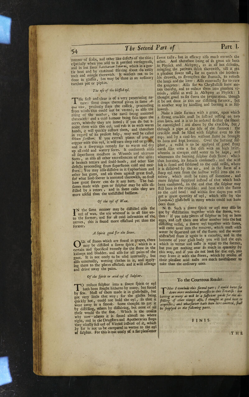 lanner of fcabs, and other fpecially when you add to nd in hot fores Saccharnm le heat and by continual lelt and mingle therewith, lone in glalTes, _ but may arthen pot or pipkin. like defefts of the skin^ it purified verdegreafe, Satwrni^ which in a gen* ftirring about do eafily It needeth not to be be done in an ordinary T’/., ..Ca bleffcd cyt. THe firft and clear is of a very penetrating na* ture: fome drops thereof given in fome >4' t]na vtt£, prefently ftays the collick, proceeding from winds that could not be vented ^ as alfo the riling of the mother, the navil being anomt^ therewith: and a cold humour being fain npon the nervs, whereby they are lamed; if you do but h- noint them with t|iis oyl, and rub it in with warm hands, it will quickly reflrore them, and therefore in regard of its prefent help, may well be called Oleum fanQum. If you extradl plates or iron^r copper with this oyl, it mil turn deep red or grOl^, and is a foveraign remedy for to warm and dry up all cold an^ watery fores. It confumeth allfo all fuperfluous moifture in Wounds and ulcerous Sores, as alfo all other excrefcencies of the skm: it healeth tettars and fcald-heads, and other like defeds proceeding from fuperfluous cold and moi¬ fture. . You may alfo diffolve in it Euphorbium and other hot gums, and ufe them againft great froft, fot what limb foever is anointed therewith, no froft how great foever can do it any hurt. The bal- fames made with gum or fulphur may be alfo di- ftilled by a retort ■> and in fome cafes they are more ufeful than the undiftilled balfame. Of the oyl of Wax. IN the fame manner may be diftilied alfo the oyl of wax, the ufe whereof is in aft like un¬ to the former i and for aft cold infirmities of the, nerves, this is found more effedual yet llian the former, A Spirit good for the Stove. Out of ftones which are found in grapes, there may be diftilied a fowre fpirit, which is a certain and fpecifical remedy for the ftone in the kidneys and bladder, and alfo for all pains of the gout. It is not onely to be ufed internally, but alfo externally, wetting clothes in it, and ^ply¬ ing them to the places affeded, and it will alTwage and drive away the pains. fowre tafte, but in efficacy alfo much exceeds the other. And therefore being of fo great ufe both in Phyfick and Alchymy, as in all hot difeafes, mingling the patients drink therewith, till it get a pleafant fowre taft^ for to quench the intolera¬ ble drowth, to ftrengthen the ftomach, to refreffi the lungs and tlie liver: Alfo externally for to cure the gangreen: Alfo for to Chryftallife fome me¬ tals thereby, and to reduce them into pleafant vi¬ triols , ufeful as well in Alchymy as Phyfick: 1 thought good to fet down the preparation, though it be not done in this our diftilling furnace, but in another way by kindling and burning it as fol- loweth. Make a little furnace with a grate, upon which a ftrong crutible muft be faftned refting on two iron bars, and it is to be ordered fo that the fmoak be conveighed ( not above by the crucible, but J through a pipe at the fide of the furnace : the crucible muft be filled with fulphur even to the top; and by a coal-fire without flame be brought to burn and kept burning. Over the burning ful¬ phur , a velFel is to be applyed of good ftony earth like unto a flat difli with an high brim, wherein is alwayes cold water to be kept, and whereunto the burning fulphur doth flame: which thus burning, its fatnefs confumeth, and the acid fak is freed and fublimed to the cold veffiel, where it IS diflblved by the air, and in the form of a fharp oyl runs from the hollow velfel into the re¬ ceiver , which muft be taken off fometime, and more fulphur fupplyed infteaa of that which hath been confumed, to the end that the fulphur may ftill burn in the crucible: and beat with the flame to the cold head : and within few dayes you will get a great quantity of oyl, which elfe by the {cawpma) glafs-bell in many weeks could not have been done. N. B. Such a fowre fpirit or oyl may alfo be got by diftillation together with the flores, vix.. thus: If you take pieces of fulphur as big as bens eggs, and caft them one after another into the hot ! diftilling velfel, a fowre oyl together with flores, win come over into the receiver, which muft with water be feparated out of the flores, and the water * abftrafted from it again in a cucurbit, and in the ' bottome of your glafs body you will find the oyl, which in vertue and tafte is equal to the former, but you get nothing near fo much in quantity by this way, and if you do not look for the oyl, you may leave it with the flores, which by reafon of their pleafant acid tafle are much toothfomer to take than the ordinary ones. Of the fpirit or acid oyl of Sulphur. TO reduce fulphur into a fowre fpirit or oyl hath been fought hitherto by many, but found by few. Moft of them made it in glafs-bells, but got very little that way ; for the glaffies being duickly hot, could not hold the oyl, fo that it, went away in a fmoak. Some thtwght to get it, by diftilling, others by diflblving, but none of all, thefe would do the feat.' Which is the reafon ^ why now-adayes it is found almoft no where right, and in the Drugfters and Apothecaries they ufually fell oyl of Vitriol inftead of it, whicn by far is not to be compared in vertue to the oyl ^ ef fulphur. For this is not onely of a far pleafanter To the Courteous Reader. THus I cotxlude this fecond part ^ 1 could hfve fet down more medicintd procejfes in this Treatije: i/M havhtf as many as wiU be a fuffeknt guide for the di^- huim of other things aifoy J thought it good here to acfiiefcc'y and whatflever hath been here omitted, jhab -be fupplyed in the following parts. FINIS. .T H E