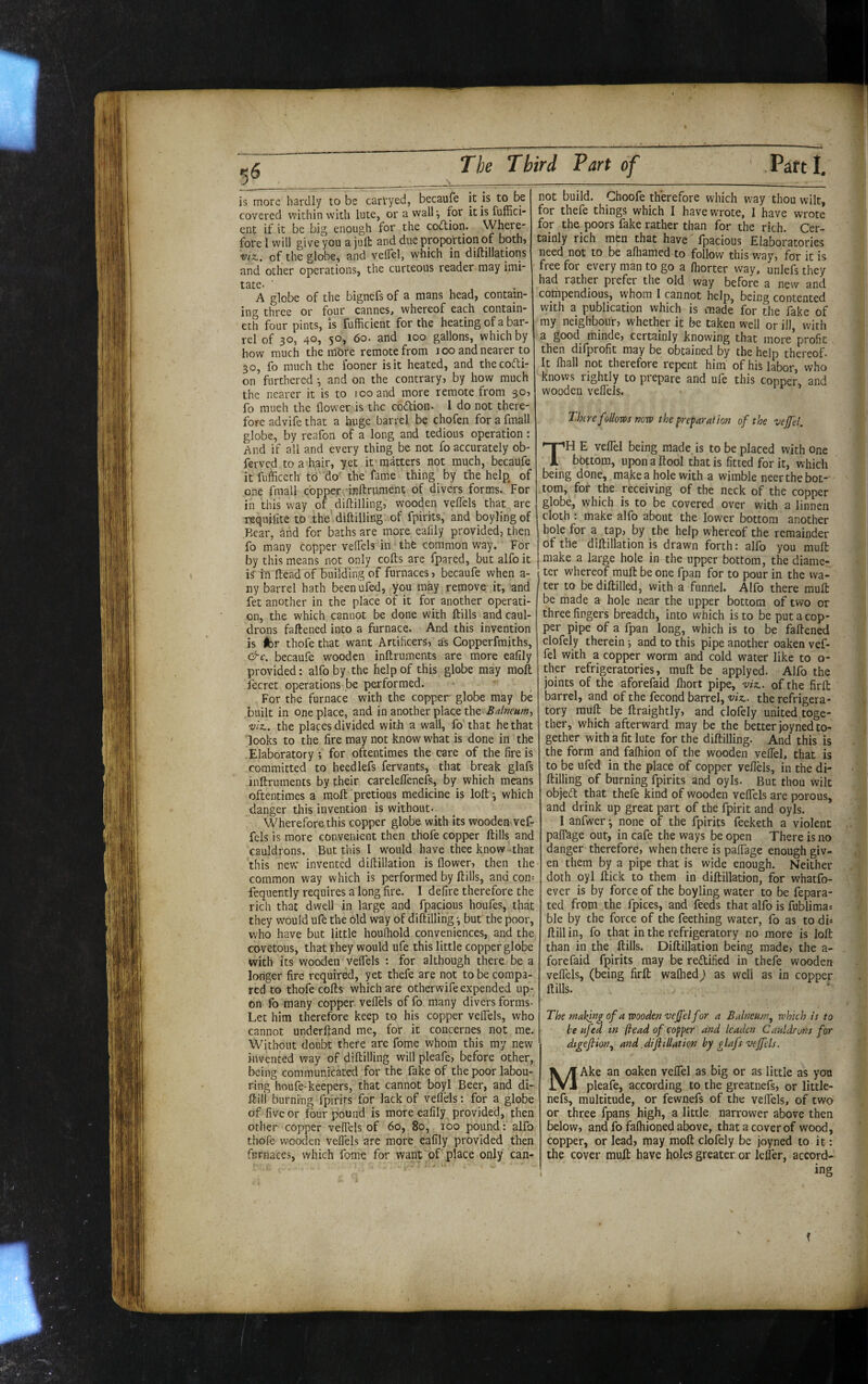 is more hardly to be carfyed, becaufe it is to be covered within with lute, or a wall ^ for itisfuffici- ent if it be big enough for the cotllion. Where¬ fore I will give you a juft and due proportion of both? viz.. of the globe, and veflel, which in diftillations and other operations, the curteous reader may imi- tate. ■ , , • A globe of the bignefs of a mans head, contain¬ ing three or four cannesj whereof each contain- eth four pints, is fufficient for the heating of a bar¬ rel of 30, 40, 50, 60. and 100 gallons, which by how much the mbre remote from 100 and nearer to 30, fo much the looner is it heated, and thecofti- on furthered ^ and on the contrary, by how much the nearer it is to 100 and more remote from 30, fo much the flower is the cbdion. I do not there¬ fore advife that a huge barrel be chofen for a fmall globe, by reafon of a long and tedious operation: And if all and every thing be not fo accurately ob- ferved to a hair, yet it matters not much, becaufe it fufficeth to do the fame thing by the help, of one fmall copper inftrument of divers forms. For in this w'ay of diftilling, wooden veflels that are requilite to the diftilling of fpirits, and boyling of Rear, and for baths are more eafily provided, then fo many copper veflels' in the common way. For by this means not only cofts are fpared, but alfo it is rn fteadof building of furnaces, becaufe when a- ny barrel hath beenufed, you may remove it, and fet another in the place of it for another operati¬ on, the which cannot be done with ftills and caul¬ drons faftened into a furnace. And this invention is tbv thofe that want Artificers, as Copperfmiths, €^c. becaufe wooden inftruments are more ealily provided: alfo by the help of this globe may moft fecret operations be performed. For the furnace with the copper globe may be built in one place, and in another place the Balneum-^ •viz., the places divided with a wall, fo that he that looks to the fire may not know what is done in the Elaboratory ; for oftentimes the care of the fire is committed to heedlefs fervants, that break glafs inftruments by their careleflenefs, by which means oftentimes a moft 'pretious medicine is loft^ which danger this invention is without-^ Wherefore this copper globe with its wooden vef- fels is more convenient then thofe copper ftills and cauldrons. But this I would have thee know-that this new invented diftillation is flower, then the common way which is performed by ftills, and con= fequently requires a long fire. I defire therefore the rich that dwell in large and fpacious houfes, that they would ufe the old way of diftilling •, but’ the poor, who have but little houfliold conveniences, and the covetous, that they would ufe this little copper globe with its wooden veflels : for although there^ be a longer fire required, yet thefe are not to be compa¬ red to thofe cofts which are otherwife expended up¬ on fo many copper velfels of fo many divers forms- Let him therefore keep to his copper velfels, who cannot underftand me, fot it concernes not me. Without doubt there are fome whom this my new invented way of diftilling will pleafe, before other, being communicated for the fake of the poor labou¬ ring houfe-keepers, that cannot boyl Beer, and di- ftill burning fpirits for lack of veflels: for a globe of five or four pound is more eafily provided, then other copper velfels of 60, 80, 100 pound: alfo thofe wooden veflels are more eafily provided then fiirnaces, v/hich fome for want of place only can¬ not build. Choofe therefore which W'ay thou wilt, for thefe things which I have wrote, I have wrote for the poors fake rather than for the rich. Cer¬ tainly rich men that have' fpacious Elaboratories need not to be afliamed to follow this way, for it is free for every man to go a Ihorter way, unlefs they had rather prefer the old way before a new and compendious, whom I cannot help, being contented with a publication which is made for the fake of my neighbour, whether it be taken well or ill, with a good rninde, certainly knowing that more profit then difprofit may be obtained by the help thereof. It lhall not therefore repent him of his labor, who knows rightly to pi epare and ule this copper, and wooden veflels. There follom nova the preparation of the vejj'd. TH E veflel being made, is to be placed with one bottom, upon a ftool that is fitted for it, which being done, make a hole with a wimble neer the bot¬ tom, for the receiving of the neck of the copper globe, which is to be covered over with a linnen cloth : make alfo about the lower bottom another bole for a tap, by the help whereof the remainder of the diftillation is drawn forth: alfo you muft make a large hole in the upper bottom, the diame¬ ter whereof muft be one fpan for to pour in the wa¬ ter to be diftilled, with a funnel. Alfo there muft be made a hole near the upper bottom of two or three fingers breadth, into which is to be put a cop¬ per pipe of a fpan long, which is to be faftened clofely therein •, and to this pipe another oaken vef- fel with a copper worm and cold water like to o- ther refrigeratories, muft be applyed. Alfo the joints of the aforefaid fliort pipe, viz., of the firft barrel, and of the fecond barrel, viz., the refrigera¬ tory muft be ftraightly, and cloftly united toge¬ ther, which afterward may be the better joyned to¬ gether with a fit lute for the diftilling. And this is the form and fafhion of the wooden veflel, that is to be ufed in the place of copper veflels, in the di¬ ftilling of burning fpirits and oyls. But thou wilt objed: that thefe kind of wooden veflels are porous, and drink up great part of the fpirit and oyls. I anfwer •, none of the fpirits feeketh a violent palTage out, in cafe the ways be open There is no danger therefore, when there is pafTage enough giv¬ en them by a pipe that is wide enough. Neither doth oyl ftick to them in diftillation, for whatfo- ever is by force of the boyling water to be fepara- ted from the fpices, and feeds that alfo is fublimai ble by the force of the Teething water, fo as to di* ftillin, fo that in the refrigeratory no more is loft than in the ftills. Diftillation being made, the a- forefaid fpirits may be reftified in thefe wooden veflels, (being firft wafhed) as well as in copper ftills. ' The rnahingof avaoodenveffelfor a Balneum^ which is to be ufed in (bead of copper and leaden Cauldrons for dfgefiion.^ and .diftillation by glafs vtjfels. MAke an oaken velfel as big or as little as you pleafe, according to the greatnefs, or little- nefs, multitude, or fewnefs of the velfels, of two or three fpans high, a little narrower above then below, and fo falhioned above, that a cover of wood, copper, or lead, may moft clofely be joyned to it: the cover muft have holes greater or lelTer, accord¬ ing