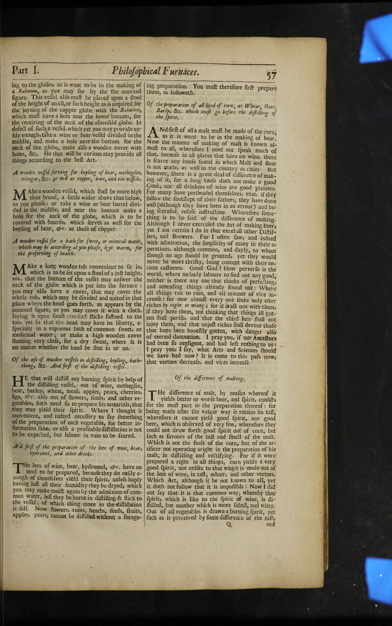 ing to the glafles, as is wont to be in the making of a Balneum^ as you may fee by the the annexed figure. This vellel alfo mufl: be placed upon a ftool of the height of an ell,or fuch height as is required for the joyning of the copper globe with the Balneum, which muft have a hole near the lower bottom, for the receiving of the neck of the aforefaid globe. In defed of fuch a veflelj which yet you may provide ea- lily enough) take a wine or bear veflel divided in the middle, and make a hole near the bottom for the neck of the globe, make alfo a wooden cover with holes, &c. He that will be curious may provide all things according to the belt Art. A wooden ve/fel ferving for boyling of bear^ metheglln-, vinegar-, &c. 0^ T^ell as copper^ iron^ and tin v^els. MAke a wooden veiTel, which fhall be more high than broad, a little wider above than below, as you pleafe: or take a wine or bear barrel divi¬ ded in the middle» and near the bottom make a hole for the neck of the globe, which is to be covered with boards» which lerves as well for the boyling of bear, &c> as thofe of copper- A wooden vejfel for a bath for fweet, or mineral water., which may be according as yon pleafe, k^pt warm, for' the preferving of health. MAke a long wooden tub convenient to fit in, which is to be fet upon a ftool of a juft height, viz., that the bottom of the veffel may anfwer the neck of the globe which is put into the furnace : you may alfo have a cover, that may cover the whole tub, which may be divided and united in that place where the head goes forth, as appears by the annexed figure, or you may cover it with a cloth, laying it upon fmall crooked fticks faftned to the tub, yet fo that the head may hav.e its liberty, e- fpecially in a vaporous bath of common fweet, or medicinal water-, or make a high wooden cover (hutting very clofe, for a dry fweat, where it is no matter whether the head be (hut in or no. Of the nfe of wooden veffels in difilling, boyling, bath- thingy &c. And firfi of the difilling vefel. ing preparation. You muft therefore firft prepare them, as followeth. Of the preparation of all kind of corn , as Wheat, Oats Barly, &c. which mafi go before the dtflillinff of the fpint. ^ ^ ANd firft of alia malt muft be made of the corn: as it is wont to be in the making of bear. Now the manner of making of malt is known al- raoft to all, wherefore I need not fpeak much of that, becaufe in all places that have no wine, there IS fcarce any houfe found in which Malt and Bear IS not made, as well in the country as cities. But however, there is a great deal of difference of mak¬ ing of it, for a Jong knife doth not make a good Cook, nor all drinkers of wine are good plahters. For many have perfwaded themfelves, that, if they follow the footfteps of their fathers, they have done well (although they have been in an errour) and be¬ ing fcornful, refufe inftrudlion. Wherefore fome- thing is to be faid of the difference of malting. Although 1 never exercifed the Arc of making Beer* yet I am certain I do in that excel all other Diftil- lers, and Brewers. For I often faw, and indeed with admiration, the fimplicity of many in their os perations, although common, and dayly, to whom though an age (hould be granted, yet they would never be more thrifty, being content with their an¬ cient cuftomes. Good God ! How perverfe is the world, where nobody labours to find out any good neither is there any one that thinks of perfeding’ and amending things already found out: Where all things run to ruin, and all manner of vice in- creafe: for now almoft every one feeks only after riches by right, or wrong j for it (sail one with them, if they have them, not thinking that things ill got¬ ten lhall perilh, and that the third heir fliall not injoy them, and that unjuft riches (hall devour thofe that have been honeftly gotten, with danger alfo of eternal damnation. I pray you, if OUr Anceftors had been fo negligent, and had left nothing to us: I pray you, I fay, what Arts and Sciences (hould we have had now ? It is come to this pafs now, that vertues decreafe, and vices increafe. ' He that will diftill any burning fpirit by help of the diftilling veffel, out of wine, metheglin, bear, barley, wheat, meal, apples, pears, cherries, figs, ^c. alfo out of flowers, feeds, and other ve¬ getables, hath need fo to prepare his materials, that they may yield their fpirit. Where I thought it convenient, and indeed neceflary to fay Ibmething of the preparation of each vegetable, for better in¬ formation fake, or el(e a profitable diftillation is not to be expeded, but labour in vain to be feared. Aid firfi of the preparation of the lees of wine, bear, hydromel, and other drinks. THe lees of wine, bear, hydromel, &c. have no need to be prepared, becaufe they do eafily e- nough of themfelves yield their fpirit, unlefs haply having loft all their humidity they he dryed, which you may make moift again by the admixion of com^ mon v^ter, left they be burnt in diftilling & (tick to the of which thing more in the diftillation It lelt. Now flowers, roots, hearbs, feeds, fruits, apples, pears, cannot be diftilled without a forego¬ Of the diference of malting^ THe difference of malt, by reafon whereof it yields better or worfe beer, and fpirit, confifts for the moft part in the preparation thereof: for being made after the vulgar way it retains its taft^ wherefore it cannot yield good fpirit, nor good beer, which is obferved of very few, wherefore they could not draw forth good fpirit out of corn, but fucff as favours of the taft and fmell of the malt. Which is not the fault of the corn, but of the ar= tificer not operating aright in the preparation of his malt, in diftilling and redtifying. for if it were prepared a right in all things. Corn yields a very good fpirit, not unlike to that which is made out of the lees of wine, in taft, odour, and other vertues. Which Art, although it be riot known to all, yet it doth not follow that it is impoffible : Now I did not fay that it is that common way, whereby that fpirit, which is like to the fpirit of wine, is di¬ ftilled, but another which is more fubtil, and witty. Out of all vegetables is drawn a burning fpirit, yet fuch as is perceived by fome difference of the taft, Q, and