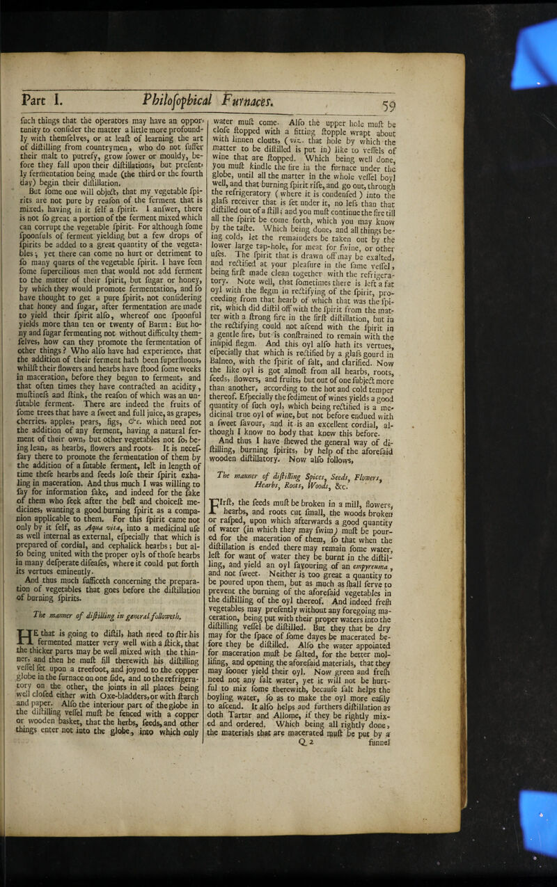 fuch things that the operators may have an oppor= tunity to confider the matter a little more profound¬ ly with therafelves, or at leaft of learning the art of diftilling from countrymen, who do not fufter their malt to putrefy, grow fower or mouldy, be¬ fore they fall upon their diftillations, but prefent* ly fermentation being made (the third or the fourth day) begin their diflillation. But fome one will objeft, that my vegetable fpi- rlts are not pure by reafon of the ferment that is mixed, having in it felf a fpirit. 1 anfwer, there is not fo great a portion of the ferment mixed which can corrupt the vegetable fpirit- For although fome fpoonfuls of ferment yielding but a few drops of fpirits be added to a great quantity of the vegeta¬ bles i yet there can come no hurt or detriment to fo many quarts of the vegetable fpirit. I have feen fome fufwrcilious men that would not add ferment to the matter of their fpirit, but fugar or honey, by which they would promote fermentation, and fo have thought to get a pure fpirit, not confidering that honey and fugar, after fermentation are made to yield their fpirit alfo, whereof one fpoonful yields more than ten or twenty of Barm: But ho- ny and fugar fermenting not without difficulty them- felves, how can they promote the fermentation of other things ? Who alfo have had experience, that the addition of their ferment hath been fuperfluous, whilft their flowers and hearbs have flood fome weeks in maceration, before they begun to ferment, and that often times they have contracted an acidity, rauflinefs and ftink, the reafon of which was an un- futable ferment. There are indeed the fruits of fome trees that have a fweet and full juice, as grapes, cherries, apples, pears, figs, &c, which need not the addition of any ferment, having a natural fer¬ ment of their own, but other vegetables not fo, be¬ ing lean, as hearbs, flowers and roots- It is necef- fary there to promote the fermentation of them by the addition of a futable ferment, left in length of time thefe hearbs and feeds lofe their fpirit exha¬ ling in maceration. And thus much I was willing to fay for information fake, and indeed for the fake of them who feek after the bell and choicefl me¬ dicines, wanting a good burning fpirit as a compa¬ nion applicable to them. For this fpirit came not only by it felf, as Aqua into a medicinal ufe as well internal as external, efpecially that which is prepared of cordial, and cephalick hearbs; but al¬ fo being united with the proper oyls of thofe hearbs in many defperate difeafes, where it could put forth its vertues eminently. And thus much fufficeth concerning the prepara¬ tion of vegetables that goes before the diftillation of burning Ipirits. The manner of difiilling in genetd follomth, He that is going to diftil, hath need tollir his fermented matter very well with a ftick, that the thicker parts may be well mixed with the thin¬ ner, and then he mull fill therewith his diftilling veflel fet upon a treefoot, and joyned to the copper globe in the furnace on one fide, and to the refrigera¬ tory on the other, the joints in all places being well clofed either with Oxe-bladders,orwithftarch and paper. Alfo the interiour part of the globe in the diftilling veflel muft be fenced with a copper or wooden basket, that the herbs, feeds, and other things enter not into the globe^ into which only water muft come- Alfo the upper hole muft be clofe flopped with a fitting ftopple wrapt about with linnen clouts, (wz.. that hole by which the matter to be diftilled is put in) like to vellels of wine that are flopped. Which being well done, you muft kindle the fire in the furnace under the globe, until all the matter in the whole veflel boyl well, and that burning fpirit rife, and go out, through the refrigeratory ( where it is condenfed ) into the glafs receiver that is fet under it, no lefs than that diftilled out of a ftill (and you muft continue the fire till all the fpirit be come forth, which you may knovy by the tafte. Which being done, and all things be¬ ing cold, let the remainders be taken out by the lower large tap-hole, for meat for fvine, or other ^h^ fpirit that is drawn off may be exalted, and rectified at your pleafure in the fame velfel, being firft made clean together with the refrigera¬ tory. ^ Note well, that fometimes there is left a fat oyl with the flegra in redtifying of the fpirit, pro¬ ceeding from that hearb of which that was the fpi¬ rit, which did diftil off with the fpirit from the mat¬ ter with a ftrong fire in the firft diftillation, but in the redifying could not afcend with the fpirit in a gentle fire, but- is conftrained to remain with the infipid flegm. And this oyl alfo hath its vertues, efpecially that which is redified by a glafs gourd in Balneo, with the fpirit of fait, and clarified. Now the like oyl is got almoft from all hearbs, roots, feeds, flowers, and fruits, but out of one fubjed mere than another, ^ according to the hot and cold temper thereof. Efpecially the fediment of wines yields a good quantity of fuch oyl, which being redified is a me¬ dicinal true oyl of wine, but not before endued with a fweet favour, and itds an excellent cordial, al¬ though I know no body that knew this before. And thus I have fliewed the general way of di¬ ftilling, burning fpirits, by help of the aforefaid wooden diftillatory. Now alfo follows, The manner of difiilling Spices Seeds, Flowers^ Heaths, Roots, Woods, &c. Firft, the feeds muft be broken in a mill, flowers, hearbs, and roots cut fmall, the woods broken or rafped, upon which afterwards a good quantity of water (in which they may fwim; muft be pour¬ ed for the maceration of them, fo that when the diftillation is ended there may remain Ibme water, left for want of water they be burnt in the diftil- ling, and yield an oyl favouring of an empyreuma , and not fweet. Neither i§ too great a quantity to be poured upon them, but as much as fljall ferve to prevent the burning of the aforefaid vegetables in the diftilling of the oyl thereof. And indeed frefli vegetables may prelently without any foregoing ma¬ ceration, being put with their proper waters into the diftilling veflel be diftilled. But they that be dry may for the fpace of fome dayes be macerated be¬ fore they be diftilled. Allb the water appointed for maceration muft be lalted, for the better mol- lifing, and opening the aforefaid materials, that they may Iboner yield their oyl. Now green and frefli need not any fait water, yet it will not be hurt¬ ful to mix fome therewith, becaufe fait helps the boyling water, lb as to make the oyl more eafily to afcend. It alfo helps and furthers diftillation as doth Tartar and Allo^, if they be rightly mix¬ ed and ordered. Which being all rightly done, the materials that are macerated rapft be put by a Q. 2 fonnei