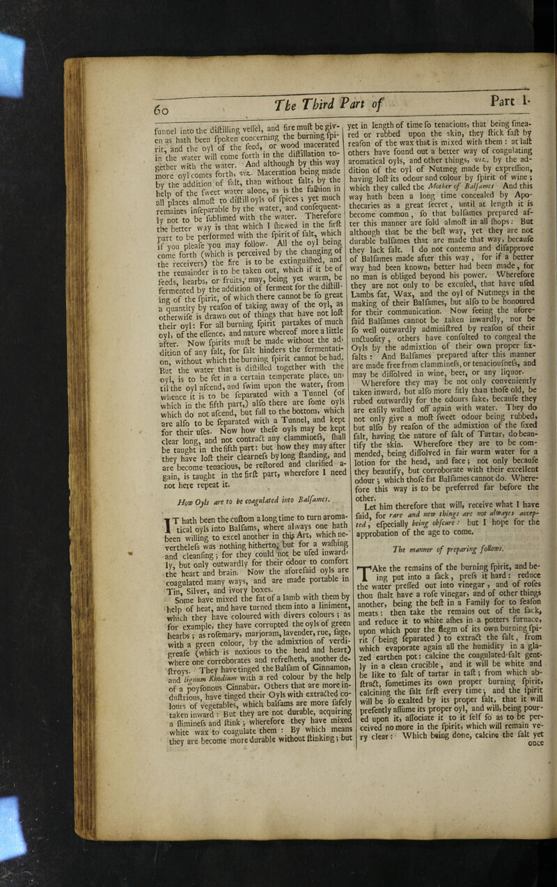 funnel into the diftilling vellcl, and enas hath been fpoken concerning the burning Ipi rit'and the oyl of the feed, or wood macerated in the water will come forth in the diftillation to¬ gether with the water. And although by this way more oyl comes forth, Maceration being made by the Edition of fait, than without fait, by the heb of the fweet water alone, as is the falhion in all places almoft w diltill oyls of fpices yet much remaines infeparable by the water, and cOTfequent- Iv not to be fublimed with the water. Therefore the better way is that which ^ S part to be performed with the fpiritof fait, which if you pleafe you may follow. All the oyl being come forth (which is perceived by the changing of the receivers) the fire is to be extinguilhed, and the remainder is to be taken out, which if it e o feeds, hearbs, or fruits,' may, being yet warm be fermented by the addition of ferment for the diftill* ing of the fpirit, of which there cannot be fo great a quantity by reafon of taking away of the oyl, as otherwife is drawn out of things that have not loft their oyl: For all burning fpirit partakes of much oyl, oftheeftence, and nature whereof more a little after Now fpirits muft be made without the ad-- dition of any fait, for fait hinders the fermentati¬ on, without which the burning fpirit cannot be had. PiUt the water that is diftilled together with the oyl is to be fet in a certain temperate place, un= til the oyl afcend, and fwim upon the water, from whence it is to be feparated with a Tunnel (of which in the fifth part,) alfo there are forae oyls which do not afcend, but fall to the bottom, which are alfo to be feparated with a Tunnel, and kept for their ufes- Now how thefe oyls may be l^pt clear long, and not contrad any claraminefs, (hall be taught in the fifth part; but how they may after they have loft their clearnefs bylong ftanding, and are become tenacious, be reftored and clarified a- gain, is taught in the firft part, wherefore 1 need not here repeat it. 1 //otp Oyls m to be coagulated into Balfames. T hath been the cuftom a long time to turn aroma- ji tical oyls into Balfams, where always one hath been willing to excel another in thi^Art, which ne- verthelefs was nothing hitherto,' but for a walhmg and cleanfingi for they could not be ufed inward-- ly but only outwardly for their odour to comfort the heart and brain. Now the aforefaid oyls are coagulated many ways, and are made portable m Tin, Silver, and ivory boxes. Some have mixed the fat of a lamb with them by help of heat, and have turned them into a liniment, which they have coloured with divers colours ; as for example, they have corrupted the oyls of green hearbs; as rofemary, marjoram, lavender, rue, f^ge, with a green colour, by the admixtion of verdi- greafe (which is noxious to the head and heart) where one corroborates and refrefheth, another de- ftroys. They have tinged theBalfam of Cinnamon, and Rhodium with a red colour by the help of a poyfonous Cinnabar. Others that are more m- duftrious, have tinged their Oyls with extrafted co¬ lours of vegetables, which baifams are more fafely taken inward : But they are not durable, acquiring a fliminefs and ftink •, wherefore they have mixed white wax to coagulate them : By which means they are become more durable without ftmkmg; but yet in length of time fo tenacious, that being fmea- red or rubbed upon the skin, they ftick faft by reafon of the wax that is mixed with them : at laft others have found out a better way of coagulating aromatical oyls, and other things, viz., by the ad¬ dition of the oyl of Nutmeg made by expreffion, having loft its odour and colour by fpirit of wine ; which they called the Mother of Balfames And this way hath been a long time concealed by Apo¬ thecaries as a great lecret, until at length it is become common, fo that balfames prepared af¬ ter this manner arc fold almoft in all (hops: But although that be the beft way, yet they are not durable balfames that are made that way, becaufe they lack fait. I do not contemn and difapprove of Balfames made after this way, for if a better way had been known, better had been made, for no man is obliged beyond his power. Wherefore they are not only to be excufed, that have ufed Lambs fat. Wax, and the oyl of Nutmegs in the making of their Balfames, but alfo to be honoured for their communication. Now feeing the afore¬ faid Balfames cannot be taken inwardly, nor be fo well outwardly adminiftred by reafon of their undluofity, others have confulted to congeal the Oyls by the admixtion of their own proper fix- falts : And Balfames prepared after this manner are made free from clamminefs,or tenacioufnefs, and may be diflblved in wine, beer, or any liquor- Wherefore they may be not only conveniently taken inward, but alfo more fitly than thofe old, be rubed outwardly for the odours fake, becaufe they are eafily walked off again with water. They do not only give a moft fweet odour being rubbed, but alfo by reafon of the admixtion of the fixed fait, having the nature of fait of Tartar, do beau¬ tify the skin. Wherefore they are to be com¬ mended, being dilTolved in fair warm water for a otion for the head, and face; not only becaufe they beautify, but corroborate with their excellent odour-, which thofe fat Balfames cannot do. Where¬ fore this way is to be preferred far before the other. Let him therefore that will, receive what I have faid for rare and new things are not alwayes accept ted ,* efpecially being ohfcure.- but I hope for the approbation of the age to come. The manner of preparing follows. TAke the remains of the burning fpirit, and be¬ ing put into a fack, prefs it hard: reduce the water prelTed out into vinegar, and of rofes thou flialt have a rofe vinegar, and of other things another, being the beft in a Family for to feafon meats; then take the remains out of the fack, and reduce it to white alhes in a potters furnace, upon which pour the flegm of its own burning fpi¬ rit ( being feparated ) to extradl: the fait, from which evaporate again all the humidity in a gla¬ zed earthen pot: calcine the coagulated-fait gent¬ ly in a clean crucible, and it will be white and be like to fait of tartar in taft; from which ab- ftraft, fometimes its own proper burning fpirit, calcining the fait firft every time-, and the fpint will be fo exalted by its proper fait, that it will prefently alTume its proper oyl, and will, being pour¬ ed upon it, aftociate it to it felf fo as to be per¬ ceived no more in the fpirit, which will remain ve¬ ry clear: Which being done, calcine the fait yet once