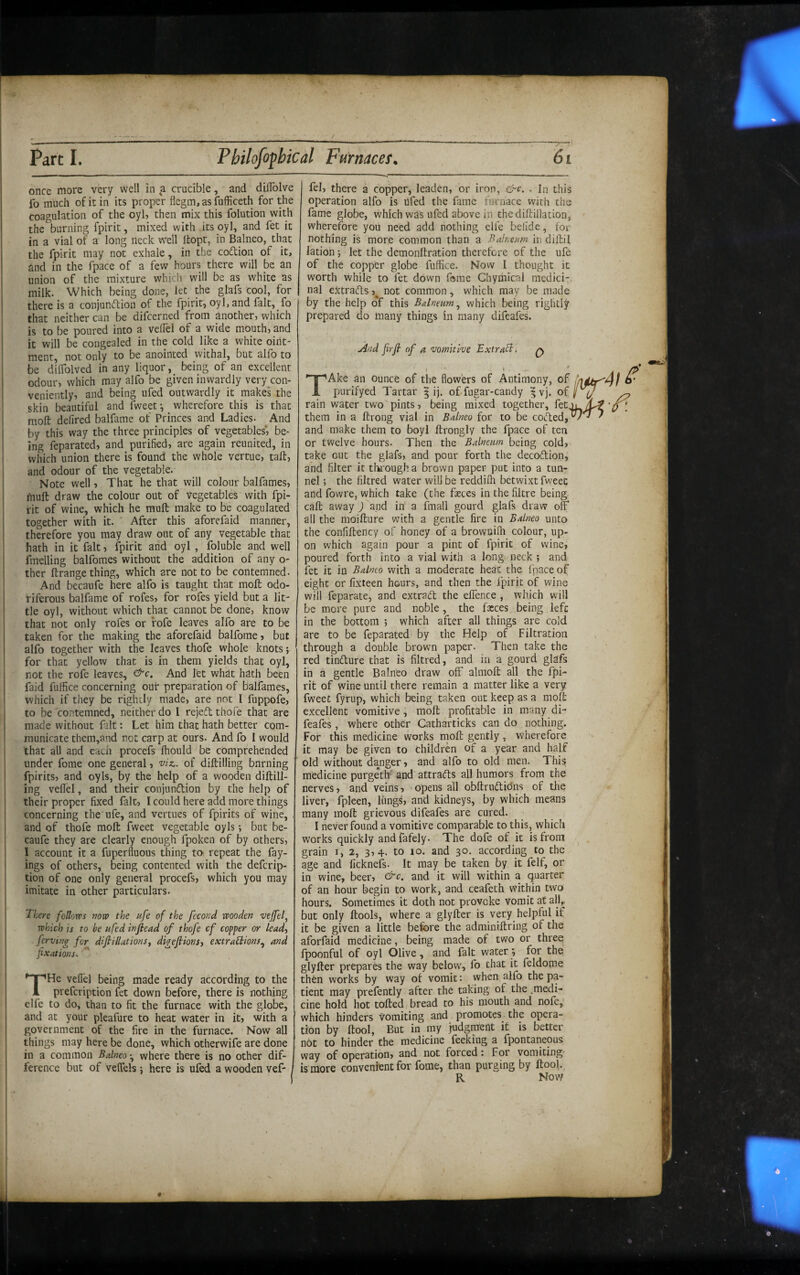 once more very well in a crucible, and dilTolve fo much of ic in its proper flegm, as fufficeth for the coagulation of the oyl, then mix this folution with the burning fpirit, mixed with its oyl, and fet it in a vial of a long neck well Itopt, in Balneo, that the fpirit may not exhale, in the codion of it, 6nd in the fpace of a few hours there will be an union of the mixture which will be as white as milk. Which being done, let the glafs cool, for there is a conjundion of the fpirit, oyI,and fait, fo that neither can be difcerned from another, which is to be poured into a velTel of a wide mouth, and it will be congealed in the cold like a white oint¬ ment, not only to be anointed withal, but alfo to be dilfolved in any liquor, being of an excellent odour, which may alfo be given inwardly very^con- veniently, and being ufed outwardly it makes the skin beautiful and fweet \ wherefore this is that moll: delired balfame of Princes and Ladies- And by this way the three principles of vegetables*, be¬ ing feparated, and purified, are again reunited, in which union there is found the whole vertue, tail:, and odour of the vegetable. Note well, That he that will colour balfames, muft draw the colour out of vegetables with fpi¬ rit of wine, which he muft make to be coagulated together with it. After this aforefaid manner, therefore you may draw out of any vegetable that hath in it fait, fpirit and oyl , foluble and well fmelling balfomes without the addition of any o- ther ftrange thing, which are not to be contemned. And becaufe here alfo is taught that moft odo¬ riferous balfame of rofes, for rofes yield but a lit¬ tle oyl, without which that cannot be done, know that not only rofes or fofe leaves alfo are to be taken for the making the aforefaid balforae, but alfo together with the leaves thofe whole knots; for that yellow that is in them yields that oyl, not the rofe leaves, And let what hath been faid fuffice concerning ouf preparation of balfames, which if they be rightly made, are not I fuppofe, to be contemned, neither do I rejefl thofe that are made without fait: Let him that hath better com¬ municate them,and not carp at ours. And fo I would that all and each procefs Ihould be comprehended under fome one general, viz., of diftilling burning fpirits, and oyls, by the help of a wooden diftill¬ ing veflel, and their conjunflion by the help of their proper fixed fait, I could here add more things concerning the ufe, and vertues of fpirits of wine, . and of thofe moft fweet vegetable oyls; but be¬ caufe they are clearly enough fpoken of by others, I account it a fuperfluous thing tO' repeat the fay- ings of others, being contented with the defcrip- tion of one only general procefs, which you may imitate in other particulars. There follows mw the fife of the fecofid wooden vejfef which is to be fifed inftead of thofe cf copper or lead-, fervtng for difiUlationSf digefiionsy extractions.^ and fixations.' THe veflel being made ready according to the prefcription fet down before, there is nothing elfe to do, than to fit the furnace with the globe, j and at your pkafure to heat water in it, with a government of the fire in the furnace. Now all things may here be done, which otherwife are done in a common Balneowhere there is no other dif¬ ference but of veflels ; here is ufed a wooden vef- fel, there a copper, leaden, or iron, &c. . In this operation alfo is hfed the fame furnace with the fame globe, which was ufed above in thediftillation, wherefore you need add nothing elfe belide, for nothing is more common than a Balnetm in diftil lation; let the demonftration therefore of the ufe of the copper globe fuffice. Now I thought it worth while to let down fome Chymical medici;, nal eXtrads not common, which may be made by the help c^f this Balneum.^ which being rightly prepared do many things in many difeafes. And firjt of a vomitive Extract. q TAke an ounce of the flowers of Antimony, of purifyed Tartar | ij. of fugar-candy ^ vj. of rain water two pints, being mixed together, fet them in a ftrong vial in Balneo for to be coded, and make them to boyl ftrongly the fpace of ten or twelve hours. Then the Balneum being cold, take out the glafs, and pour forth the decodion, and filter it thi'ough a brown paper put into a tun¬ nel ; the filtred water will be reddiffi betwixt fweet and fowre, which take (the feces in the filtre being call away j\nd in a linall gourd glafs draw off all the moifture with a gentle fire in Balneo unto the confiftency of honey of a brownilh colour, up¬ on which again pour a pint of fpirit of wine, poured forth into a vial with a long neck ; and fet it in Balneo with a moderate heat the Ipace of eight or lixteen hours, and then the fpirit of wine will feparate, and extrad the effence , which will be more pure and noble , the fxces being left in the bottom ; which after all things are cold are to be feparated by the Help of Filtration through a double brown paper. Then take the red tindure that is filtred, and in a gourd glafs ih a gentle Balneo draw off almoft all the fpi¬ rit of wine until there remain a matter like a very fweet fyrup, which being taken out keep as a moft excellent vomitive j moft profitable in many di¬ feafes , where other Catharticks can do nothing. For this medicine works rnoft gently, wherefore it may be given to children of a year and half old without danger, and alfo to old men. This medicine purgeth* and attrads all humors from the nerves, and veins, opens all obftrudidns of the liver, fpleen, liings, and kidneys, by which means many moft grievous difeafes are cured. I never found a vomitive comparable to this, which works quickly andfafely. The dofe of it is from grain i, 2, 3,4. to lo. and 30. according to the age and ficknefs. It may be taken by it felf, or in wine, beer, and it will within a quarter of an hour begin to work, and ceafeth within two hours. Sometimes it doth not provoke vomit at all,, but only ftools, where a glyfter is very helpful if it be given a little before the adminiftring of the aforfaid medicine, being made of two or three Ipoonful of oyl Olive, and fait water; for the glyfter prepares the way below, fo that it feldome then works by way of vomit: when alfo the pa¬ tient may prefently after the taking of the .medi¬ cine hold hot tofted bread to his mouth and nofe,’ which hinders vomiting and promotes the opera¬ tion by ftool, But in my judgment it is better not to hinder the medicine feeking a fpontaneous way of operation, and not forced: for vomiting- is more convenient for fome, than purging by ftool. R Now