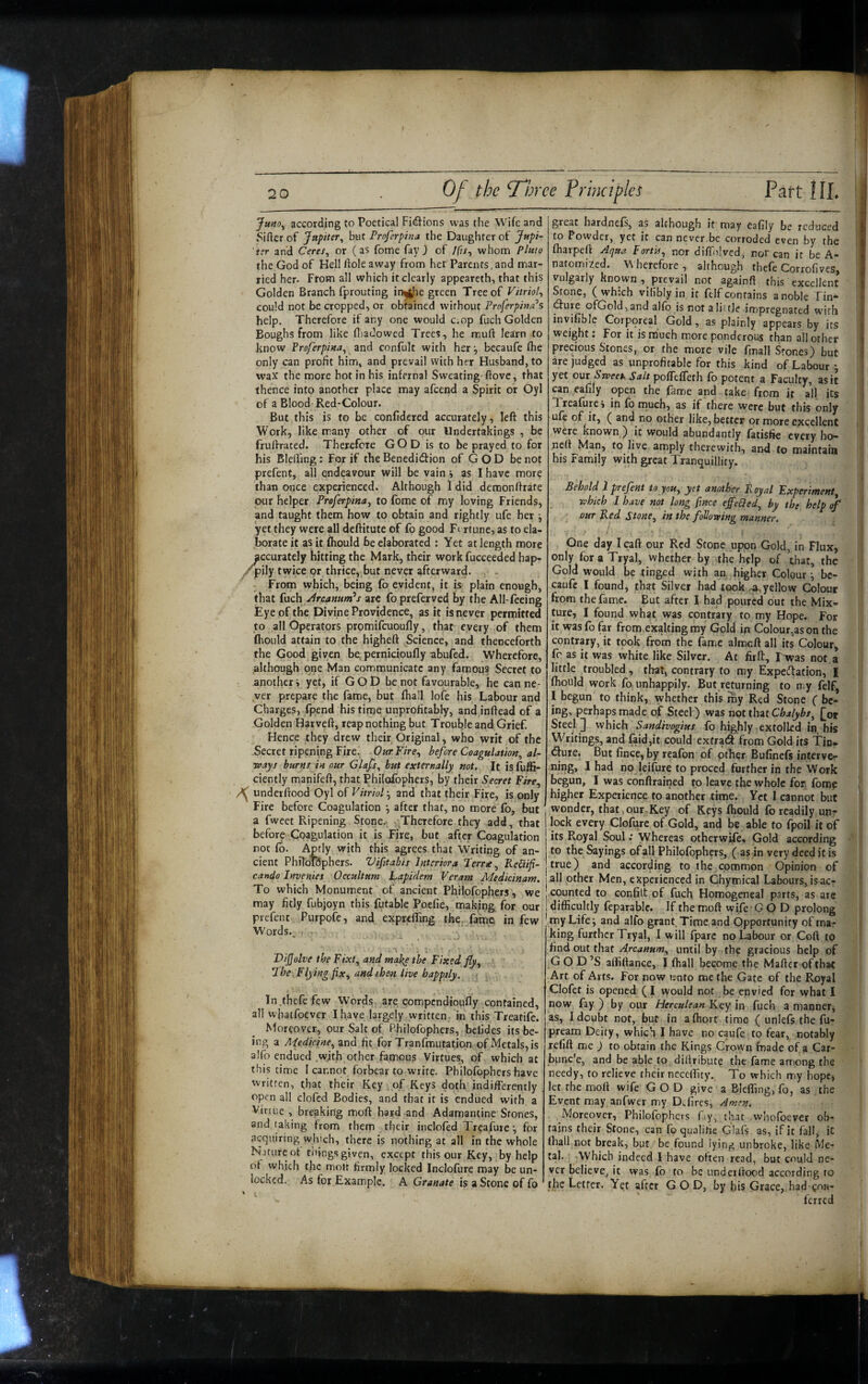 Jmo^ according to Poetical Fidions was (lie Wife and Sifter of Jupiter^ but Proferphta the Daughter of Jupi¬ ter and Ceres^ or (as fome fay j of /fi/, whom Pluto the God of Hell ftole away from her Parents, and mar¬ ried her. From all which it clearly appeareth, that this Golden Branch fprouting in^he green Tree of Vitriol^ could not be cropped, or obtained without Proferpina’s help. Therefore if any one would c.op fuch Golden Boughs from like fliadowed Trees, he muft learn to know Proferpim^ and confult with her ^ becaufe ftie only can profit him, and prevail with her Husband, to W’ax the more hot in his infernal Sweating-ftove, that thence into another place may afcend a Spirit or Oyl of a Blood-Red-Colour. But this is to be confidered accurately, left this Work, like many other of our Undertakings , be fruftrated. Therefore GOD is to be prayed to for his Blelling: For if the Benediction of GOD be not prefent, all endeavour will be vain i as I have more than once experienced. Although I did demonftrate pur helper Proferpina^ to fbme of my loving Friends, and taught them how to obtain and rightly ufe her ^ yet they were all deftitute of fo good Ft rtune, as to ela¬ borate it as it fhould be elaborated : Yet at length more accurately hitting the Mark, their work fucceeded hap- /pily twice or thrice, but never afterward. From which, being fo evident, it is plain enough, that fuch Arcanum*s zit fo preferved by the All-feeing Eye of the Divine Providence, as it is never permitted to all Operators promifcuoufly, that every of them fhould attain to the higheft Science, and thenceforth the Good given be pernicioufly abufed. Wherefore, although one Man communicate any famous Secret to another i yet, if G O D be not favourable, he can ne¬ ver prepare the fame, but fhall lofe his Labour and Charges, fpend his time unprofitably, and inftead of a Golden Harveft, reap nothing but Trouble and Grief. Hence they drew their Original, who writ of the Secret ripening Fire. -OurFire^ before Coagulation^ al¬ ways burns in our Glafs, but externally not. It is fuffi- ciently manifeft, that Philofophers, by their Secret Fire., underftood Oyl of Vitriol, and that their Fire, is only Fire before Coagulation •, after that, no more fb, but a fweet Ripening. Stone. Therefore they adci, that before Coagulation it is Fire, but after Coagulation roc fo. Aptly with this agrees that Writing of an¬ cient PhiloRphers. Vifitabis Interiora Terra, RePiifi- cando Invenies Occultum Lapidem Veram Medicinam. To which Monument of ancient Philofophers, we may fitly fubjoyn this futable Poefie, making for our prefent Purpofe, and expreffing the, fatne in few Words., ■ - * ViJJolve the Fixt, and the Fixed fly. The Flying fix, and then live happily. In.thefe few Words are compendioufly contained, all whatfoever I have largely written,, in this Treatife. Moreover, our Salt of Philofophers, betides its be¬ ing a Medicine, and fit for Tranfmutation of Metals, is alfo endued with other famous Virtues, of which at this time I cannot forbear to write. Philofophers have written, that their Key of Keys doth indifferently open all clofed Bodies, and that it is endued with a Virtue , breaking moft bard and Adamantine Stones, and taking from them their inclofed Treafurefor acquiring which, there is nothing at all in the whole Nature of tilings given, except this our Key, by help of which the moft firmly locked Inclofure may be un¬ locked. As for Example. A Granate is a Scone of fo great hardnefs, as although it may eafily be reduced to Powder, yet it can never.be corroded even by the fharpeft Aqua Fortis, nor diffiilvcd, nor can it be A- natomized. \\ herefore , although thefe Corrofives, Vulgarly known, prevail not againft this excellent Stone, (which vifibly in it felf contains a noble Tin- ^ure ofGold,and alfo is not ali'tie impregnated with invifible Corporeal Gold, as plainly appears by its weight: For it is much more ponderous than all other precious Stones, or the more vile fmall Stones) but are judged as unprofitable for this kind of Labour ^ yet OUT StveeK Salt poflefTerh fb potent a Faculty, as it can eafily open the fame and take from it a’ll its Treafure j in fb much, as if there were but this only ufe of it, ( and no other like, better or more excellent were known ) it would abundantly fatisfie every ho- nert Man, to live amply therewith, and to maintain his Family with great Tranquillity. Behold 1 prefent to you, yet another Royal Experiment, which 1 have not long fince effeTed, by the help of our Red Stone, in the following manner. I / , One day Icaft our Red Stone upon Gold, in Flux, only for a Tryal, whether by the help of that, the Gold would be tinged with an higher Colour be- caufc I found, that Silver had took yellow Colour from the fame. But after I had poured out the Mix¬ ture, I found what was contrary to my Hope. For it wasfo far from,exalting my Gold in Colour,asonthe contrary, it took from the fame almcft all its Colour, fc as it was white like Silver. At fir ft, I was not. a little troubled , that, contrary to my Expeeftation, I fhould work fO: unhappily. But returning to my felf, I begun to think, whether this my Red Stone ( be¬ ing, perhaps made of Steel ) was not thzt Chalybs, £ot Steel] which Sandivogius fb highly extolled in his Writings, and faid,ic could extraeft from Gold its Tin* (ftuie. But fince, by reafbn of other Bufinefs interve- ning, I had no leifure to proced further in the Work begun, I was conftrained to leave the whole for fbmp higher Experience to another time. Yet I cannot but wonder, that,our Key of Keys fhould fo readily,un^ lock every Clofure of Gold, and be able to fpoil it of its Royal Soul .* Whereas otherwife. Gold according to the Sayings of all Philofophers, ( as in very deed it is true) and according to the common Opinion of all other Men, experienced in Chymical Labours, isac- counted to confift of fuch Homogeneal parts, as arc difficultly feparablc. If the moft wife • G O D prolong my Life; and alfo grant Time and Opportunity of ma¬ king further Tryal, I will fparc no Labour or Coft to find out that Arcanum, until by the gracious help of G O D ’S alliftance, J fhall become the Mafter oftha>t Art of Arts. For now unto me the Gate of the Royal Clofet is opened (I would not be envied for what I now fay ) by our Herculean Key in fuch a manner, as, I doubt not, but in affiort time ( unlefs the fu- pream Deity, which I have no caufe to fear, notably refift me ) to obtain the Kings Crown made of a Car- bune'e, and be able to diftribute the fame among the needy, to relieve their neceffity. To which my bopc> let the moft wife GOD give a Bleffing, fo, as the Event may anfwer my DTres, Amen. Moreover, Philofophers fay, that whofoever ob¬ tains their Stone, can fo qualifie Glafs as, if it fall, it lhall not break, but be found lying unbroke, like Me¬ tal. which indeed I have often read, but could ne¬ ver believe, it was fo to be underftood according to the Letter. Yet after G OD, by his Grace,.had gnu- ferred