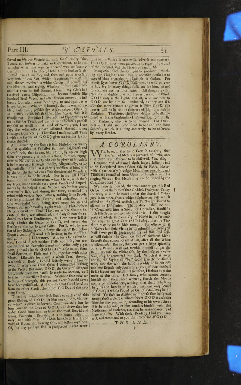 ferrcd on Me our Wonderful Salt, for Curiolity fake, j ding to his Wifh: If otherwife, idverfe and contrary I could not forbear to make an Experiment, to know, | For G O D is not wont gjaciouily to regard the words whether what was written thereof vvas confentane- of the deceitful, but the Hearts of candid Men. ous to Truth. Therefore, I took a little broken Glafs, melted it in a Crucible, and then caft upon it ot iy a very little ot our Salt, which it continually todk in, and thence received a white Colour. I poured out the Mixture, and trying, whether it had palfed into another than its firft Nature, 1 found my Glafs had received a new Difpofition, and became flexible like hardned Steel Wyer, and after flexion came to its firft form : But after many bendings, to and again, it at length broke Whence I learned, that it was.no Fa¬ ble , bur plainly poflible by Art to prepare Glafs fo, aS ic may be no lefs flexible, like Metal, than it is tfanlparent. But fince I have not had Opportunity to make further Tryal, and cannot yet abfolutely profefs my (elf an Artift in that kind of Work \ yet, I can fay, that what others have affirmed thereof, is not eftranged from Verity. Therefore I muft wait,till Time ( with the favour of GOD) give roe further Expe rience thereof.. , . Alfo, touching the Stone it felf, Philofophers write, that it'qualifies its PoflefTor fo. With Lightnefs and Cheerfulnefs, that he can, like a Bird, fly up on high from the ground \ which is a thing lb much repug- nSrit to Nature, as no Cfedil can be given fo it, unlefs it be interpreted Hieroglvphically, Allegorically, or E- nigmatically. But Ih^t it greatly exhilaratfshim, who by the benefit thereof canjffedt the aforefaid Wonders, is very eafie to be believed. For in my felf 1 have found the like Exhilaration, when I have, with thefe my Eyes, made certain very great Proofs and Experi¬ ments by the help of that. When I lay, for four years, continually fick, and during that time, exercifed rny mind with various Speculations, making fome Proofs, I at length found the Truth, and Underftood that this wonderful Salt, being tryed upon Metals and Stones, did moft exadly agree with the Philofophers Deferiptioti of it; Then, I fay, my whole Nature,be- caufe of that, was aftonifhed, and daily fo notably re¬ duced to abetter Conftitution, as I can never fuffiei- cntly admire the Grace of GOD, and return due Praifes to him for fo great Gifts. For I, who by rea- fon of my Sickfiefs, could never rife out of Bed before Noon, could afterward rife betimes in the Motning, and go into my Laboratory. Alfb for a longtime be¬ fore, I could digeft neither Flelb nor Filh, but was conftrained to live with Bread and Wine only v now, (thanks be (b GOD) I am able to eat fome fmall Portion of Flefli and Filh, together with other Meats. Likewife for above a whole Year, through weaknefs of Body , I could fcarcely write a Line or (wo, fo as in two Years fpace I committed nothing to the Prefs: But now, GOD', the Giver of all good Gift, hath made my hands fo ready for Motion, as I fine to him incelTant Praifes. Without that new re- frelhing of Strength, this prefent Treatife could never have been publifhed. And this fo great Good befelme from no other Caufe, than from GOD, and this pre¬ cious Stone. ^ ,, Therefore, whofoever is defirous to partake or this great Bldling of G O D, let him not come to Me, un¬ to whom is given no leave to Communicate ^ but let him come to the Love of GOD, and draw that lau¬ dable Good from him. as from the moft limpid and living Fountain : Becaufe , it is to found with him only not with Men. If a Man humBle in Heart, and void'of Hypocrifie, hearing this, will tollow my Coun- fel, he may perhaps find a profperous Event accor- Many other fuch things might be produced, touch¬ ing our Tinging Stone : But no necellity perfuades to expend time thereabpu^ ^ Enough is fpbken. For Vi hole Eyes foever b 6 yjftiall.open, he will on eve¬ ry fide fee fo many things fufficient for him, as not to need any further Information. All things are clear 'to the clear-fighted, which appear dark to the Blind. GOD only is the Light, and all, who are near to GOD, are by him fo illuminated, as they can fee. But the more remote any Man is from GoD, the nearer will he be to the contrary of Light, which is Darknefs. Therefore, whofoever defirts to be illumi¬ nated with the brjghtne'fs of Divine Light, muift fly from Darknefs, which is to be fhunned. For Dark¬ nefs and Light are inconliftent in one and the fame Subjed ^ which is a thing accurately to be obferved by every Reader. A c 6 %0 L LA R f. WE have, in this little Treatife taught , that the Salt of Metals is prepared oiVitriof and that there is a difference to be obferved, Viz. this, Common Oyl ofVitrfol doth indeed fuffer it felf to be Coagulated into a fweet Saft or Stone, where¬ with (particularly) vulgar Metals arc amended, and Tin<3ufes extratfted from Getiis, although k wants a tinging Virtue : But Metals may alfb be tinged by the Coagulated Red Oyl. We likewife fhewed, that you cannot get this Red Oyt,without the help of that Goddefs Proferpina. Yet by the way, it is to be noted ^ that the aforefaid Profer^ pina is no other, than a white Sulphureous Salt, which added to the Vitriol caufeth the Tinifturfepf Vitriol to afeend in Diftillation. That , after it fhall be du¬ ly CoagulafM into a Stone not CorrofivC, manifefts fuch Effebts, as we have aferibed to it. I alfb thought godd td advife, that our Oyl of Vitriol in its Prepara¬ tion requires great Care and Induftry, that the Tin- (fture may be made Rich enough ; For otherwife, it difcovers but little Virtue in Tranfmutation. Alfb you fhall never get fo grea't a quantity of that Red Oyl, as will fatisfie the Common fort of covetous Mdn : Becaufe that comes not till at laft, after all the White is afeended.. But he, that can get a large quantity of the White , will not trouble himfelf to get the Red : Becaufe the White alfo, by the help of Profer- pina.^ may be converted into Red. Which if it were not fb, the Saying of Virgil could fcarcely be -fdunci true,' viz', that with the hand is readily to be cut off, not one Branch only, but miany other, if Fortune fhall fo far favour any Artift. Therefore, I forbear to write more at this time. Let him , who cannot content himfelf with thefe here written, fearch the Monu¬ ments of Philofophers, writing, that there is fuch an Art, by the benefit of which , with one only Pound of Coals, a whole Pound of Oyl of Vitriol may be di- ftilled. Yet fuch an Artifice muft notfo foon be fpread among the People. To whom foever GOD reveals the fame, he may prepare it, according to his own defire ^ if it be otherwife, let him comfort himfelf with this Meditation of Patience, that he was not worthy of fo great Gifts. With thefe, Reader, I bid you Fare- wcl, and commend to you the Ptoteiflion of G O D. THE END. E