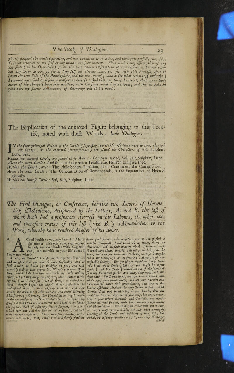 flcAtlj fnijljed the whole Operatio^y and had advanced it to a due^ and thrctnghly ferpcl^ .cnd^ N'o ! \ i cannot arrogate to my ft If by any means’^ any fnch matter. Thus much J only affirm.^ that if any I 'one fhall ( in his Operation) folbw the bare literal Defcription of thefe Laboursl^ he will with* 'out any Error arrive, fo far as J my felf am already come.^ blip yet with this Provifo, that he I knows the true Salt of the Philofophers^ and the nfe thereof \ And as for what remains, [ unfn.fht ] / commit unto God to bejlow a profperous Succefs : And this one thing I entreat., that every Body accept of the things 'I have here written, with the fame mind I wrote them , and that he take in j good part my fncere EMeatiours of deferving well at his hands. L - > ' ' • .'.L- The Explication of the annexed Figure belonging to this Trea- tife^ noted with thele Words : Inde Dialogus. IN the four principal Points of the Circle '(fappofing two tkanfverfe lines were drawn, through the Center , to the outward Circumference ) are placed the CharaBers of Sol, Sulphur, I Lune, Salt. i Round the outmojl Circle, are. placed thefe Pfbrds : Conjoyn in one, Sol, Salt, Sulphtir, Lhne. About the next Circle : And thou haft as great a Treafure, as Heaven can give thee, i Within the Third Circle: The Philofophers Fundion, is of Contraries, the Conjun6lion. ■ ' About the next Circle : The Concentration of Horriogenealsi is the Separation of Hetero- i geneals. ^ Within the ihmofl Circle : Sol, Sallt, Sulphur, Lune.' ‘ c \ Dhe Firfl Dialogue^ or Conference^ hetmxi hvo Lovers of Her ike ^ iic^ <i5Adfecliciney deciphered hj the Letters^ A: and B. the, lafi of ibhich hath had a profperous Succefs on his Labours, the other noti and therefore craves of this laft (viz. £. ) aManu-duction to the Worl^, whereby he is rendred Mafler of his defire. A Good health to you, my Friend ! What’s the matter with you now, that you are fo fad, and even loaden with Cogitati¬ ons , tlnd mumble to your fcif about I Rnow not what ? A. Oh, my Friend ! I wijh you the like very heartily V akd am glad that you come jo very feaj'onably, and at fttch a iime, as I was jnji thinking on you, and mojl earHejily wijhitigyour approach'■> Witnefsyour own Wri¬ tings, which 1 do here turn over with my hands and my mind, but yet they are fo very obfeure, that / cannot worm my ftlff as J may fay ]] out of them, C or underhand them I though I apply the utmof of my Endeavours to underhand them. I have Ukewije read over and over attain, the Writings of other eminent and belief-deferving Philfophers -, jiill hoping, that IJhould yet at length attain to the knowledge of the ‘Truth: Bui alas, ( the more’s my grief') ah that ifind is only this,\\t. that! hold in my hands the fippery Tail of a fippery fmooth Serpent, [ or hit j pAsich ever now and then fips tfut of my bands, and doth ■ more and more defile me. I have therefore refolutely deter- mined with my Jelf, tbdP, unlefs God dothjhortly fnd me, fame good Friend, who may lead poor me out of fuch a notable Labyrinth, I will throw all my Books, all my In* jlruments, and all fuch matters which I have bejiowed fo much time about, i» vain, and bji fo much hy, into the Fire, and Sacrifice theni unto Vulcan, that fo 1 may be rid f the tedioufnefs of niy fruitlefs Labours, and un-^ profiahle CookpTy. BUt yet if you would be but fo plea- fed, I no Ways doubt , but that you might by a few words and Vireblions ] reduce me out of the fnares of fo many Erroneous paths, and hedged up ways, into the right path : For I well kporp, that you have bedewed your, whole Age, your yohole Study, and all your Labours and Endeavours, about fuch great Secrets, and-have bj the Divine ajji/fence obtained the very Truth it felf. And therefore I do moft hunibly beg at your hands, that you would not leave me dejiitute of your help, but that, accor-, ding to your inbred Goodnefs and Courtefe, you would fuccour nie, your Friend, with fame brotherly injirudion^ and HAanudUSlion. Which if you either will not er car.-^ not do, I mu{i even conclude, not only upon throughly doubting of the ‘Iruth and pojjibility of this Art , but wit ha f on a frm perfuading my felf, that thofe Writings, which