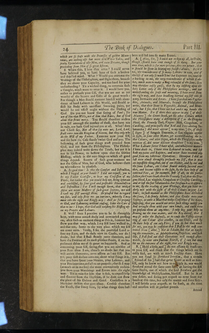 which are fo ftuft with the Promifes of golden Moun- tAinSy are nothing elfe hut mere Old IVtvis Tales^ and jrothy Speculationi of idle Men, and vain Vreami, though proceeding from Men of fo great bjieem. B. Whats this, I hear thee utter ? I could never have believed you, to have been of fuch a broken and dejefted mind. What ? Would you contemn the Writings of the Fhilofophcrs, and flightthem, becaufe they are above your Capacity, and too hard for your underftanding ? Tis a wicked thing, to entertain fuch a thought, much more to utter it. 1 would have you, rather to perfuade your felf, that you are not as yet worthy of the Secrets and Gifts of fo great worth : For though a Man (hould torment himfelf with abun¬ dance of hard Labours in this World, and fliould a- flidl his Body with uncelTant Sweating pains, yet would he not elfed ought without the BlelTing of God. Do you not know that faying of Paul Jii not of him that JVills, nor of him that 'Runs^ hut of God alone that (hews mercy. You fhould therefore reckon your felf amongH the number of thofe, that have run in vain, nor hath God injured you at all. What! does not Chrift fay. Not all that fay unto me. Lord, Lord, (hall enter into the Kingdom of heaven, hut they only who do the IVtU of my Father. Examine now your felf, and fee how the Cafe Hands’twixt God and you. The bellowing of fuch great things muft proceed from God, and not from the Philofophers. The Philofo- pher may indeed write down the Truth, but yet it is not in his Power, to beftow upon thee the Divine BlelTing, which is the very hinge on which all good things depend. Secrets of fuch great moment are not the Gifts of Men, but of God, who bellows them on whomfoever he pleafeth. A. In good time ! Is this the Comfort and InfiruHion, which I begged at your hands ? I did not reejueft, you to he my Father Confeffor, to bear my Confefion of my Deeds, but rather that you would help me, being ignorant and unskilful, by fame good and proftahle ManuduBion and InliruClion : For I well enough knerv, that wicked Jlden are never Mafters of fuch great Secrets, nor will I rank, my felf amongfl them. Be pleafed but to regard my fuit, and only (hew me an entrance, whereby I may enter into the right and Kingly way : And as for praying to God, and Labouring without ceaftng, leave the Care of that to me : I hope, that God will not[deny his Blejjtng up¬ on my Prayers and Labours. B. Well! fince I perceive you to be fo throughly bent, with your utmoft Itudy and unwearied preffing on, after fuch an eminent thing as this is, I cannot but fhew you that way, which I my felf have walked in, and that too, home to the very place which my felf am come unto. Verily, I fee the promifed Land a- fore my Eyes, and do daily view its Coafts, nor do I doubt, but that I ftiall Ihortly enter thereinto, and have (he Fruition of its moft pleafantEruits, if no im¬ pediment debar me of lb great an happinefs. And as concerning your felf, feeing that you are nimbler of your Feet than I am, there’s no doubt but that you will arrive thereunto, even alToon as I my felf. But yet, pray hrlt declare unto me, about what things it is, that you have fpent your Monies, your Labours, and your Precious time,and all to no purpofe ■, that fo I may (as much as in me lies) the more conveniently reclaim you from your Wandrings and Errors into the right way. Tis in vain for him thar is lick, to expedhelp and fuccour from the Fhylician, if he does not Ihew the place of his Dolour and Grief. ConfeHion is a Medicine to him that goes allray. Confefs therefore the Truth, that I may hear, by what things thou hall been mif-led into fo many Errors. A. (_Alas, •S’/V, I could not reckyn Up all, in Order, though Jjhould have time enough of (o doing. But your own time, which is far more precious, does not permit, that it fhould be fpent in hearing my foelifs labours. BefdiS too, the remembrance of fo many Labotirs in vain, and of the Infs of not only fo much lime but Expences too, caufeth a loathing in me, the very remembrance of which I ab¬ hor, much mote to niaky a fbng rehearfal of the fame. Jc>u may therefore eafily guefs, that by my infjiihg upon the bare Letter only of the Philofophers writings , and not underjianding the (enfe and meaning, I have erred from the right way, and have headlong hurried my felf into fo many Intricacies and Errors. / have fearched into Vegeta¬ bles, .Animals, and Minerals, becaufe the Philofophers write, that their Stone is Vegetable, Animal, and Mine¬ ral but 1 fee, that I have not had under my hands the true Matter. For if there does appear in any of thefe Matters'] the Crows head,yet the other Colours which the Philojopbers make a defefiption of ( as the Dragons Blood, the Peacockj ‘Tail, Virgins Milk,^ Coagulum, or Curdling, and principally that Red and Fire-abiding Sa¬ lamander) did never appear [] to my view.] Or, if thefe [] Signs ] of Sanguis Draconis, or Lac virginis appear to fght, in fome other Matter,yet notwithflandtug the o- ther Colours, and other Signs, which the Philofophers make metition of, did never dijeover themfelveS to my view. ] fVhat Labours foever I have ufed, and whatfoever mattirs I have dealt in, I have even Laboured in vain, and Ivfl both my pains and Expence, and never have received any good from my laborious Operations. Hereupon I did at laji even almoji throughly perfuade my felf, that it was an impefjible thing,that, out of one Matter, and by one and the fame Labour, one Colour (hould orderly fucceed ano¬ ther, and become vifihle to the fght, by the bare help of an external Fire , as for example, fir^ of all, in the putre- fa£iion,the Crows head-, then the Peacockp Tail,then the Dra¬ gons Blood, Lac virginis. Coagulum er Ckeejlike Curdling, and at laji thefixt Szlitratidet.But forafmuchas it appears to me, by the reading of your Writings, that you have or¬ derly met with the fght of all thofe Colours in your La¬ bours, in fuch manner as the Philofophers have deferibed the fame, I do firmly believe, and give Credit unto your Sayings, as unto a Man that makes Confcience of his ways, fttppofng, that you would not write fuch things unlefs you had wrought them with your own hands, and could even yet perform them at any time. I only beg your help in (hewing me the true matter, and the Key thereof, that I may fo order the Bufnefs, as to cmfe the Vifbly appea- ring of one Colour after another, in one Glafs, and by the bare help of one only Fire •, if you do but thus much for me, you may be confident that I (hall he the mofi con¬ tented Man f alive,] Nor do I doubt, but that as touch¬ ing the remainder, as MultiplicatioH,Projebiion, and fuch like, I (hall find out thofe Operations weS enough after¬ wards, by mine own fiudieus Search, if j can but once hit on the entrance of the right, true and Kingly way. B. [^Hold a little, and [] do not alTume fo much un¬ to your felf, and think that the things which are fo eafily faid, are with as much Facility done. Have you not Read in Bernhard Irevifan, that a certain f Friend of his ] had that great ^cret as well as him¬ felf, only he knew not how to m]^iply it, nor would Bernhard reveal the fame unto hil^ as having the felf fame Books, out of which the faid Bernhard got the knowledge of Multiplication, himfelf. But be it as you defire, and feeing you rcquell no more from my hands at this time, but only the matter and fome Key » I will fatisfie your requell, as far forth, as the time and occafion will at prefent permit. Attend