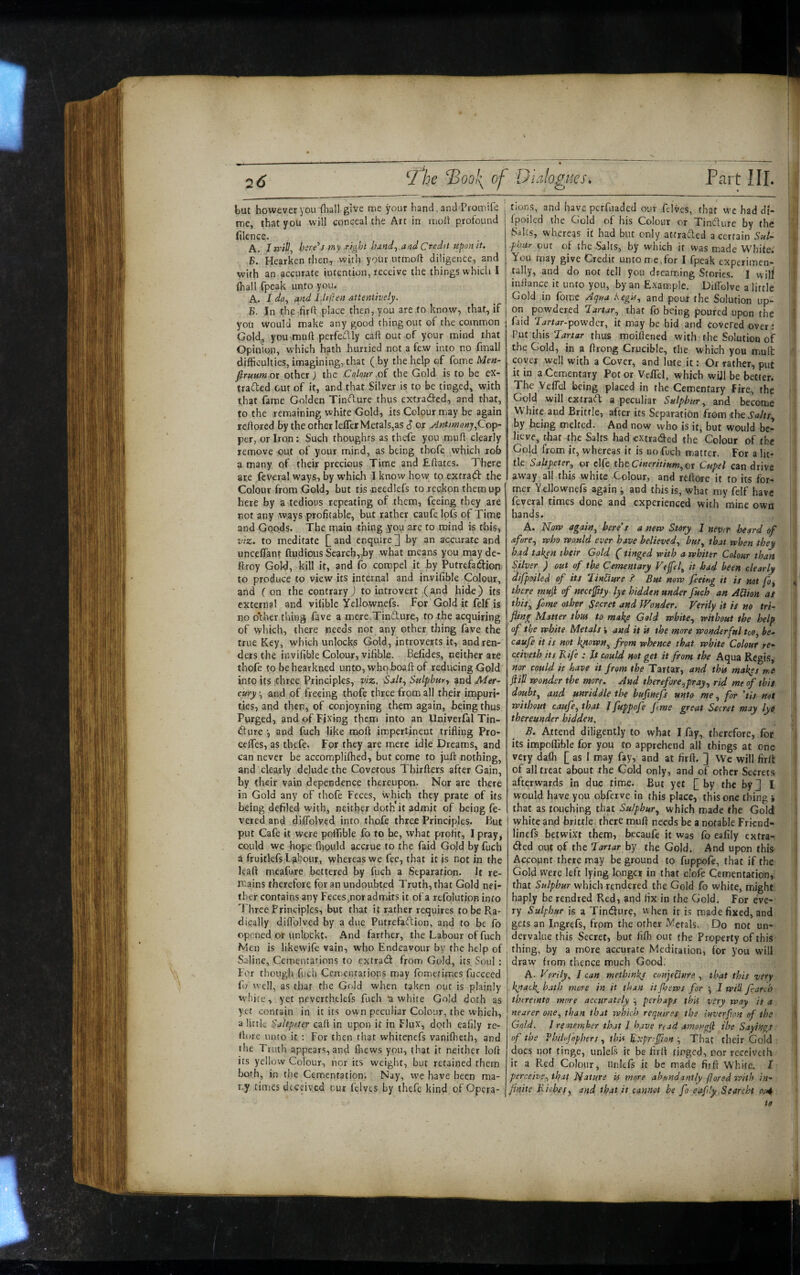 but however you fhall give me your hand, and Promife ' me, that you will conceal the Art in molt profound i filence. A. In'ill, bsre'’s my right and Credit upon it. B. Hearken then, with your utmoft diligence, and with an accurate intention, receive the things which I (hall fpeak unto you. A. I do^ and Idillen attentively. B. In thp firft place then, you are to know, that, if you would make any good thing out of the common Gold^ you-muft perfeflly call out of your mind that Opinion, which h^th hurried not a few into no fmall difficulties, imagining, that ( by the help of fome Men- firuumox other ) the Colour .oi the Gold is to be ex- tradled out of it, and that Silver is to be tinged, with that fame Golden Tinflure thus extraded, and that,: to the remaining white Gold, its Colour may be again reftored by the other lelTer Metals,as $ or Antitnonjf^o^-, per, or Iron: Such thoughts as thefe you muff clearly remove out of your mind, as being thofe which rob a many of their precious Time and Eftates. There are feveral ways, by which I know how to extraft the Colour from Gold, but tis needlefs to reckpn them up here by a tedious repeating of them, feeing they are rot any ways profitable, but rather caufelofs of Time and Goods. The main thing you arc to mind is this, VIZ. to meditate £ and enquire ^1 by an accurate and uncelTant ftudious Searchr,by what means you mayde- ftroy Gold, kill it, and fo compel it_ by Putrefadtion to produce to view its internal and invifible Colour, and f on the contrary) to introvert (and hide) its external and vilible Yellownefs. For Gold it felf is no o*ther thing fave a mere.Tindlure, to the acquiring of which, there needs not any other thing fave the true Key, which unlocks Gold, introverts it, and ren¬ ders the invifible Colour, vilible. Befides, neither ate thofe to behearkned unto, whqboaft of reducing Gpld into its itbree Principles, viz. Salt., Sulphury and Mer¬ cury and of freeing thofe three from all their impuri¬ ties, and then, of conjoyning them again, being thus Purged, and of Fixing them into an Univerfal Tin- dfure •, and fuch like moft impertinent trifling Pro- ceifes, as thefe. For they are mere idle Dreams, and can never be accomplifhed, but come to juft nothing, and clearly delude the Covetous Thirfters after Gain, by their vain dependence thereupon. Nor are there in Gold any of thofe Feces, which they prate of its being defiled with, neither doth it admit of being fe¬ vered and diflblved into thofe three Principles. But put Cafe it were polfible fo to be, what profit, I pray, could we hope fhould accrue to the faid Gojd by fuch a fruitlefs Labour, whereas we fee, that it is not in the leaft meafure bettered by fuch a Separation. Jt re¬ mains therefore for an undoubted Truth, that Gold nei¬ ther contains any Feces,nor admits it of a refolutipn info Three Principles, but that it rather requires to be Ra¬ dically diftblved by a due Putrefaftion, and to be fo opened or unlockt. And farther, the Labour of fuch Men is likewife vain, who Endeavour by the help of Saline, Cementations to extradt from Gold, its Soul : For though fuch Cemenrations may fometimes fuecced fo well, as that the Gold when taken out is plainly white, yet nevcrthelefs fuch a white Gold doth as yet contain in it its own peculiar Colour, the which, a little Saltpeter call in upon it in Flux, doth eafily rc- ft(^re unto it ; For then that whitenefs vanifheth, and the Truth appears, and fliews you, that it neither loft its yellow Colour, nor its weight, but retained them both, in the Cementation. Nay, we have been ma¬ ny times deceived our felvts by thefe kind of Opera¬ tions, and have perfuaded our felvcs, (hat we had di- : Ipoiled the Gold of his Colour or Tincture by the Saks, whereas it had but only attradled a certain Sul¬ phur out of the Salts, by which it was made White.' You may give Credit untom.eTor I fpeak experimen¬ tally, and do not tell you dreaming Stories. I will inftance it unto you, by an Example. DilTolve a little Gold in fomc Aqua hegif, and pout the Solution up¬ on powdered lartar., that fo being poured upon the faid Tartar-powdlex, it may be hid and covered over: Put this Jartar thus moiftened with the Solution of the Gold, in a ftrong Crucible, the which you mull coyer well with a Cover, and lute it: Or rather, put it in a Cementary Potor Veifel, which wUl be better. The VelTcI being placed in the Cemenfary Fire, the Gold will extract a peculiar Sulphur ^ and become White and Brittle, after its Separation from the by being melted. And now who is it, but would be¬ lieve, that the Salts had extraded the Colour of the Gold from it, whereas if is no fuch matter. For a lit¬ tle Saltpeter^ or clfe the Cwm//Kw,or Cupel can drive aw'ay all this white Golour, and reftorc it to its for¬ mer Yellownefs again ^ and this is, what my felf have feveral times done and experienced with mine own hands. A. Korp again., here's a new Story I never heard of aforey who would ever have believedy buty that when they hee^d taken their Gold (tinged with a whiter Colour than Silver ) out of the Cementary Vejfely it bad been clearly difpoiled of its ^linUure i Bus new feeing it is not foy there muji of neceftty lye hidden under fuch an ASion aS thiSy fome other Secret and Wonder. Verily it is no tri¬ fling Matter thus to make Gold whitey without the help of the white Metals i and it U the more wonderful too, he- caufe it is not kyown^ from whence that white Colour re- ceiveth its Kife : It could not get it from the Aqua Regis, nor could it have it from the Tartar, and this makys me fill wonder the more. And therefore ypr ay y rid me of this doubty and unriddle the buflnefs unto me, for 'tis not without caufoy that I fuppofe flme great Secret may lye thereunder hidden. B. Attend diligently to what I fay,, therefore, for its impoffible for you to apprehend all things at one very dafli £ as I may fay, and at firft. ] We will firlt of all treat about the Gold only, and of other Secrets afterwards in due time. But yet £ by the byj I would have you obferve in this place, this one thing > that as touching that Sulphuty which made the Gold white and brittle, there muft needs be a notable Frknd- linefs betwixt them, becaufe it was fo eafily extra- <3:ed out of the lartar by the Gold. And upon this Account there may be ground to fuppofe, that if the Gold were left lying longer in that c’ofe Cementation, that Sulphur which rendered the Gold fo white, might haply be rendred Red, and fix in the Gold. For eve¬ ry Sulphur is a Tindfure, vvhen it is made fixed, and gets an Ingrefs, from the other Metals. Do not un¬ dervalue this Secret, but fifli out the Property of this thing, by a more accurate Meditation, for you will draw from thence much Good; A- Verily. / can methinkj conjtUnre , that this very kyack, hath more in it than it (hews for •, 1 will fi-arcb thereinto more accurately y perhaps this very way is a nearer one, than that which requires the inverflon of the Gold. J rememher that I have read amongjl the Sayings of the Th/lojophers , thU B'^prefflan y That their Gold ■ does not tinge, unlels it be firft tinged, nor receiveth it a Red Colour, Unicfs it be made firft White. 1 perceivey that Nature is more abundantly flared with in- finite Richefy and that it cannot be fo eafily Searcht to