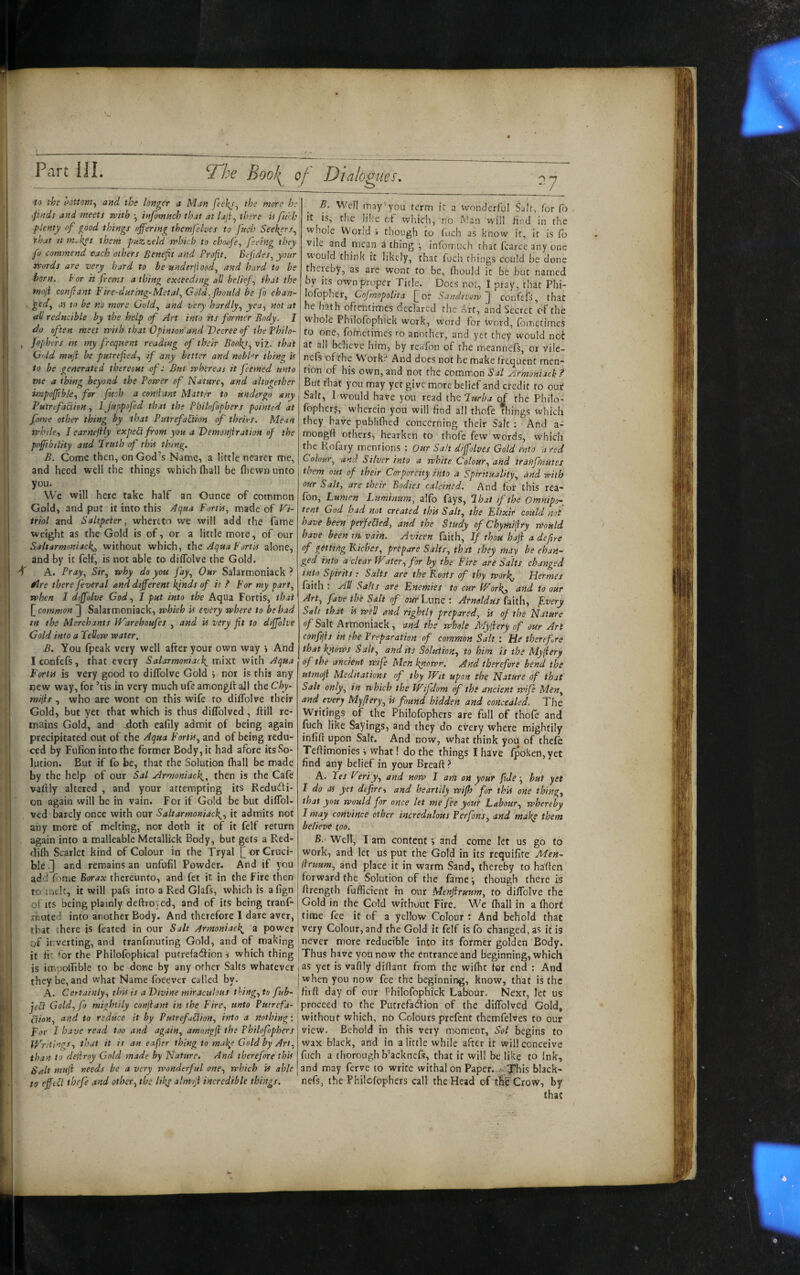 Part III. ^he Boo!^ of Dialogues, to the i^ottom^ and the longer a Man feeJ^s^ the more bo .finds and meets with ^ infomnch that at laji^ there w fnih plenty of good things offering themfelves to fuch Seekers^ that It nir.kes them pnz<.eld tvhicb to ch(MiJe^ feeing they fo commend each others Benefit and Profit. Bejides, your words are very hard to be underjiood^ and hard to be born, tor it fvems a thing exceeding all belief., that the t'noji confiant Fire-ditrhtg-Metal., Gotd.fhould be fo chan~ ■ more Gold., and very hardly., yea., not at ail reducible by the help of Art into its former Body. I do often meet with that Opinion and Decree of thefhilo- , Jopbtrs in my frequent reading of their Bool{s, viz. that G(dd mnji he putrefied., if any better and nobUr thing h to be generated thereout of: But whereas it feemed unto me a thing beyond the Power of Nature.^ and altogether wtpoffibk., for fitch a conjlant Matter to undergo any Putrefaction, I Juppofed that the Philofophers pointed at fame other thing by that Putrefaction of theirs. Mean while., I earnejily expeCt from you a Demonjiration of the pojfibility and Pruth of th'n thing. B. Come then, on God’s Name, a little nearer me, and heed well the things which (hall be (hewrrunto you. We will here take half an Ounce of common Gold, and put it into this Aqua FortU, made of Vi¬ triol and Saltpeter, whereto we will add the fame weight as the Gold is of, or a little more, of our Saltarmoniack^, without which, the Aqua Forth alone, and by it felf, is not able to dilTolve the Gold. ff A. Pray, Sir, why do you fay. Our Salarmoniack ? idre there fever al and different hjnds of it .f For my part, when I dtffolve Cod., I put into the Aqua Fortis, that common ] Salarmoniack, which U every where to be had tn the Merchants Warehoufes , and U very fit to diffolve Gold into a Fellow water. B. You fpeak very well after your own way i And Iconfefs, that every Salarmoniad^ mixt with Aqua Forth is very good to diffolve Gold > nor is this any new way, for ’tis in very much ufe amongtt all the Chy- mijis , who are wont on this wife to diffolve their Gold, but yet that which is thus dilTolved, ftill re¬ mains Gold, and 4loth eafily admit of being again precipitated out of the Aqua Forth, and of being redu¬ ced by Fufion into the former Body, it had afore its .So¬ lution. But if fo be, that the Solution (hall be made by the help of our Sal Mrmoniack.^, then is the Cafe vaftly altered , and your attempting its Redudi- on again will be in vain. For if Gold be but diffol- ved barely once with our Saltarmoniack^, it admits not any more of melting, nor doth it of it felf return again into a malleable Metallick Body, but gets a Red¬ didi Scarlet kind of Colour in the Tryal [] or Cruci¬ ble and remains an unfufil Powder. And if you add Tome Borax thereunto, and fet it in the Fire then to nick, it will pafs into a Red Glafs, which is afign of Its being plainly deftroyed, and of its being tranf- iTiUted into another Body. And therefore 1 dare aver, that there is feated in our Salt Armoniack. a power of inverting, and tranfmuting Gold, and of making it fit ^or the Philofophical putrefad'ion i which thing is impollible to be done by any other Saks whatever they be, and what Name foeever called by. A. Certainly, thh is a Divine miraculous thing, to fub- jeU Gold, fo mightily conjiant in the Fire, unto Putrefa¬ ction, and to reduce it by PutrefaUion, into a nothing: Dor I have read too and again, amongfi the Fhilofophers V/ritings, that it is an eafier thing to mal^e Gold by Art, than to delirny Gold made by Nature. And therefore thh Salt muji needs be a very wonderful one, which h able to efftPi thefe and other, the likp alin fi incredible things. B. Well may you term it a wonderful Salt, for Co it is, tlic like of which, no Man will find in the whole World i though to fuch as know it, it is (b vile and mean a thing ■, infomuch that fcarcc any one would think it likedy, that fuch things could be done thcieby, as are wont to be, ft)ould it be but named by its own proper Title. Does noi, I pray, that Phi- lofopher, Cofmopolita for SandnoTv~^ confefs, that he hath oftentimes declared the Art, and Secret of the whole Philofophick work, word for word, (bm^times to one, (ofnetimes ro another, and yet they would not at all believe him, by reufon of the meannels, or vile- nefs of the Work? And does not he make frequent men¬ tion of his own, and not the common .Sa/ yirmoniack.^ But that you may yet give more belief and credit to out Salt, I would have you read the Jurba of the Philo- fopherf, wherein you will find all thofe Things which they have publifiied concerning their Salt : • And a- mongff others, hearken to thofe few words, which the Rofary mentions : Our Salt dffolves Gold into a red Colour, and Silver into a white Colour, and trafifmutes them nut of their Corporeity into a Spirituality, and with our Salt, are their Bodies calcined. And for this rea- (bn. Lumen Lumimtm, alfo fays, lhat if the Omnipo’-^ tent God had not created thh Salt, the Elixir could not have been perfeUed, and the Study of Chymfiry would have been m vain. Avicen faith, If thou hafi a defire of getting Riches, prepare Salts, that they may be chan¬ ged into a clear Water, for by the Fire are Salts changed into Spirits; Salts are the Roots of thy wor!^. Hermes faith : All Salts are Enemies to cur Workj, and to our Art, five the Salt of our hum t Arnold us Lith, Every Salt that h well and rightly prepared, h of the Nature of Salt Armoniack, and the whole Myiiery of our Art confijis in the Preparation of common Salt : He therefore that kpows Salt, and its Solution, to him is the My(iery of the ancient wife Men kitowr. And therefore bend the utmofi Meditations of thy Wit upon the Nature of that Salt only, in which the Wifdom of the ancient wife Men, and every My fiery, U found hidden and concealed. The Writings of the Philofophers are full of thofe and fuch like Sayings, and they do every where mightily infifi upon Salt. And now, what think you of thefe Teftimonies v what! do the things I have fpoken,yet find any belief in your Breaft > A. Tes Veriy, and now 1 aril on your fide ■, hut yet I do as yet defire, and heartily wifh for this one thing, that you would for once let me fee your Labour, whereby I may convince other incredulous Perfons, and maky them believe too. B. Well, I am content v and come let us go to work, and let us put the Gold in its requifite Men^ llruum, and place it in warm Sand, thereby to haffen forward the Solution of the famethough there is flrength fufficient in our Menftruum, to diffolve the Gold in the Cold without Fife. We (hall in a fhort time fee it of a yellow Colour : And behold that very Colour, and the Gold it felf is fo changed, as it is never more reducible into its former golden Body. Thus have you now the entrance and beginning, which as yet is vafily diflant from the wifhc fer end : And when you now fee the beginning, know, that is the fir ft day of our Philofophick Labour. Next, let us proceed to the Putrefa<ftion of the diffolved Gold, without which, no Colours prefent themfelves to our view. Behold in this very moment, Sol begins to wax black, and in a little while after it will conceive fuch a thorough b'acknefs, that it will be like to Ink, and may ferve to write withal on Paper, yhis black- nefs, the Philofophers call the Head of tlie Crow, by