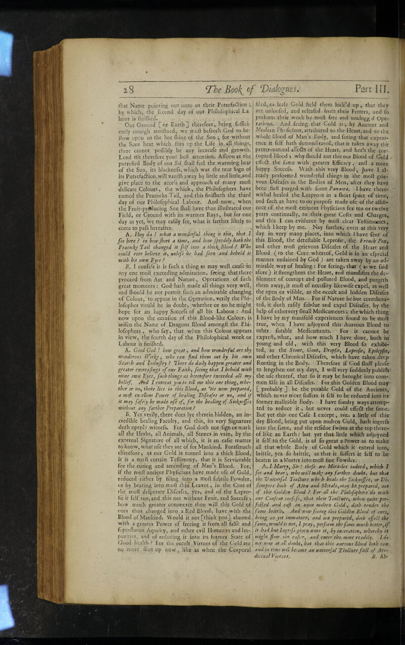 that Name pointing out unto us tbeir Putrefadlion ^ by which, the fecond day of our Philofophical La hour is hnifited. , Our Ground or Earthy therefore,.-being fuffici- ently enough moillned, we mud befecch God to be- dow upon us the hot Hiine of the Sun ^ for without the Suns heat wiiich dirs up the Life in all things, there cannot poilibly be any increafe and growth. Lend rdGtherefore your bed attention. Aflbon as the; putrefied Body of our Sol (hall feel the warming heat of the Sun, its blackncTs, which was the true Sign ot its Putrefa<^ion,will vani(h away by little and little,and give place to the accels and approach of many mod delicate Colours, the which, the Philofophers have named the Peacocks Tail, and this finifheth the third day of our Philofophical habour. And now, when the Fruit-prt^ucing Sun fliall have thus illudrated our Field, or Ground with its warmer Rays, but for one day as yet, we may eafdy fee, what is farther likely to come to pafs hereafter. A. - Huy da ! n'bat a rvonderful thing U thU^ that, I fee here ? in hoiv jhort a time^ and how fpeedily hath the Peacocl^f Tail changed it felf into a thiik^Blood ? Who could ever believe it^ ur.lefs he had feen, and beheld it teith bin own Eyes ? B. I confels it is fuch a thing as may well caufe -in any one mod exceeding admiration, feeing that there proceed from Art and Nature, Operations of fuch great moments: God hath made all things very well, and (hould he not permit fuch an admirable changing of Colour,' to appear in the Operation, verily the Phi- lofopher would be in doubt, whether or no he might hope for an happy Succe(s of all his Labour : And now upon the occafion of this Blood-like Colour, is arifen the Name of Dragons Blood amongft the Phi¬ lofophers , who fay, that w'hen this Colour appears in view, the fourth day of the Philofophical work or Labour is fini(hed. A. Good God I how great, and how wonderful are thy wonderous iFvrhj ^ who can find them out by his own Search and Indujhy ? There do daily happen greater and greater encreaftngs of our Faith^ filing *hat I behold with mine own Eyer, fuch things as heretofore exceeded all my belief. Jtnd I entreat you to tell me this one things whe¬ ther or noy there lies in this Bloody as *tis now prepared^ a moji excellent Power of healing Tifeafes or no^ and if it may jafeiy be made ufe of for the healing of Sickrieffes without any farther Preparation ? B. Yes verily, there does lye therein hidden, an in¬ credible healing Faculty, and this, its very Signature doth openly .witnefs. For God doth not fignormark all the Herbs, all Animals, all Stones in vain, by the external Signature of all which, it is an eafie matter to know, what ufe they are of for Mankind. Forafmuch therefore, as our Gold is turned into a thick Blood, it is a mo ft certain Teftiraony, that it is Serviceable for the curing and amending of Man’s Blood. For,' if the moft ancient Phyficians have made ufe of Gold, reduced either by filing into a moft fubtile Powder, or by bearing intomoft thin Leaves , in the Cure of rhe m.oft defperate pifeafes, yea, and of the Lepro- fie it felf too, and thi-: not without Fruit, and Succtfs i how much greater commerce tlien will this Gold of ours thus changed into a Red Blood, have, with the Blood of Mankind. Would it not phink you^ abound with a greater Power of freeing it from all falfe and fupetfluous Aqueity, and other evil Humours and Im¬ purities, and of reducing it into its former State of Good health r* For the occult Virtues of the Gold are | r.o more (hut up now, like as when the Corporal filed, Of leafe Gold held them lock’d up, that they are unloofcd, and releafed from their Fetters, and fo perform their woik by moft free and unclogg d Ope¬ rations. And feeing tliat Gold is, by Ancient and Modern Fh\fici'ans, attributed to the Heart, and to the whole Blood of Man’s Body, and feeing that experi¬ ence it felf hath demonftrated, that it takes away the preter-natural affeds of the Heart, and heals the cor¬ rupted Blood i why fliould not this our Blood of Gold • effetff the fame with greater Efficacy, and a more happy Succefs. With this very Blood, have 1 al¬ ready performed wonderful things in the moft grie¬ vous pifeafes in the Bodies of Men, after they have been firft purged with (ome Panacea. 1 have there- ' withal healed the Leaprons in a fhoit fpacc of time, and fuch as have to no purpofe made ufe of the aftift- ence of the moft eminent Phyficians for ten or twelve' years continually, to their great Colls and Charges, and this I can evidence by moft clear Teftimonies, which 1 keep by me. Nay farther, even at this very day in very many places, into which I have fent of this Blood, the deteftable Leprofie, the French Pox^ and other moft grievous Difeafes of the Heart and Blood (to the Cure whereof. Gold is in an cfpecial manner ordained by God ) are taken away by an-ad¬ mirable way of healing : For feeing» that ( as we faid afore) itftrengthens the Heart, and rnundifics the de¬ filement of corrupt and polluted Blood, and purgeth them away, it rauft of neceflity likewife expel, as well the open or vifible, as the occult and hidden Difeafes of the Body of Man. For if Nature be but corrobora¬ ted, it doth eafily fubdue and expel Difeafes, by the help of otherverj fmall Medicaments j the Which thing I have by m.y manifold experiences found to be moft true, when I have adjoyned this Aurcous Blood to other futable Medicaments. For it cannot be expreft, what, and how much I have done, both in young and old, with this very Blood fo exhibi¬ ted, in the Stone., Gout., Vropfie., Leprofie., Epilepfie, and other Chronical Difeafes, which have taken deep Rooting in the Body. Therefore if God fiiall pleale to lengthen out my days, I will very fuddenly publilh' the ufe thereof, that fo it may be brought into com¬ mon Ufe in all Difeafes. For this Golden Blood may [ probably 2 he the potable Gold of the Ancients, which never more fuffets it felf to be reduced into its former malleable Body. I have fundry ways attemp¬ ted to reduce it, but never could effeft the fame. But yet this one Cafe I except, viz. a little of this dry Blood, being put upon molten Gold, hath ingrefs into the fame, and the refidue fwims at the top there¬ of like an Earth; but yet that little which adjoyned. it felf to the Gold, is o( fo great a Power as to make all that whole Body of Gold which it entred into, brittle, yea fo brittle, as that if fufters it felf to '.be beaten in a Morter into moft fine Powder. A. I Marry, Sir I thefe are Miracles indeed, which I fee and hear-, who will mal{e any farther doubt, but that the Vniverful Tindure wbith heals the Siclyujfes, or Vi- fiempers both of A!en and Metals, may he prepared, out of this Golden Blood ? For all the Pbtlofphers do with one Conjent conff, that their TinHure, when quite per- feSled and caji tn upon molten Gold, doth render the fame brittle. And now feeing this Golden Blood of ours, being as yet immature, and not prepared, doth effeSl the fame, would it not, 1 pray, perform the fame much better, if it had but Ingrefs given unto it, by inceration, whereby it might finw the eaficr, and enter the more readily. I do net ni/w at all doubt, but that this aursous Blood both can and in time will become an univerjal TinlUire full of Ale- dicinal Virtues. B. AT