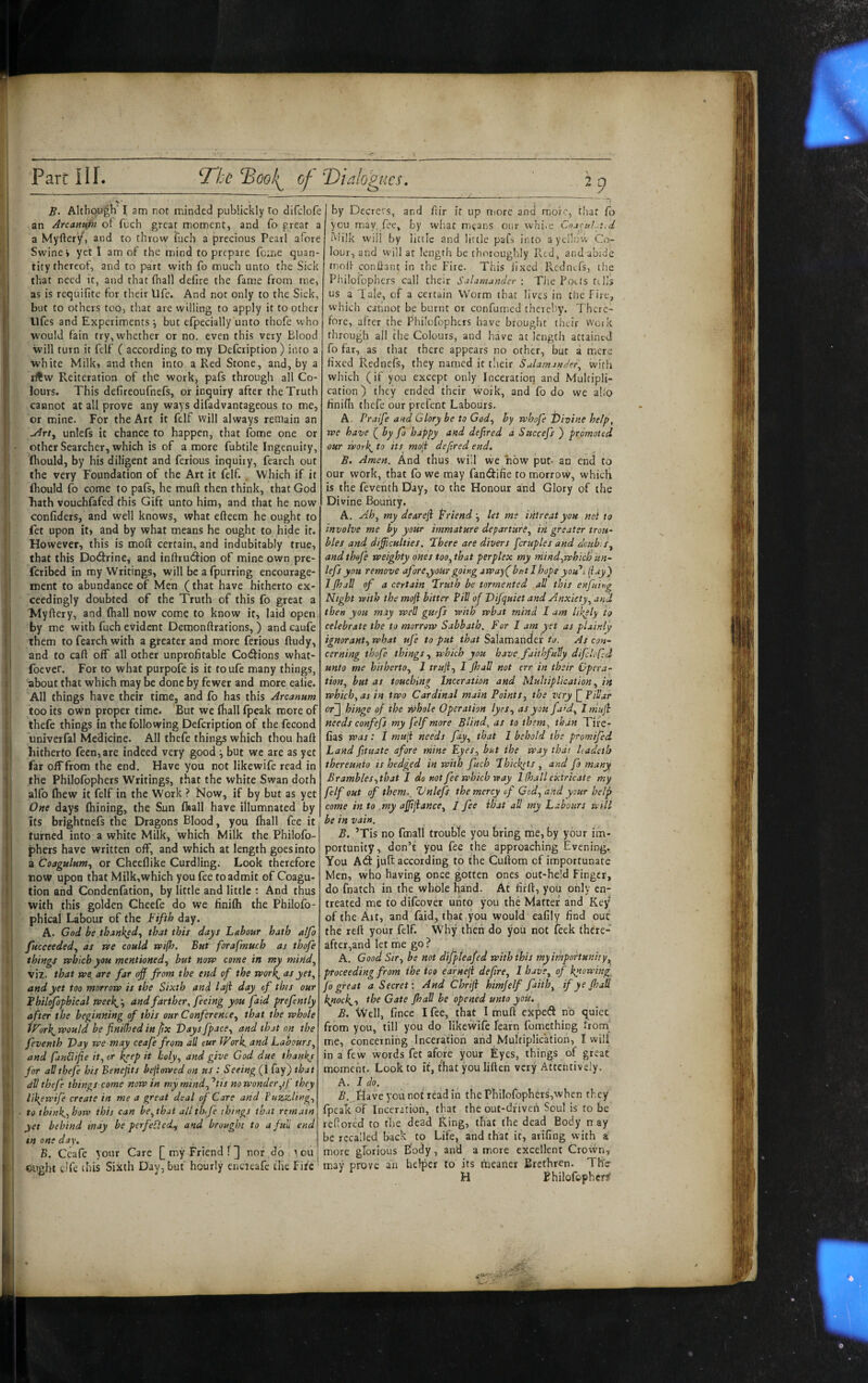 y V • B. Although‘ I am not minded pubiickly to difclofe an Arcanupi ot fuch great moment, and fo great a a Myftery, and to throw fuch a precious Pearl afore Swine* yeti am of the mind to prepare feme quan¬ tity thereof, and to part with fo much unto the Sick that need it, and that fliall defire the fame from me, as is requifite for their life. And not only to the Sick, but to others too, that are willing to apply it to other Ufes and Experiments ^ but efpecially unto thofe who would fain try, whether or no. even this very Blood will turn it felf ( according to my Defeription ) into a white Milk, and then into a Red Stone, and, by a Reiteration of the work, pafs through all Co¬ lours. This defireoufnefs, or inquiry after the Truth cannot at all prove any ways difadvantageous to me, or mine. For the Art it felf will always remain an unlefs it chance to happen, that lome one or • other Searcher, which is of amore fubtile Ingenuity, (hould, by his diligent and ferious inquiry, fearch out the very Foundation of the Art it felf. Which if it Ihould fo come to pafs, he muft then think, that God liath vouchfafed this Gift unto him, and that he now confiders, and well knows, what efteem he ought to fet upon it) and by what means he ought to hide it. However, this is moft certain, and indubitably true, that this Dodirine, and inftru<3:ion of mine own pre- feribed in my Writings, will be a fpurring encourage- ■ ment to abundance of Men (that have hitherto ex¬ ceedingly doubted of the Truth of this fo great a Myftery, and fhall now come to know it, laid open by me with fuch evident Demonftrations, ) and caufe them to fearch with a greater and more ferious ftudy, and to caft off all other unprofitable Coc^ions what- foever. For to what purpofe is it toufe many things, about that which may be done by fewer and more ealie. All things have their time, and fo has this Arcanum too its own proper time. 'But we Ihall fpeak more of thefe things in the following Defeription of the fecond univerfal Medicine. All thefe things which thou haft I hitherto fecn,are indeed very good ^ but we are as yet far off from the end. Have you not likewife read in i the Philofophers Writings, that the white Swan doth alfo ftiew it felf in the Work ? Now, if by but as yet One days ftiining, the Sun flaall have illumnated by its brightnefs the Dragons Blood, you (hall fee it turned into a white Milk, which Milk the P’hilofo- phers have written off, and which at length goes into a Coagulum^ or Cheeflike Curdling. Look therefore now upon that Milk,which you fee to admit of Coagu- tion and Condenfation, by little and little : And thus with this golden Gheefe do we finilh the Philofo- phical Labour of the Fifth day. A. God be thank^d^ that this days Labour hath alfo fucceededy as rse could a>i(h. But forafmuch as thofe things which you mentionedy but now come in my miridy viz. that we, are far off from the end of the wor^ yet^ and yet too morrow is the Sixth and laji day of this our Fhilofophical weeb^ -y and farther, feeing you faid prefntly after the beginning of this our ConferencOy that the whole tForl^would be fni(hed in fix Vaysfpacey and th.it on the feventh J)ay we may ceafe from all cur fFork. and Laboursy and fandifie ity or keep it holyy and give God due thankj for all thefe his Benefits bejiowed on ns : Seeing (I fay) that dV thefe things come now tn my mindy ^tis no wonderyif they likewife create in me a great deal of Care and PuzzUngy • to thinbyhow this can bcythat alithife things that remain yet behind may be perfeP,ed.y and brought to a full end tn one day, B, Ceafe your Care [my Friend!] nor do tou cught elfe this Sixth Day, but hourly encieafe the Fite by Decrees, and ftir if up niorc and more, thaf Co you may, fee, by wb.at means our whi-c CnacuLt.d Milk will by little and little pafs into a yellow Co¬ lour, and will at length be thoroughly Red, and abide molr confiant in the Fire. This fixed Rcdnifs, the Pliilofophers call their Salamander : The Fotts fells us a Tale, of a certain Worm that lives in tlie Fire, which cannot be burnt or confumed thcrcliy. There¬ fore, after the Philofophers have brought their work through all the Colours, and have at length attained fo far, as that there appears no other, but a mere fixed kednefs, they named it their Salamander, with which (if you except only Inceration and Multipli¬ cation) they ended their work, and fo do we alio finifii thefe our prefent Labours. A. Praife and Glory be to Gody by whofe t)ivine help, we have if by fo happy and defired a Snecefs ) promoted our worl{^ to its moji defired end. Amen. And thus will we now put- an end to our work, that Co we may fandifie to morrow, which is the feventh Day, to the Honour and Glory of the Divine Bouiity. A. Ah, my dearefi friend-y let me intreat you not to involve me by your immature departitrey in greater trou¬ bles and difficulties. There are divers fcruples and doub sy and thefe weighty ones too, that perplex my mindywhich un¬ lefs you remove afore,your going jway( but I hope you'll (lay) 1 fhall of a certain Truth be tormented all this enfuing Night with the mofi bitter Pill of Vifquiet and Anxiety, and then you may well guefs with what mind I am likely to celebrate the to marrow Sabbath. For I am yet as plainly ignoranty what ufe to put that Salamander to. As con¬ cerning thofe things, which you have, faithfully difc'ofd unto me hithertOy I trujiy I Jhall not err in their Opera¬ tion, but as touching Inceration and Multiplication, in which, as m two Cardinal main Points, the very ffPiUar or] hinge of the whole Operation tyeSy as you fa'd, I muji needs confefs my felf more Blind, as to them, than Tife- fias was : i muH needs fay, that I behold the promifed Land fituate afore mine Eyes, but the way that Uadeth thereunto is hedged in with fuch Thickets , and fo many Brambles ythat J do not fee which way Khali extricate my felf out of them.^ Vnlefs the mercy of Gcd, and your help come in to my affifiance, / fee ihat all my Labours will be in vain. B. ’Tis no fmall trouble you bring nie, by your im¬ portunity, don’t you fee the approaching Evening. You A^I jult according to the Cuftom of importunate Men, who having once gotten ones out-held Finger, do fnatch in the whole hand. At firft, you only en¬ treated me to difeover unto you the Matter and Key of the Alt, and faid, that you would eafily find out the reft your felf. Why then do you not feek there¬ after,and let me go ? , A. Good Siry be not difpleafed with this my importunity, proceeding from ihe ioo eafnefi deftrey 1 have, of knowing, fo great a Secret: And Chrifi himjelf fAth, if ye fhall kytock^y the Gate fhall be opened unto you. B. Well, fince I fee, that I muft expeff no quiet from you, till you do likewife (earn fomething from^ me, concerning Inceration and Multiplication, I will in a few words fet afore your Eyes, things of great moment. Look to it, that you liften very Attentively. A. I do. B. fiaveyounotreadin thePhilofophers,when they fpeak of Inceration, that the out-dfiveh Soul is to be reftored to the dead king, that the dead Body n ay be recalled back to Life, and that it, arifing with a more glorious Body, and a more excellent Crown* may prove an helper to its meaner Brethren. Tite- H Fhilofophcrsf