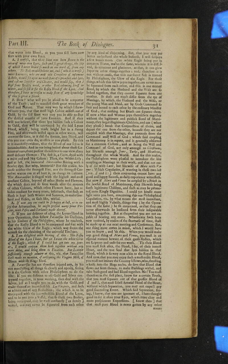 51 that watet into Blooci, as you your felf have now feen with your own F.yes. A. I co)ffeJ}y that thire have notv been Jhervn to the vietv of mine own Eyes, fuch and fj great things, the liky of which I never heard fo mncb as one word of, from any others, No Body would believe me, and ( which is worfe J mine Enemies, who are moji vile Complers of infamous Libels, would fet upon mewith ftore of nproaches and lyes, and call me Sophifer and Cheater, and would jay, that 1 hoyl fame Braille wood, or other Red colouring Stuff in water, and fa fell it for the Kofey Blood of the Lynn. And therefore,! have no reafon to makp ffew of any knowledge vf this fo great a Secret. B. How ? what will you be afiaid fo be a reporter of the Truth •, and to nianifeft thefe great wonders of God and l^ature. That very way by which I (hew¬ ed unto you, that that mod: high Colour arifeth out of Gold, by the felf fame way may you be able to fliut the defiled mouths of your Enemies. And if they will not believe, that there lyes hidden fuch a Colour in Gold, they will be convinced by the faid Lyons Blood, which, being made bright hot in a ftrong Fire, and afterwards boiled again in other water, will convertthe fame, as it did the former, into Blood, and this you may even do, as often as you pleafe. By this it is manifcftly evident, that the Blood of our Lyon is incombuftible. And in our being buiied about thofe La¬ bours of ours,there prefent themfelves to our view,three molt delicate Flowers: The firlt is, a Violet, dyed with a mixt red and Sky Colour; Then, the White Lilly •, and at la(t, tire immortal Amaranthus (hining with a Scarlet dye. But why, immortal ? For this realon, be- caufe neither the ftrongelt Fire, nor the Itrongcft Cor- rolive waters can at all hurt it, or change its Colours. The Amarantbus is tinged with the higheft and mod conflant Colour, beyond all other Herbs and Flower^s, tbe which does not fo foon vanilh after the manner of other Colours, which other Flowers have , but a- bides conflant for many years, infomuch, that fuch an Herb is kept both Winter and Summer, to make Gar¬ land and Pofies, or fuch like, withal. A. If now any one could be fo happy at la/}, as to en¬ joy that Amaranthus, he might prefent many pious Vir¬ gins, with Pofies and Garlands made thereof B. If you are defirous of ufing the Lyons Blood in your Operations, then follow Paracelfus his Dodrine, in his LinUnre off the Philofophers, where he teacheth, that the Rofey Blood is to beconjoyned andfixt with the white Glew of the Eagle •, which way feems the neareft for the obtaining of the univerfal Tindure. A. 1 <ttn delighted with hearing of this : The' Kcfey Blood of the Lyon I have, but yet 1 want the white Gtew of the Eaglewhich if I could but get into my pow¬ er , I would conjoyn them both together without any more delay, and bring them to Fixation, But I cannot fuffciently enough admire at this, viz. that Paracelfus hath made no mention, if conjoyning the Virgins Milk, of Diana with the Kings Blood. B. Paracelfus has not therefore injured any, in his rot manifefling all things fo clearly and openly, feeing it is the Cuflom with other Philofophers to do the like : If you are defirous to ufe Gold and Silver con- joyned together, in your working, then deal with the Silver, juft as I taught you to do with the Gold, and make thereof an incombuftible Lac Virginis, and fuch as admits not of any Redudion-, the which is to be conjoyned with the incombuftible Blood of the Lyon, and to be put into a VelTcl, that fo thefe two Bodies, being conjoyned, may be rroft conftantly |^or firmly 3 united, and may never be feparated from each other by any kind of disjoyning. But, that you may yet I better undeiftand rhe whole bufinels, I will fubjoyn a few words more. Cur white Eagle being pur In common Vv’ater, makes the fame, wherein it is diftll ved, fo tenacious and glutinous, as that, it can glew Paper Or other things together j and, therefore it is nor without caufe, that this our fecret Salt is termiCd by Philofophers, the Glew of the Eagle. For thofe things,which this Glew joyns together,can never more be feparated from each other, and this is one mutual Bond, by which the Husband and the Wife are fb linked together, that they cannot feparate from one another. It doth not much differ from the tye of Marriage, by which, the Husband and the Wife, or the young Man and Maid, .are by Gods Command To knit and bound to each other by the ordinary Minifter of God , that nothing but Death can feparate them. If now a Man and Woman joyn themfelves together without the legitimate and publick Bond of Matri¬ mony, they beget illegitimate Children, and can (when they pleafe) break that Conjundion of theirs, and depart the one from the other, becaufc they are not coupled with that Marriage, that proceeds from the Command and| Will of God i which faid coupling or Matrimony is in repute, and is generally obferved for a common Cuftom , and as being the Will and Command of God, not only amongft us Chrijiians, but likewife amongft Jews, Lurks, and Heathens, throughout the whok World. And for this reafon, the Philofophers were pleafed to introduce the like coupling or Marriage in their work, and that not on¬ ly of Sol with L««e, but likewife of Mars with Vt*. nus : Which Copulation, if wanting in thefe two laft \fviz. S' and S : 3 their conjoyning cannot have any good and happy Succefs, as daily experience witneffeth. But now if Mars and Venus be coupled by aPrieft in the lawful Bond of Matrimony, they likewife bring forth legitimate Children, and fuch as may be promo¬ ted, unto Kingly Dignities. I could yet kindle more light unto you here, concerning this our Philofophical Copulation, viz. by what means the moft inconftant, and moft highly Volatile, things may ( by the Opera¬ tion of the fame ) be fo conjoyned, as that they can never afterwards be loofened from their infeparable knitting together. But at the prefent you arc not ca¬ pable of bearing any more. Whatfoever hath been now omitted, by reafon of the (hortnefs of time, (hall be made up at our next meeting and Conference. But, one thing more comes in mind, which I would have you to know j and 'tis this. When you would make any good thing of Mars and Venus, you muft in an efpecial manner beware of their grofs Bodies, which are Leprous and unfitfor our work. ’Tis their Blood you rouft feek after, the Blood, I fay, of their inmoft Heart, and the true Soul that lyes hidden in that Blood, which is fo very near akin to the Royal Blood, And now,that you may enjoy fuch a moft noble Blood, you muft not imitate the Country fellows,who,tbrufting a knife into the Hogs necks, do fave that Blood that flows out from thence, to make Puddings withal, and take both good and bad Blood together. No! You muft therefore in the firft place, know for a certain Truth, that you muft feparate out of that grolfer Blood of S and ?, that moft fubtil Arterial Blood of the Heart, without which Separation, you may not expeft any good fucceediug Event. Which faid Separation, fee¬ ing, I know, that you are ignorant of, 1 have thought good to fet it afore your Eyes, which more clear and more perfpicuous Expreflions. [] Know then 3 that that moft pure Blood is never gotten by any other means