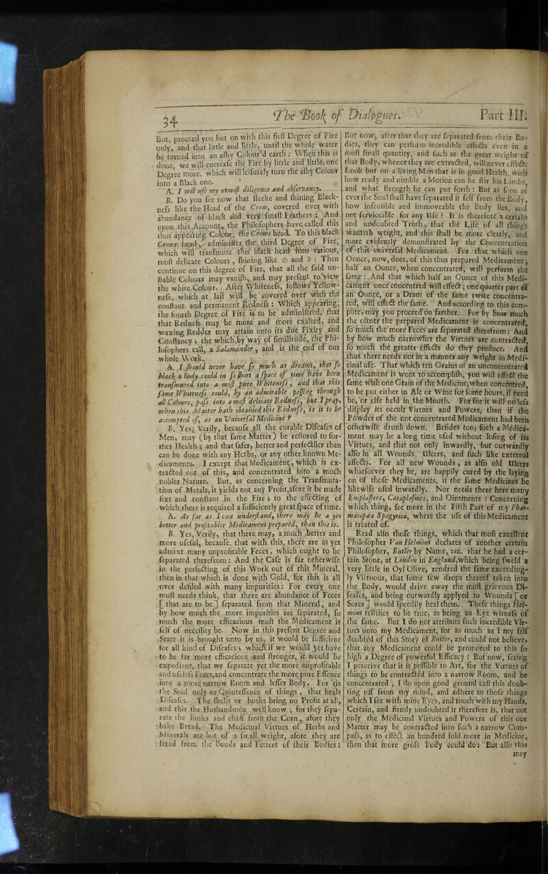 34 But, proceed you but on with this firft Degree of Fire only, and that little and little, until the whole water be turned into an afliy Colour’d earth; When this ts V done we will encreafe the Fire by little and little, one Degree more, which willleifurely turn the adiy Colour into a Black one. ' A. I tyill ufe my utmofi diligence and objervancy. B. Do you fee now that lleeke and (hining Black- nefs like the Head of the Crow, covered over with abundance of black and very.' fmall Feathers : And upon this .Account^ the Philofophers have called this thus appearing Colow, rheCrorv/head. To thrs black Crows head,^ admini'tfer the third Degree of Fire, which win tfanfmute this’ blatk head- ahto Various, moft delicate Colours , fiiining like o and D : Then continue on this degree of Fire, that all the faid un- Bable Colours may vanifl^ and may prefeijt to’yicw the white Colour. • After Whitenefs, folloi^s Yellow- nefs, which at la^ will be covered ovef v^th the conftant and permanent l^ed.nTs : Which appeatiilg; the fourth Degree of Fire is to be adminiftred, that that Rednefe may be more and more exalted, and waxing Redder may attain unto its due Filthy and •Conftancy s the which,by way of fimilitude, the Fhi- lofophers call, Salamander and is the.end of our whole Work. r, , A. ,r Jlsoald never have fo, much as dredrnty that fo hlack, a B.ody ,coiild in fo Poort ^Jpace of time hdve been tranfmuted into a mojl ifhitenefs, and that this fame Whitenefs could, by an admirable pajftng through all Colours, pafs into amoji ‘delicate Kednefs^ bkt I pray, when this Matter hath obtained this Kednefs, is it to be accompted f, as an 'Vniverfal Medicine f B. Yes,'. Verily, becaufe.all the curable Difeafes of Men, may (by that fame Matter) be refiored tofor- rher Health y and thatfafer, better and perfedlier than can be done with any Herbs, qr any other known Me¬ dicaments. I except that Medicament, which is ex- traded out of this, and concentrated into a much nobler Nature. But, as concerning the Tranfmuta- tion of Metals, it yields not any Profit,afore it be made fixt and conftant in the Fires to the effeding of - which^there is required a fufficiently great fpace of time. A. As far as I can underjiand, there may he a yet better and proptabler Medicament prepared, than this is. B. Yes, Verily, that there may, a much .better and miore ufeful, becaufe. that with this, there arc as yet admixt many unprofitable Feces, which ought to be feparated therefrom: And the Cafe is far otherwife in the perfeding of this Work out of this Mineral, then in that which is done with Gold, for this is all over defiled with many impurities: For every one muft needs think, that there are abundance of Feces that are to be] feparated from that Mineral, and by how much the more impurities are feparated, fo much the more efficacious muft the Medicament it felf of neceftity be. Now in this preferit Degree and State it is brought unto by us, it would be fufficient for all kind of Difeafes s wbiefi if we would yet have • to be far more efficacious and ftronger, it would be expedient, that we feparate yet the more unprofitable and ufelefs Feces,and concentrate the more pure Eflence into a more narrow Room and lefTcr Body. For ’tis the Soul only orQuinteftence of things, that heals Difeafes. 1 he ffielis or husks bring no Profit at all, and this the Husbandmen well know ', for they fepa- rate ihe Husks and chaff from the Corn, afore they •bake Bread. The Medicinal Virtues of Herbs and . Minerals are but of a ftr.all weight, afore they are . fited from tiie‘Bonds and Fetters of their Bodies; But now, after that they are feparated from their Bo¬ dies, they can perform incredible effeds even in a moft fmall quantity, and fuch as the great weight of that Body, whence they are extraded, will never efted. Look but on a living Man that is in good Health, with how ready and nimble a Motion can he ftir his Limbs and what ftrength he can put forth : But as fuon as ever the Soul fliall have feparated it fclf from the Body, how i.nfenlible and immoveable the Body lies, and not ferviceable for any life > It is therefore a certain and undoubted Truth, that the Life of all things wanleth weight, and this ftiall be more clearly, and more ^evidently demonfirated by the Concentration ofothw iftiiverfarl Medicament. For that which one Ounce, now, does, of this thus prepared Medicament; half an Ounce, when concentrated, will perform the fam,e : .And that which half an Ounce of this Medi- carnefit once concentred will effed - one quarter part oT an Ounce, or a Dram of the fame twite concentra¬ ted’, will effed the fame. And according to this com¬ pute, may you proceed on farther. For fey how much the pftner the prepared Medicament is concentrated, fo fnucli the morC Feces are feparated therefrom: And by hoW much narrowlier the Virtues are contraded*, fo rriifch the greater effeds do' they produce. And thus there needs not in'a manner any weight in Medi¬ cinal ufe. That which ten Grains of an unconcentrated -'Medicament is Wofit'foaccomplifh, you will effed the fame With one Gtain of the Medicine, when concentred, to be put either in Afc or Wine for fotfie hours, if need be,’or .elfc held in the Mouth. For foe it will nolefs difplay its oCcuIt Virtues and Powers, than if the P6wderof the not concentrated Medicaincnt had been othetwife dtunk dowfi. Befidcs too^ fuch a Medica¬ ment may be a long time iifed without lofing of its Virtues, and that not only inwardly, but outwardly alfo in all Wounds, Ulcers, and fuch like external affeds. For all new Wounds, as alfo old Ulcers whatfoever they be, are happily cured by the laying on of thofe Medicaments, if the fame Medicines be likeWife ufed inwardly,. Nor needs there here many Employers, Cataplafmes, and Ointments : Concerning which thing, fee more in the Fifth Bart of my Fhar~ macopaa Spagyrica, where the ufe of this Medicament is treated of. Read alfo thofe things, which that moft excellent Philofopher VanHelmont declares of another certain Philofopher, Butlerhy Name, viz, that he had a cer¬ tain Stone, at London in EnglaHd,wh\ch being fweld a very little in Oyl Olive, rendred the fame exceeding¬ ly Virtuous, that fome few drops thereof taken into the Body, would drive away the moft grievous Di- fcafes, and being outwardly applyed to Wounds [or Sores] Would fpeedily heal them. Thefe things He/- mont teftifies to be true, as being an Eye witnefs of the fame. But I do not attribute fuch incredible Vir¬ tues unto my Medicament, for as much as I tiiy felf doubtdd of this Story of Butler, and could not believe» that any Medicament could be promoted to this fo High a Degree of powerful Efficacy : But now, feeing 1 perceive that it is pofiible to Art, for the Virtues of things to be contra<!fted into a narrow Room, and be concentrated I do upon good ground caft this doub¬ ting olf from my mind, and adhere to thofe things which I fee with mine Eyes, and touch with my Hands. Certain, and firmly undoubted it therefore is, that not only the Medicinal Virtues and Powers of this our Matter may be contradlcd into fuch a narrow Com- pafs, as to effed; an hundred fold more in Medicine, than that more grofs Body could do; But alfo this may